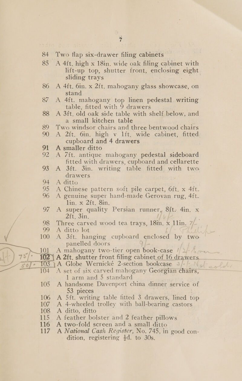 —__ LY pits . FS rf ; &lt;7 Fo 101 1 * Two flap six-drawer filing cabinets — A 4ft. high x 18in. wide oak filing cabinet with lift-up top, shutter front, enclosing eight sliding trays A 4ft. 6in. x 2ft. mahogany glass eae on stand A 4ft. mahogany top linen pedestal. writing table, fitted with 9 drawers A 3ft. old oak side table with shelf below, and a small kitchen table : Two windsor chairs and three bentwood chairs A. 2ft. 6in. high v. lft, wide cabinet, fitted: cupboard and 4 drawers A smaller ditto A 7ft. antique mahogany pedestal sideboard fitted with drawers, cupboard and cellarette A 3ft. 3in. writing table fitted. with two drawers A ditto A oe pattern soft pile carpet, 6tt, x Aft. A genuine super hand-made Gerovan rug, 4ft. ita. x Zit... Sin, A super quality Persian runner, Sit. 4in. x Zita oin, Three carved wood tea trays, 18in. Meo Lin: A ditto lot oe A 3ft. hanging cuppgard enclosed By two panelled doors A mahogany two-tier open hoe: case // 2 104 105 106 107 108 115 116 117 Larm and.5 standard A handsome Davenport china dinner service of 53 pieces A 5ft. writing table fitted 3 drawers, lined top A 4-wheeled trolley with ball-bearing castors A ditto, ditto A feather bolster and 2 feather pillows A two-fold screen and a small ditto A National Cash Register, No. 745, in good con- dition, registering 4d. to 30s.