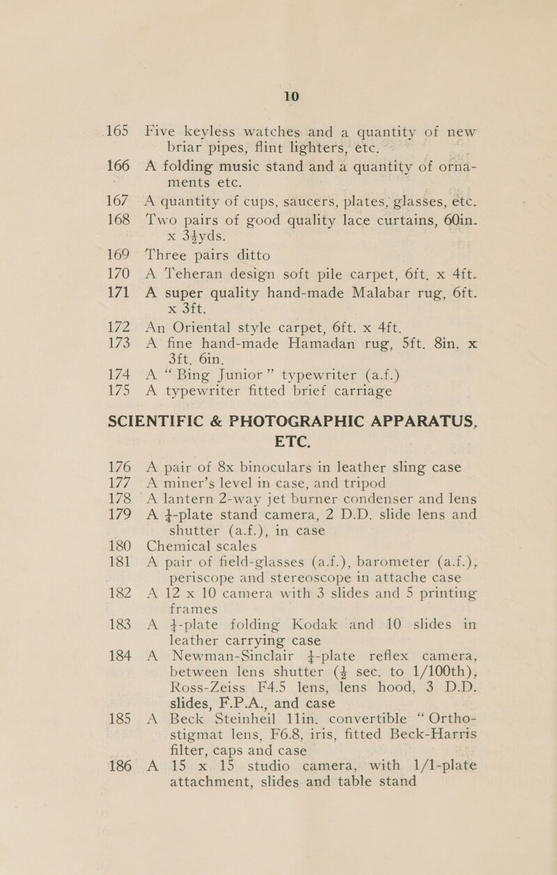165 166 167 168 169 170 171 172 173 174 1/5 10 Five keyless watches and a quantity of new briar pipes, flint lighters, etc. A folding music stand and a quantity of orna- nienes etc. A quantity of cups, saucers, plates, glasses, etc. Two pairs of good quality lace curtains, 60in. x 3dyds. Three pairs ditto A Teheran design soft pile carpet, 6ft. x 4ft. Kote, An Oriental style carpet, 6ft. x 4ft. A fine hand-made Hamadan rug, 5ft. 8in. x Ott, 61n. A “ Bing Junior” typewriter (a.f.) A typewriter fitted brief carriage 176 L747 178 179 180 181 182 183 184 185 186 ETC. A pair of 8x binoculars in leather sling case A miner’s level in case, and tripod A lantern 2-way jet burner condenser and lens A 4-plate stand camera, 2 D.D. slide lens and shutter (a.f.), in case Chemical scales A pair of field-glasses (a.f.), barometer (a.f.), periscope and stereoscope in attache case A 12 x 10 camera with-3 slides and 5 printing frames t-plate folding Kodak and 10 slides in leather carrying case Newman-Sinclair 4-plate reflex camera, between lens shutter (4 sec. to 1/100th), Ross-Zeiss F4.5 lens, lens hood, 3 D.D. slides, F.P.A., and case Beck Steinheil 1lin. convertible “ Ortho- stigmat lens, F6.8, iris, fitted Beck-Harris filter, caps and case A 15 x 15 studio camera, with 1/1-plate attachment, slides and table stand &gt; og &gt;