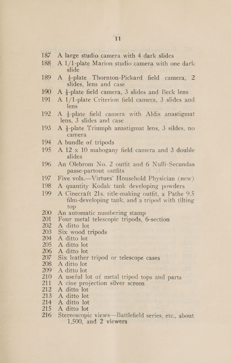 slide A 4-plate Thornton- Pickard field camera, 2 slides, lens and case A 4-plate field camera, 3 slides and Beck lens A 1/1 -plate Criterion field camera, 3 slides and lens A 4-plate field camera with Aldis anastigmat lens, 3 slides and case A 3-plate Triumph anastigmat lens, e sildes, no nes A bundle of tripods A 12 x 10 mahogany field camera and 3 double slides An Olebrom No. 2 outfit and 6 Nels Secundas passe-partout outfits Five vols.—Virtues’ Household Pupscian (new ) A quantity Kodak tank developing powders A Cinecraft 21s. title-making outfit, a Pathe 9.5 film-developing tank, and a tripod with tilting top An automatic numbering stamp Four metal telescopic tripods, 6-section A ditto lot Six wood tripods A. ditto lot A. ditto lot A. ditto lot Six leather tripod or telescope cases A ditto lot A. ditto lot A useful lot of metal tripod tops and parts A cine projection silver screen A. ditto lot A. ditto lot A. ditto lot A ditto lot Stereoscopic views—Battlefield series, etc., about 1,500, and 2 viewers