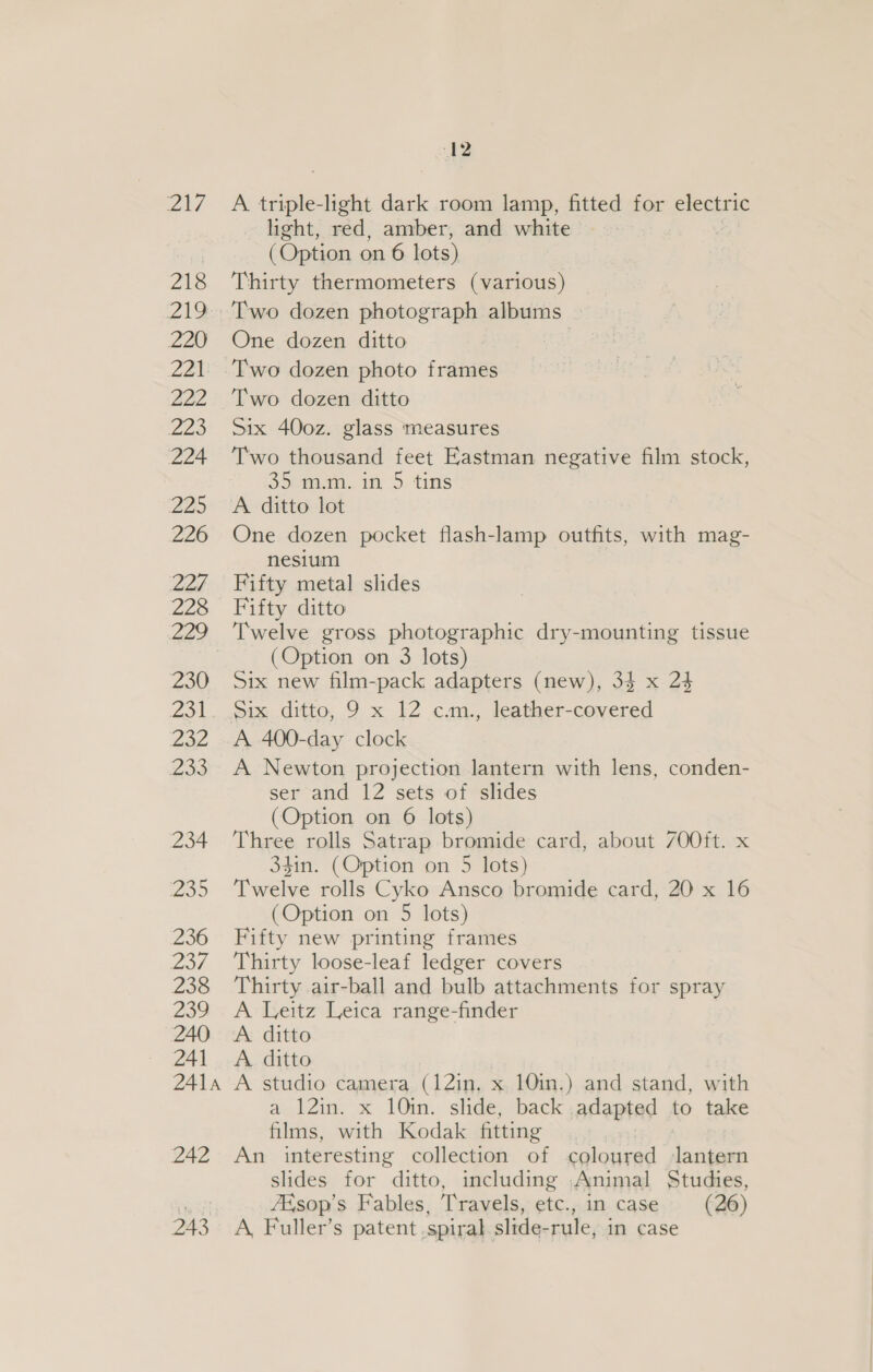 217 A triple-lght dark room lamp, fitted for electric light, red, amber, and white (Option on 6 lots) 218 ‘Thirty thermometers (various) 219 Two dozen photograph albums 220 One dozen ditto | 221 Two dozen photo frames 222 Two dozen ditto 223 Six 400z. glass measures 224 ‘Two thousand feet Eastman negative film stock, 35.m.m. in 5 tins 225 ‘A ditto lot 226 One dozen pocket flash-lamp outfits, with mag- nesium 227 Fifty metal slides 228 Fifty ditto 229 Twelve gross photographic dry-mounting tissue (Option on 3 lots) 230 Six new film-pack adapters (new), 33 x 24 231. Six ditto, 9 x 12 c.m., leather-covered 232 A 400-day clock 233 A Newton projection lantern with lens, conden- ser and 12 sets of slides (Option on 6 lots) 234 Three rolls Satrap bromide card, about 70Oft. x 34in. (Option on 5 lots) 235 ‘Twelve rolls Cyko Ansco bromide card, 20 x 16 (Option on 5 lots) 236 Fifty new printing frames 237 ‘Thirty loose-leaf ledger covers 238 Thirty air-ball and bulb attachments for spray 239 A Leitz Leica range-finder 240 A ditto 241 A ditto 241a A studio camera (12in. x 10in.) and stand, with a 12in. x 10in. slide, back adapted to take films, with Kodak fitting 242 An interesting collection of coloured lantern slides for ditto, including Animal Studies, ZEsop’s Fables, Travels, etc., in case (26) 243 A, Fuller’s patent spiral slide-rule, in case