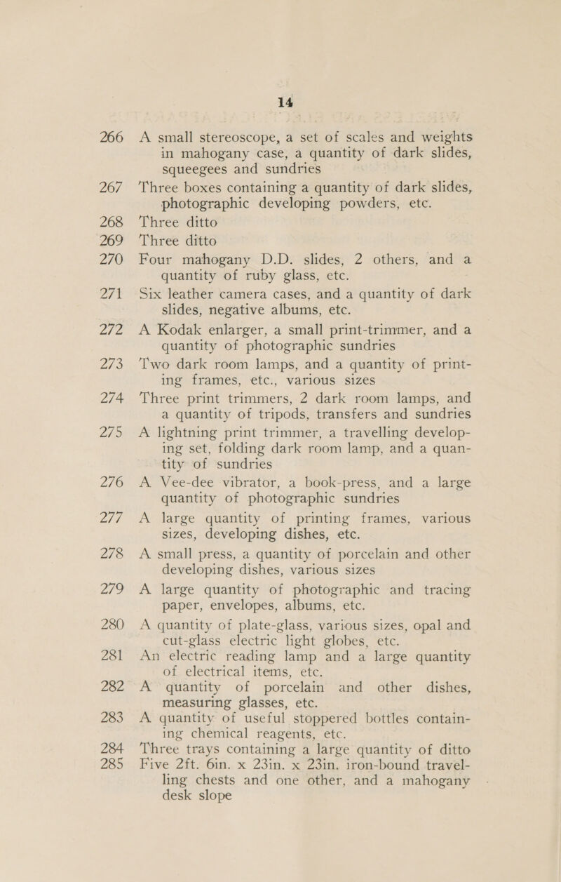 266 267 268 269 270 et Lie 273 274 279 276 Z7¢ 278 279 280 281 282 283 284 285 14 A small stereoscope, a set of scales and weights in mahogany case, a quantity of dark slides, squeegees and sundries Three boxes containing a quantity of dark slides, photographic developing powders, etc. Three ditto Three ditto Four mahogany D.D. slides, 2 others, and a quantity of ruby glass, etc. : Six leather camera cases, and a quantity of dark slides, negative albums, etc. A Kodak enlarger, a small print-trimmer, and a quantity of photographic sundries Two dark room lamps, and a quantity of print- ing frames, etc., various sizes Three print trimmers, 2 dark room lamps, and a quantity of tripods, transfers and sundries A lightning print trimmer, a travelling develop- ing set, folding dark room lamp, and a quan- tity of sundries A Vee-dee vibrator, a book-press, and a large quantity of photographic sundries A large quantity of printing frames, various sizes, developing dishes, etc. A small press, a quantity of porcelain and other developing dishes, various sizes A large quantity of photographic and tracing paper, envelopes, albums, etc. A quantity of plate-glass, various sizes, opal and cut-glass electric light globes, etc. An electric reading lamp and a large quantity of electrical items, etc. A quantity of porcelain and other dishes, measuring glasses, etc. A quantity of useful stoppered bottles contain- ing chemical reagents, etc. Three trays containing a large quantity of ditto Five 2ft. 6in. x 23in. x 23in. iron-bound travel- ling chests and one other, and a mahogany desk slope