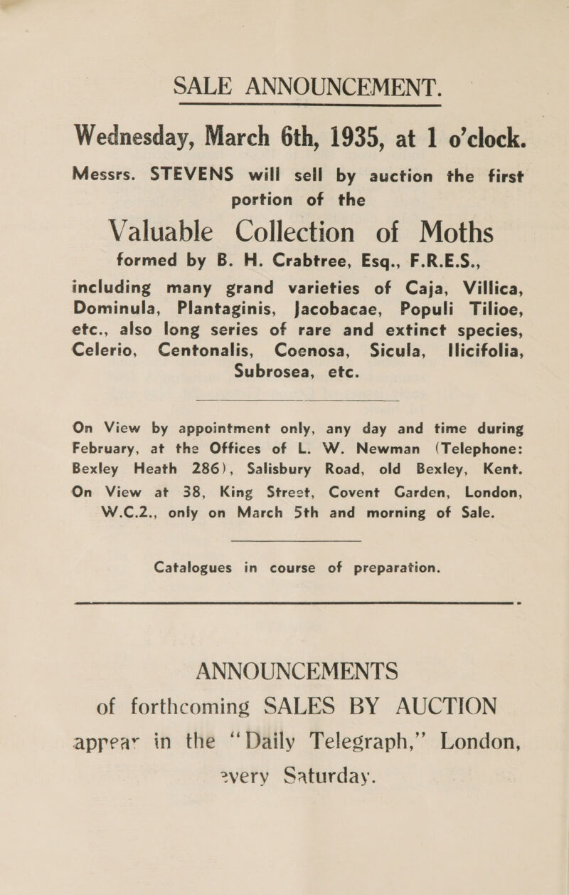 Wednesday, March 6th, 1935, at 1 o’clock. Messrs. STEVENS will sell by auction the first portion of the Valuable Collection of Moths formed by B. H. Crabtree, Esq., F.R.E.S., including many grand varieties of Caja, Villica, Dominula, Plantaginis, Jacobacae, Populi Tilioe, etc., also long series of rare and extinct species, Celerio, Centonalis, Coenosa, Sicula, Ilicifolia, Subrosea, etc.   On View by appointment only, any day and time during February, at the Offices of L. W. Newman (Telephone: Bexley Heath 286), Salisbury Road, old Bexley, Kent. On View at 38, King Street, Covent Garden, London, W.C.2., only on March 5th and morning of Sale. Catalogues in course of preparation. ANNOUNCEMENTS of forthcoming SALES BY AUCTION aprear in the “Daily Telegraph,’ London, every Saturday.