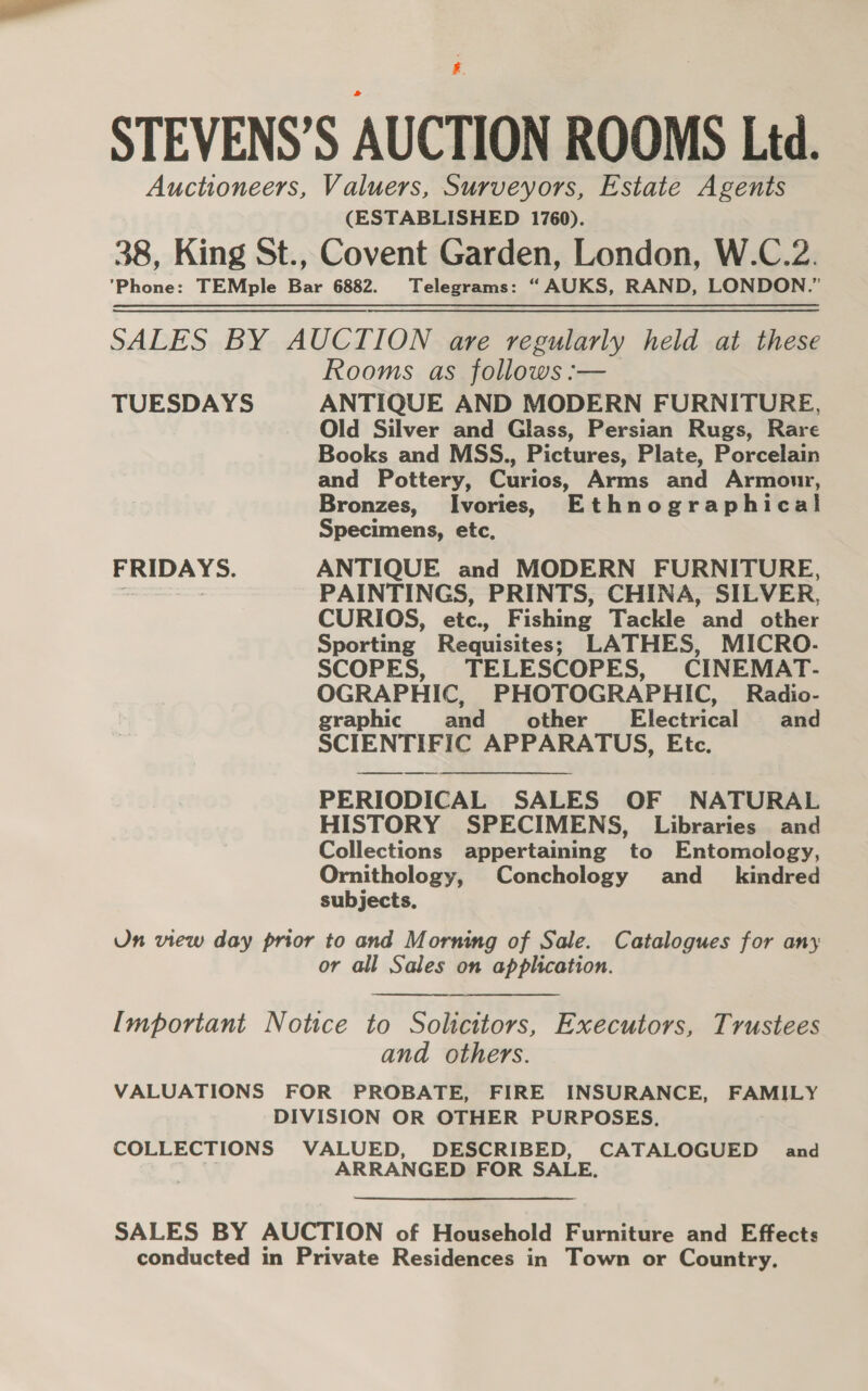 STEVENS’S AUCTION ROOMS Ltd. Auctioneers, Valuers, Surveyors, Estate Agents (ESTABLISHED 1760). 38, King St., Covent Garden, London, W.C.2. ‘Phone: TEMple Bar 6882. Telegrams: “AUKS, RAND, LONDON.” SALES BY AUCTION are regularly held at these Rooms as follows :— TUESDAYS ANTIQUE AND MODERN FURNITURE, Old Silver and Glass, Persian Rugs, Rare Books and MSS., Pictures, Plate, Porcelain and Pottery, Curios, Arms and Armour, Bronzes, Ivories, Ethnographical Specimens, etc, FRIDAYS. ANTIQUE and MODERN FURNITURE, PAINTINGS, PRINTS, CHINA, SILVER, CURIOS, etc., Fishing Tackle and other Sporting Requisites; LATHES, MICRO- SCOPES, TELESCOPES, CINEMAT- OGRAPHIC, PHOTOGRAPHIC, Radio- graphic and other Electrical \. ‘aud SCIENTIFIC APPARATUS, Etc. PERIODICAL SALES OF NATURAL HISTORY SPECIMENS, Libraries and Collections appertaining to Entomology, Ornithology, Conchology and_ kindred subjects. Un view day prior to and Morning of Sale. Catalogues for any or all Sales on application. Important Notice to Solicitors, Executors, Trustees and others. VALUATIONS FOR PROBATE, FIRE INSURANCE, FAMILY DIVISION OR OTHER PURPOSES, COLLECTIONS VALUED, Seep acd. eee and ARRANGED FOR SA SALES BY AUCTION of Household Furniture and Effects conducted in Private Residences in Town or Country.