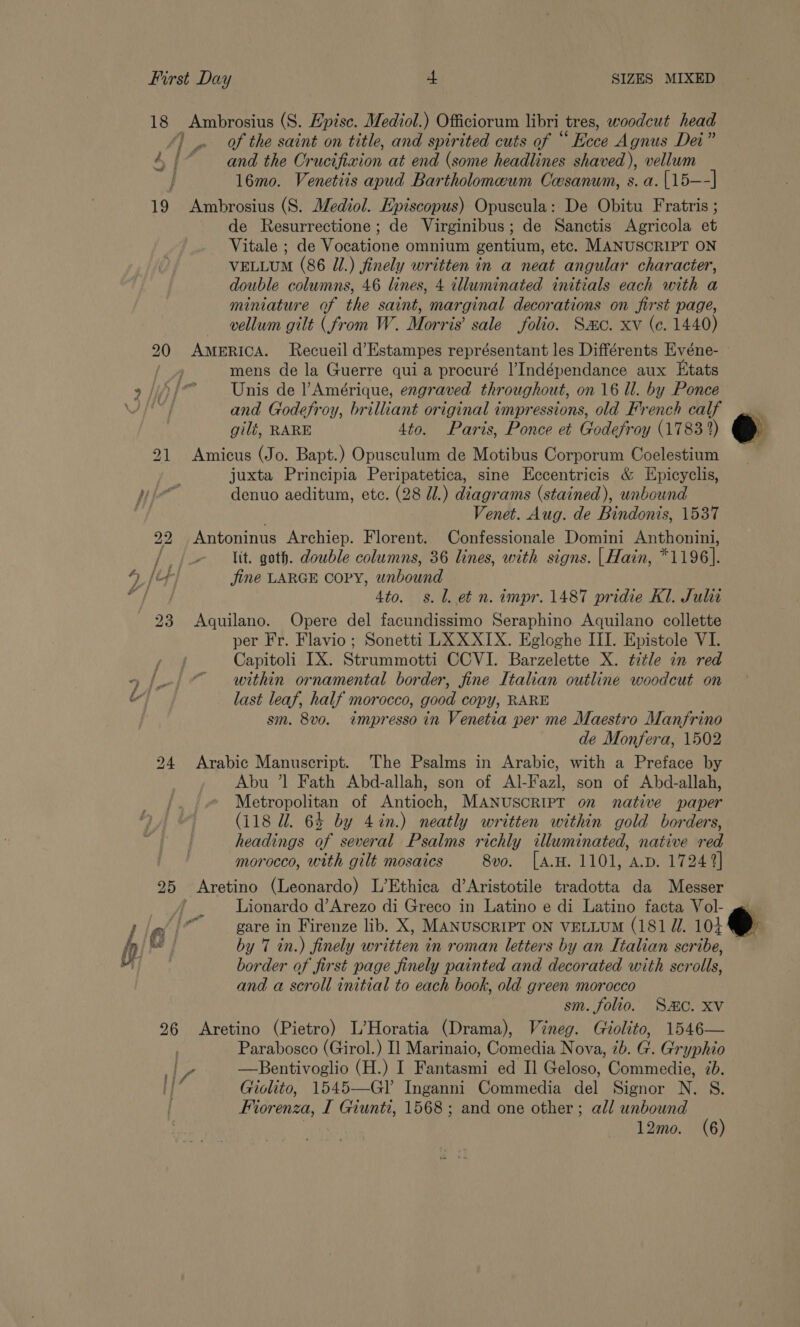 18 Ambrosius (S. Hpisc. Mediol.) Officiorum libri tres, woodcut head ‘) of the saint on title, and spirited cuts of “ Ecce Agnus Dei” 4 {* and the Cr ucifivion at end (some headlines shaved), vellum 16mo. Venetiis apud Bartholomeum Casanum, s. a. [15—-] 19 Ambrosius (S. Mediol. Episcopus) Opuscula: De Obitu Fratris ; de Resurrectione; de Virginibus; de Sanctis Agricola et Vitale ; de Wosations omnium gentium, etc. MANUSCRIPT ON VELLUM (86 Jl.) finely written in a neat angular character, double columns, 46 lines, 4 illuminated initials each with a miniature of the saint, marginal decorations on first page, vellum gilt (from W. Morris’ sale folio. Smo. xv (ce. 1440) 20 AMERICA. Recueil d’Estampes représentant les Différents Kvéne- ae mens de la Guerre quia procuré l’Indépendance aux Etats 2/))/~ Unis de l Amérique, engraved throughout, on 16 Ul. by Ponce ATT. and Godefroy, brilliant original impressions, old French calf gili, RARE 4to. Paris, Ponce et Godefror oy (1783) 21 Amicus (Jo. Bapt.) Opusculum de Motibus Corporum Coelestium juxta Principia Peripatetica, sine Eccentricis &amp; Epicyclis, Nie denuo aeditum, etc. (28 Ul.) diagrams (stained), unbound : Venet. Aug. de Bindonis, 1537 22 Antoninus Archiep. Florent. Confessionale Domini Anthonini, //_- Wit. goth. double columns, 36 lines, with signs. [ Hain, *1196]. DAF jine LARGE Copy, wnbound oh ee 4to. s.l. et n. impr. 1487 pridie Kl. Julit 23 Aquilano. Opere del facundissimo Seraphino Aquilano collette per Fr. Flavio; Sonetti LXXXIX. Egloghe III. Epistole VI. Capitoli IX. Strummotti CCVI. Barzelette X. title in red within ornamental border, fine Italian outline woodcut on last leaf, half morocco, good copy, RARE sm. 8vo. impresso in Venetia per me Maestro Manfrino de Monfera, 1502 24 Arabic Manuscript. The Psalms in Arabic, with a Preface by Abu ’1 Fath Abd-allah, son of Al-Fazl, son of Abd-allah, Metropolitan of Antioch, MANUSCRIPT on native paper (118 Ul. 64 by 4%n.) neatly written within gold borders, headings of several Psalms richly illuminated, native red morocco, with gilt mosaics 8vo. [A.H. 1101, A.D. 17249] 25 &lt;Aretino (Leonardo) L’Ethica d’Aristotile tradotta da Messer _ / _ Lionardo d’Arezo di Greco in Latino e di Latino facta Vol- »/ gare in Firenze lib. X, MANUSCRIPT ON VELLUM (181 UZ. 104 &amp; Q | by 7 in.) finely written in roman letters by an Italian scribe, border of first page finely painted and decorated with scrolls, and a scroll initial to each book, old green morocco sm. folio. Sc. Xv 26 Aretino (Pietro) L’Horatia (Drama), Vineg. Giolito, 1546— Parabosco (Girol.) Il Marinaio, Comedia Nova, 7b. G. Gryphio ay, —Bentivoglio (H.) I Fantasmi ed I] Geloso, Commedie, 7b. | Giolito, 1545—GIl Inganni Commedia del Signor N. S. Fiorenza, I Giunti, 1568; and one other; all unbound ™