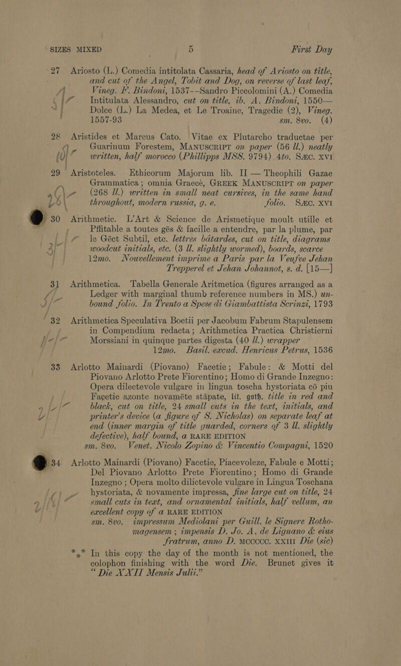 27 Ariosto (L.) Comedia intitolata Cassaria, head of Ariosto on title, | and cut of the Angel, Tobit and Dog, on reverse of last leaf, ‘4 Vineg. I. Bindoni, 1537-—Sandro Piccolomini (A.) Comedia . |” — Intitulata Alessandro, cut on title, ib. A. Bindoni, 1550— Dolce (L.) La Medea, et Le Troaine, Tragedie (2), Vineg. 1557-93 sm. 8vo. (4) 2&amp;8 Aristides et Marcus Cato. Vitae ex Plutarcho traductae per @, Guarinum Forestem, MANUSCRIPT on paper (56 Ul.) neatly fu} ’ written, half morocco (Phillipps MSS. 9794) 4to. Sac. xvi 29 Aristoteles. Kthicorum Majorum lib. II — Theophili Gazae me Grammatica ; omnia Graecté, GREEK MANUSCRIPT on paper C\- (268 I) written in small neat cursives, in the same hand 6) throughout, modern russia, g. e. folio. Smo. XVI tJ 30 Arithmetic. L’Art &amp; Science de Arismetique moult utille et Pfiitable a toutes gés &amp; facille a entendre, par la plume, par le Géct Subtil, etc. lettres bdtardes, cut on title, diagrams woodcut initials, etc. (3 Ul. slightly wormed), boards, scarce 12mo. Nouvellement imprime a Paris par la Veufve Jehan Trepperel et Jehan Johannot, s. d. [15—] )  31 Arithmetica. Tabella Generale Aritmetica (figures arranged as a ‘oS Ledger with marginal thumb reference numbers in MS.) wn- d/* bound folio. In Trento a Spese di Giambattista Scrinzi, 1793 32 Arithmetica Speculativa Boetii per Jacobum Fabrum Stapulensem ) in Compendium redacta; Arithmetica Practica Christierni fie [or Morssiani in quinque partes digesta (40 //.) wrapper 12mo. Basil. -excud. Henricus Petrus, 1536 33 Arlotto Mainardi (Piovano) Facetie; Fabule: &amp; Motti del Piovano Arlotto Prete Fiorentino; Homo di Grande Inzegno: Opera dilectevole vulgare in lingua toscha hystoriata co piu Facetie azonte novaméte stapate, lit. gath. ¢ztle in red and 4 ate black, cut on title, 24 small cuts in the teat, initials, and UY |. printer's device (a figure of S. Nicholas) on separate leaf at end (inner margin of title guarded, corners of 3 Ul. slightly defective), half bound, a RARE EDITION sm. 8vo. Venet. Nicolo Zopino &amp; Vincentio Compagni, 1520 34 Arlotto Mainardi (Piovano) Facctie, Piacevoleze, Fabule e Motti; Del Piovano Arlotto Prete Fi iorentino ; Homo di eT Inzegno ; Opera molto dilictevole Sy ae in Lingua Toschana we hystoriata: &amp; novamente impressa, fine large cut on title, 24 alii” small cuts in teat, and ornamental initials, half vellum, an v excellent copy of a@ RARE EDITION sm. 8vo. impressum Mediolani per Guill. le Signere Rotho- magensem ; impensis D. Jo. A. de Lignano &amp; eius fratrum, anno D. moccce. xxi Die (sic) x In this copy the day of the month is not mentioned, the colophon finishing with the word Dye. Brunet gives it * Die XXITT Mensis Sulit.”