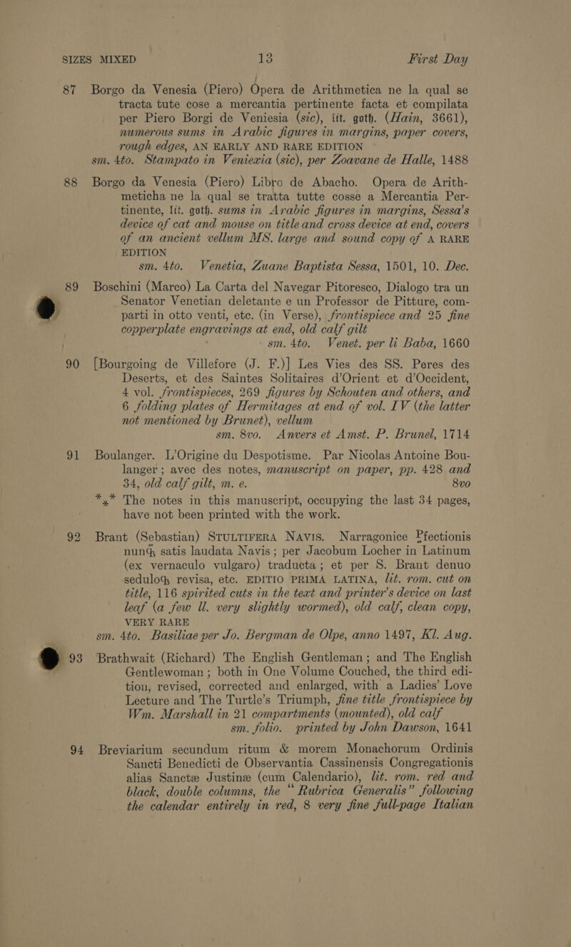 87 88 89 90 91 9»: 94 First Day Borgo da Venesia (Piero) Opera de Arithmetica ne la qual se tracta tute cose a mercantia pertinente facta et compilata per Piero Borgi de Veniesia (sic), (it. goth. (Hain, 3661), numerous sums in Arabic figures in margins, paper covers, rough edges, AN EARLY AND RARE EDITION sm. 4to. Stampato in Venievia (sic), per Zoavane de Halle, 1488 Borgo da Venesia (Piero) Libro de Abacho. Opera de Arith- meticha ne la qual se tratta tutte cosse a Mercantia Per- tinente, lit. goth. swms in Arabic figures in margins, Sessa’s device of cat and mouse on title and cross device at end, covers of an ancient vellum MS. large and sound copy of A RARE EDITION sm. 4to. Venetia, Zuane Baptista Sessa, 1501, 10. Dec. Boschini (Marco) La Carta del Navegar Pitoresco, Dialogo tra un Senator Venetian deletante e un Professor de Pitture, com- parti in otto venti, etc. (in Verse), frontispiece and 25 fine copperplate engr avings at end, old calf gilt - sm. 4to. Venet. per li Baba, 1660 [Bourgoing de Villefore (J. F.)] Les Vies des SS. Peres des Deserts, et des Saintes Solitaires d’Orient et d’Occident, 4 vol. frontispieces, 269 figures by Schouten and others, and 6 folding plates of Hermitages at end of vol. IV (the latter not mentioned by Brunet), vellum sm. 8vo. Anvers et Amst. P. Brunel, 1714 Boulanger. L’Origine du Despotisme. Par Nicolas Antoine Bou- langer ; avec des notes, manuscript on paper, pp. 428 and 34, old calf gilt, m. e. 8v0 *,* The notes in this manuscript, occupying the last 34 pages, have not been printed with the work. Brant (Sebastian) STuLTIFERA Navis. Narragonice Ffectionis nun satis laudata Navis; per Jacobum Locher in “Latinum (ex vernaculo vulgaro) tradietaes et per S. Brant denuo sedulo, revisa, etc. EDITIO PRIMA LATINA, lit. rom. cut on title, 116 spirited cuts in the text and printer’s device on last leaf (a few Il. very slightly wormed), old calf, clean copy, VERY RARE sm. 4to. Basiliae per Jo. Bergman de Olpe, anno 1497, Kl. Aug. Brathwait (Richard) The English Gentleman; and The English Gentlewoman ; both in One Volume Couched, the third edi- tiou, revised, corrected and enlarged, with a Ladies’ Love Lecture and The Turtle’s Triumph, jine title frontispiece by Wm. Marshall in 21 compartments (mounted), old calf sm. folio. printed by John Dawson, 1641 Breviarium secundum ritum &amp; morem Monachorum Ordinis Sancti Benedicti de Observantia Cassinensis Congregationis alias Sancte Justine (cum Calendario), lt. rom. red and black, double columns, the “ Rubrica Generalis” following the calendar entirely in red, 8 very fine full-page Italian