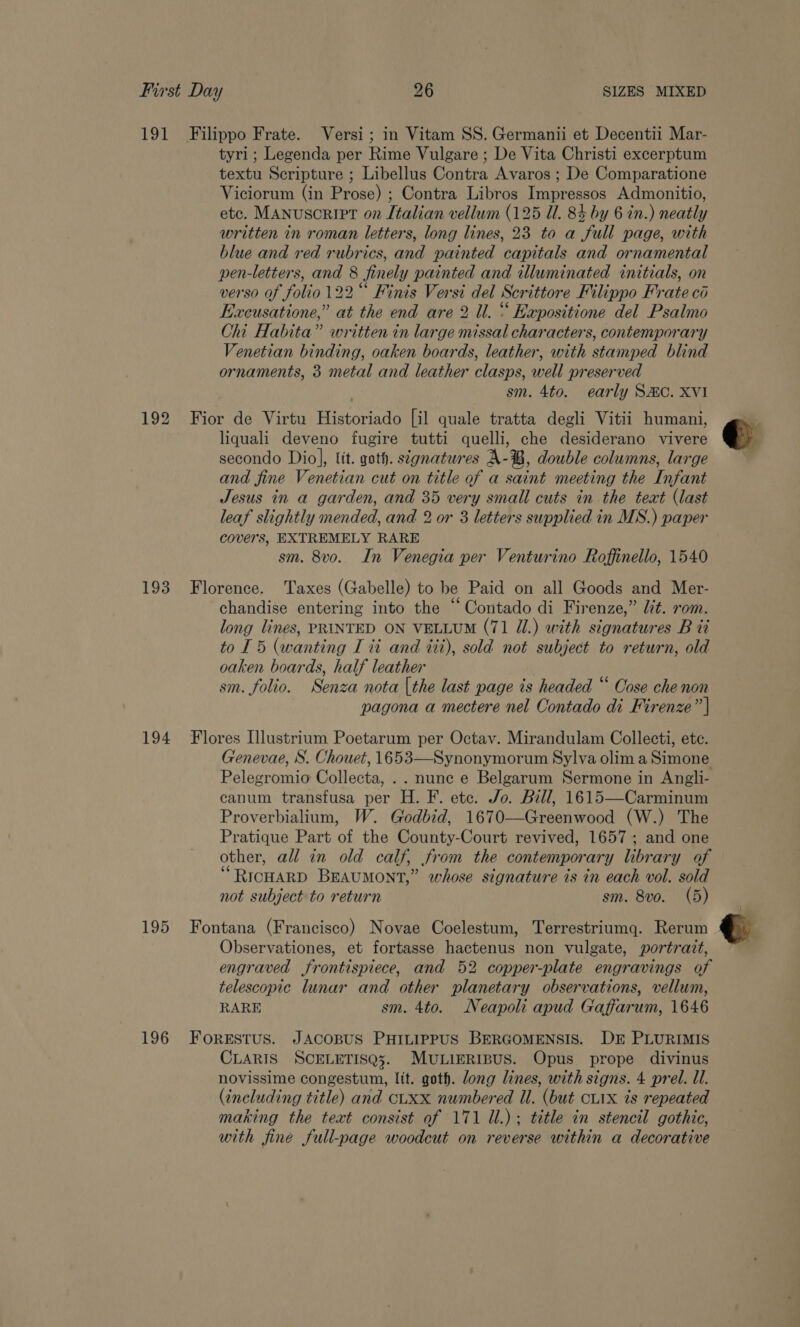 191 Filippo Frate. Versi; in Vitam SS. Germanii et Decentii Mar- tyri ; Legenda per Rime Vulgare ; De Vita Christi excerptum textu Scripture ; Libellus Contra Avaros ; De Comparatione Viciorum (in Prose) ; Contra Libros Impressos Admonitio, etc. Manuscript on Italian vellum (125 Ul. 84 by 6 in.) neatly written in roman letters, long lines, 23 to a full page, with blue and red rubrics, and painted capitals and ornamental pen-letters, and 8 finely painted and illuminated initials, on verso of folio 122 Finis Versi del Scrittore Filippo Frate ci Execusatione,” at the end are 2 Ul. “ Expositione del Psalmo Chi Habita” written in large missal characters, contemporary Venetian binding, oaken boards, leather, with stamped blind ornaments, 3 metal and leather clasps, well preserved sm. 4to. early SAC. XVI 192 Fior de Virtu Historiado [il quale tratta degli Vitii humani, liquali deveno fugire tutti quelli, che desiderano vivere secondo Diol, lit. goth. signatures A-B, double columns, large and fine Venetian cut on title of a saint meeting the Infant Jesus in a garden, and 35 very small cuts in the teat (last leaf slightly mended, and 2 or 3 letters supplied in MS.) paper covers, EXTREMELY RARE sm. 8v0. In Venegia per Venturino Roffinello, 1540 193 Florence. Taxes (Gabelle) to be Paid on all Goods and Mer- chandise entering into the “Contado di Firenze,” lit. rom. long lines, PRINTED ON VELLUM (71 U1.) with signatures B ti to 15 (wanting I ti and iti), sold not subject to return, old oaken boards, half leather sm. folio. Senza nota [the last page ts headed “ Cose che non pagona a mectere nel Contado di Firenze” | 194 Flores [llustrium Poetarum per Octav. Mirandulam Collecti, ete. Genevae, S. Chouet, 1653—Synonymorum Sylva olim a Simone Pelegromio Collecta, .. nune e Belgarum Sermone in Angli- canum transfusa per H. F. etc. Jo. Bill, 1615—Carminum Proverbialium, W. Godbid, 1670—-Greenwood (W.) The Pratique Part of the County-Court revived, 1657 ; and one other, all in old calf, from the contemporary library of “RICHARD BEAUMONT,” whose signature is in each vol. sold not subject to return sm. 8vo. (5) 195 Fontana (Francisco) Novae Coelestum, Terrestriumg. Rerum Observationes, et fortasse hactenus non vulgate, portrait, engraved frontispiece, and 52 copper-plate engravings of telescopic lunar and other planetary observations, vellum, RARE sm. 4to. Neapoli apud Gaffarum, 1646 196 ForeEstus. JACOBUS PHILIPPUS BERGOMENSIS. DE PLURIMIS CLARIS SCELETISQ3. MULIERIBUS. Opus prope divinus novissime congestum, lit. goth. long lines, with signs. 4 prel. ll. (including title) and cLXx numbered Ul. (but cL1x is repeated making the text consist of 171 Ul.); title in stencil gothic, with fine full-page woodcut on reverse within a decorative