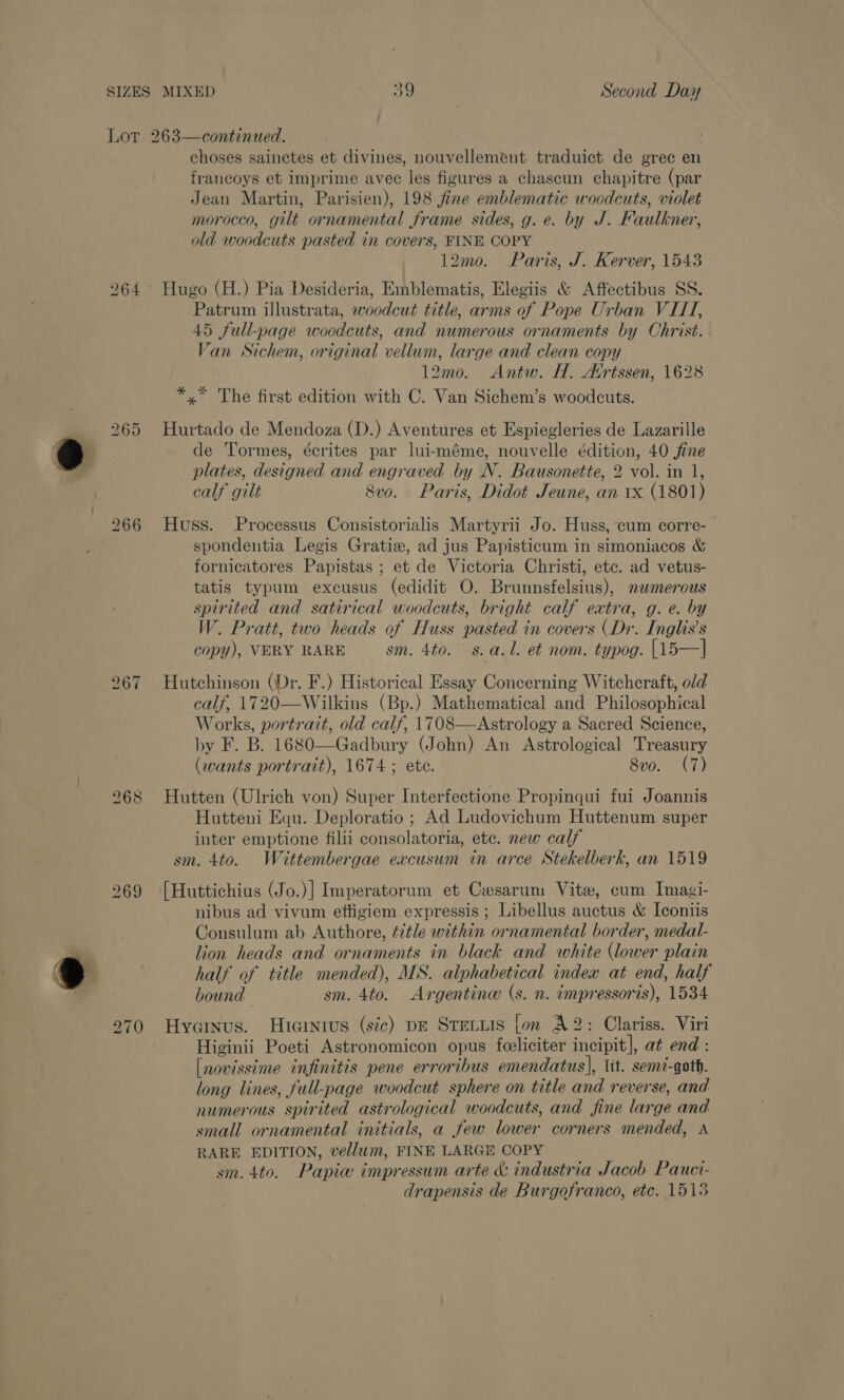 ~ bo ar) ~J bo lor) (oa) 270 choses sainctes et divines, nouvellement traduict de grec en francoys et imprime avec les figures a chascun chapitre (par Jean Martin, Parisien), 198 fine emblematic woodcuts, violet morocco, gilt ornamental frame sides, g. e. by J. Faulkner, old woodcuts pasted in covers, FINE COPY 12mo. Paris, J. Kerver, 1543 Hugo (H.) Pia Desideria, Emblematis, Elegiis &amp; Affectibus SS. Patrum illustrata, woodcut title, arms of Pope Urban VIII, 45 full-page woodcuts, and numerous ornaments by Christ. Van Sichem, original vellum, large and clean copy 12mo. Antw. H. Avrtssen, 1628 *,* The first edition with C. Van Sichem’s woodcuts. Hurtado de Mendoza (D.) Aventures et Espiegleries de Lazarille de Tormes, écrites par lui-méme, nouvelle édition, 40 fine plates, designed and engraved by N. Bausonette, 2 vol. in 1, calf gilt 8vo. Paris, Didot Jeune, an 1x (1801) Huss. Processus Consistorialis Martyrii Jo. Huss, cum corre- spondentia Legis Gratiz, ad jus Papisticum in simoniacos &amp; fornicatores Papistas ; et de Victoria Christi, etc. ad vetus- tatis typum excusus (edidit O. Brunnsfelsius), mnwmerous spirited and satirical woodcuts, bright calf extra, g. e. by W. Pratt, two heads of Huss pasted in covers (Dr. Inglis’s copy), VERY RARE sm. 4to. s.a.l. et nom. typog. [15—] Hutchinson (Dr. F.) Historical Essay Concerning Witchcraft, old calf, 1720—Wilkins (Bp.) Mathematical and Philosophical Works, portrait, old calf, 1708—Astrology a Sacred Science, by F. B. 1680—Gadbury (John) An Astrological Treasury (wants portrait), 1674 ; ete. 8vo. (7) Hutten (Ulrich von) Super Interfectione Propinqui fui Joannis Hutteni Equ. Deploratio ; Ad Ludovichum Huttenum super inter emptione filii consolatoria, etc. new calf sm. 4to. Wittembergae excusum in arce Stekelberk, an 1519 [Huttichius (Jo.)] Imperatorum et Cwesarum Vite, cum Imagi- nibus ad vivum effigiem expressis ; Libellus auctus &amp; Iconiis Consulum ab Authore, title within ornamental border, medal- lion heads and ornaments in black and white (lower plain half of title mended), MS. alphabetical index at end, half bound sm. 4to. Argentine (s. n. impressoris), 1534 Hyainvus. Hicintus (sic) pg Steiuis fon A2: Clariss. Viri Higinii Poeti Astronomicon opus feeliciter incipit], at end : [novissime infinitis pene erroribus emendatus], lit. semé-gath. long lines, full-page woodcut sphere on title and reverse, and numerous spirited astrological woodcuts, and fine large and small ornamental initials, a few lower corners mended, A RARE EDITION, vellum, FINE LARGE COPY sm. 4to. Papiw impressum arte &amp; industria Jacob Pauci- drapensis de Burgofranco, etc. 1518