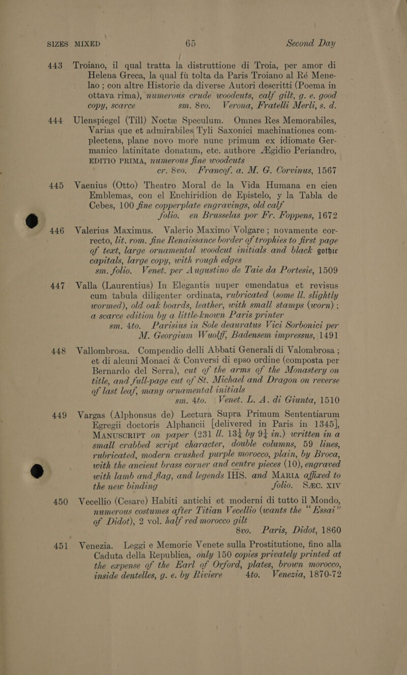 443 44 445 446 448 449 450 Troiano, il qual tratta la distruttione di Troia, per amor di Helena Greca, la qual fl tolta da Paris Troiano al Ré Mene- lao ; con altre Historie da diverse Autori descritti (Poema in ottava rima), nwmerous crude woodcuts, calf gilt, g. e. good copy, scarce sm. 8vo. Verona, Fratelli Merl, s. d. Ulenspiegel (Till) Noctze Speculum. Omnes Res Memorabiles, Varias que et admirabiles Tyli Saxonici machinationes com- plectens, plane novo more nunc primum ex idiomate Ger- manico latinitate donatum, etc. authore A‘gidio Periandro, EDITIO PRIMA, numerous fine woodcuts cr. 8vo. Francof. a. M. G. Corvinus, 1567 Vaenius (Otto) Theatro Moral de la Vida Humana en cien Emblemas, con el Enchiridion de Epistelo, y la Tabla de Cebes, 100 jfine copperplate engravings, old calf folio. en Brusselas por F'r. Foppens, 1672 Valerius Maximus. Valerio Maximo Volgare; novamente cor- recto, lit. rom. fine Renaissance border of trophies to first page of text, large ornamental woodcut initials and black gothic capitals, large copy, with rough edges sm. folio. Venet. per Augustino de Taie da Portesie, 1509 Valla (Laurentius) In Elegantis nuper emendatus et revisus cum tabula diligenter ordinata, rubricated (some Ul. slightly wormed), old oak boards, leather, with small stamps (worn) ; a scarce edition by a little-known Paris printer sm. 4to. Parisius in Sole deawratus Vici Sorbonici per M. Georgium Wuolff, Badensem impressus, 1491 Vallombrosa. Compendio delli Abbati Generali di Valombrosa ; et di aleuni Monaci &amp; Conversi di epso ordine (composta per Bernardo del Serra), cut of the arms of the Monastery on title, and full-page cut of St. Michael and Dragon on reverse of last leaf, many ornamental initials sm. 4to. Venet. L. A. di Giunta, 1510 Vargas (Alphonsus de) Lectura Supra Primum Sententiarum Eeregii doctoris Alphancii [delivered in Paris in 1345], MANUSCRIPT on paper (231 Ul. 134 by 94 in.) written in a small crabbed script character, double columns, 59 lines, rubricated, modern crushed purple morocco, plain, by Broca, with the ancient brass corner and centre pieces (10), engraved with lamb and flag, and legends IHS. and Marta affixed to the new binding | folio. Sc. XIv Vecellio (Cesare) Habiti antichi et moderni di tutto il Mondo, numerous costumes after Titian Vecellio (wants the “ Essai” of Didot), 2 vol. half red morocco gilt 8vo. Paris, Didot, 1860 Venezia. Leggi e Memorie Venete sulla Prostitutione, fino alla Caduta della Republica, only 150 copies privately printed at the eapense of the Earl of Orford, plates, brown morocco, inside dentelles, g. e. by Riviere 4to. Venezia, 1870-72