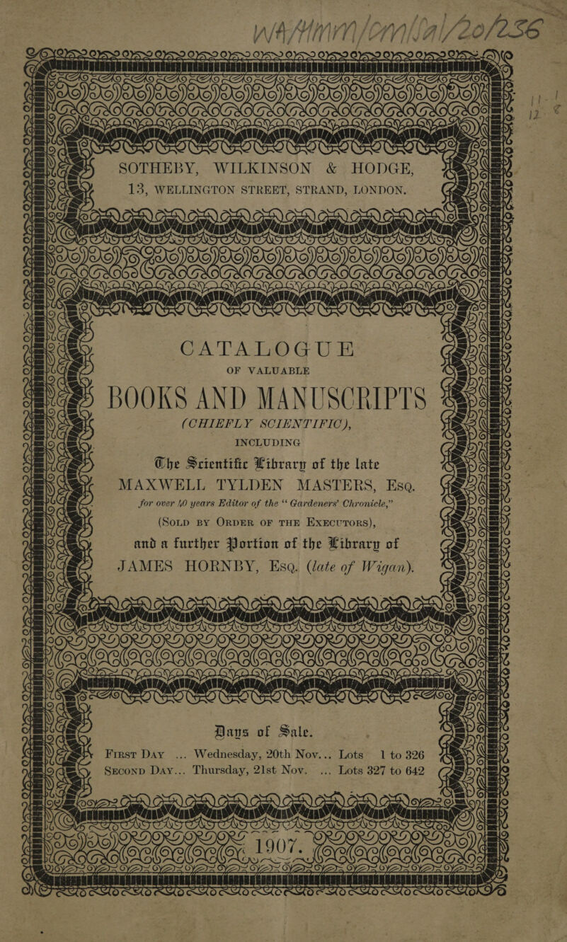 ee Ue aden fanned uA tere SOTHEBY, WILKINSON &amp; HODGE, 13, WELLINGTON STREET, STRAND, LONDON, OSH x VIA EK ane OToor rN WHO RS DITTO rN WK 0). 4 SOs CATALOGUE OF VALUABLE B OOKS AND MANUSCRIPTS (CHIEFLY SCIENTIFIC), INCLUDING Che Scientific Library of the late MAXWELL TYLDEN MASTERS, Esa. Sor over 4.0 years Editor of the ‘‘ Gardeners’ Chronicle,” ~At7; ic) [oes 177 Lull 7 Ld a0 SS isivanvveatvseaiuiaieintan l (Sonp BY ORDER OF THE EXECUTORS), and a further Portion of the Library of JAMES HORNBY, Esa. (late of Wigan). br —, ere RA | a Ar Coal lara , ’ Ci a | YX destendead er me LV init = A itt} lev e Daus of Sale. First DAY ... Wednesday, 20th Nov... Lots 1 to 326 Seconp Day... Thursday, 2lst Nov. .., Lots 327 to 642 