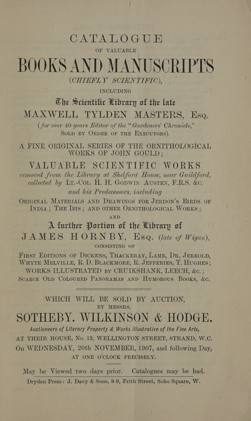 CATALOGUE OF VALUABLE BOOKS AND MANUSCRIPTS (CHIEFLY SCIENTIFIC), INCLUDING Ghe Scientitic Library of the late MAXWELL TYLDEN MASTERS, Esa. (for over 40 years Editor of the “ Gardeners’ Chronicle,” SoLD BY ORDER OF THE EXECUTORS). A FINE ORIGINAL SERIES OF THE ORNITHOLOGICAL WORKS OF JOHN GOULD; VALUABLE SCIENTIFIC WORKS removed from the Library at Shelford House, near Guildford, collected by Lyr.-Cot. H. H. GopwWIn AUSTEN, F.R.S. &amp;c. and his Predecessors, ineluding ORIGINAL MATERIALS AND DRAWINGS FOR JERDON’S BIRDS OF InpIA ; THE IBIS; AND OTHER ORNITHOLOGICAL WORKS ; AND A further Jortion of the Library of JAMES HORNBY, Esa. (late of Wigan), CONSISTING OF First EDITIONS OF DICKENS, THACKERAY, LAMB, Dr. JERROLD, WHYTE MELVILLE, KR. D. Bhackmorgs, R. JEFFERIES, T. HUGHES; WORKS ILLUSTRATED sy CRUIKSHANK, LEECH, &amp;c. ; ScARCE OLD COLOURED PANORAMAS AND Humorous Books, «ec.   WHICH WILL BE SOLD BY AUCTION, BY MESSRS. SOTHEBY. WILKINSON &amp; HODGE. Auctioneers of Literary Property &amp; Works illustrative of the Fine Arts, AT THEIR HOUSE, No. 183, WELLINGTON STREET, STRAND, W.C. On WEDNESDAY, 20th NOVEMBER, 1907, and following Day, AT ONE O'CLOCK PRECISELY.  May be Viewed two days prior. Catalogues may be had. Dryden Press: J. Davy &amp; Sons, 8-9, Frith Street, Soho Square, W. 