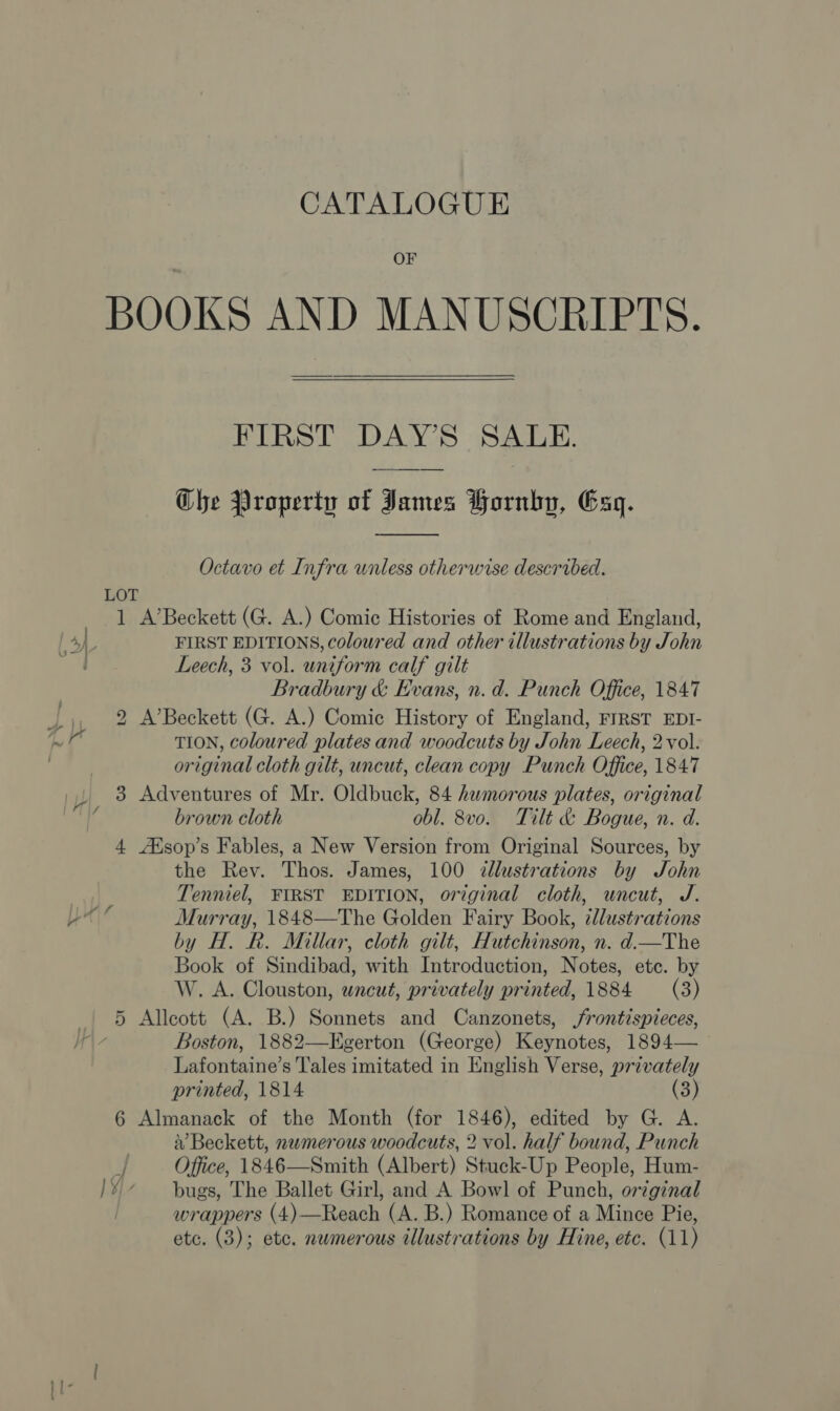 OF BOOKS AND MANUSCRIPTS. FIRST DAY’S SALE. Che Property of James Hornkyp, Esq.  Octavo et Infra unless otherwise described. LOT 1 A’Beckett (G. A.) Comic Histories of Rome and England, 4) FIRST EDITIONS, coloured and other illustrations by John a Leech, 3 vol. uniform calf gilt Bradbury &amp; Evans, n.d. Punch Office, 1847 2 A’Beckett (G. A.) Comic History of England, FIRST EDI- TION, coloured plates and woodcuts by John Leech, 2vol. original cloth gilt, uncut, clean copy Punch Office, 1847 3 Adventures of Mr. Oldbuck, 84 humorous plates, original brown cloth obl. 8vo. Tilt &amp; Bogue, n. d. 4. AXsop’s Fables, a New Version from Original Sources, by the Rev. Thos. James, 100 &lt;dllustrations by John Tenniel, FIRST EDITION, original cloth, uncut, J. yn’ Murray, 1848—The Golden Fairy Book, ¢dlustrations by H. Rk. Millar, cloth gilt, Hutchinson, n. d.—The Book of Sindibad, with Introduction, Notes, etc. by W. A. Clouston, uncut, privately printed, 1884 (3) 5 Alleott (A. B.) Sonnets and Canzonets, frontispieces, lA, Hy Boston, 1882—Egerton (George) Keynotes, 1894— Lafontaine’s Tales imitated in English Verse, privately printed, 1814 (3) 6 Almanack of the Month (for 1846), edited by G. A. } V Beckett, numerous woodcuts, 2 vol. half bound, Punch | Office, 1846—Smith (Albert) Stuck-Up People, Hum- /¥~* — bugs, The Ballet Girl, and A Bowl of Punch, original wrappers (4)—Reach (A. B.) Romance of a Mince Pie,