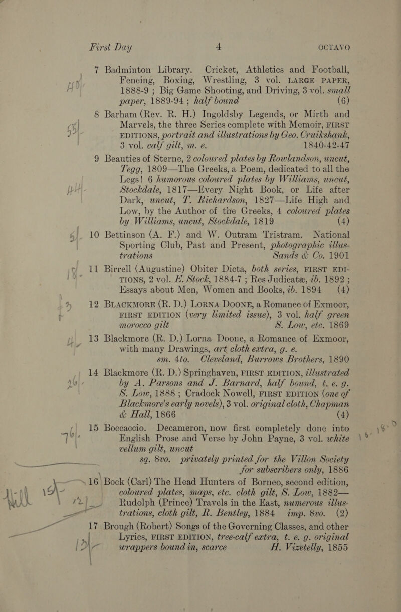 a) 4}. First Day f OCTAVO 7 Badminton Library. Cricket, Athletics and Football, Fencing, Boxing, Wrestling, 3 vol. LARGE PAPER, 1888-9 ; Big Game Shooting, and Driving, 3 vol. small paper, 1889-94 ; half bound (6) 8 Barham (Rev. R. H.) Ingoldsby Legends, or Mirth and Marvels, the three Series complete with Memoir, FIRST EDITIONS, portrait and illustrations by Geo. Cruikshank, 3 vol. calf gilt, m. e. 1840-42-47 9 Beauties of Sterne, 2 coloured plates by Rowlandson, uncut, Tegg, 1809—The Greeks, a Poem, dedicated to all the Legs! 6 humorous coloured plates by Williams, uncut, Stockdale, 1817—Every Night Book, or Life after Dark, uncut, T. Richardson, 1827—Life High and Low, by the Author of the Greeks, 4 coloured plates by Williams, uncut, Stockdale, 1819 (4) 10 Bettinson (A. F.) and W. Outram Tristram. National Sporting Club, Past and Present, photographic illus- trations Sands &amp; Co. 1901 11 Birrell (Augustine) Obiter Dicta, both series, FIRST EDI- TIONS, 2 vol. /. Stock, 1884-7 ; Res Judicata, 7b. 1892 ; Essays about Men, Women and Books, 7b. 1894 (4) 12 BLACKMORE (R. D.) Lorna DOOoNE, a Romance of Exmoor, FIRST EDITION (very Limited issue), 3 vol. half green morocco gilt S. Low, etc. 1869 13 Blackmore (R. D.) Lorna Doone, a Romance of Exmoor, with many Drawings, art cloth extra, g. e. sm. 4to. Cleveland, Burrows Brothers, 1890 14 Blackmore (R. D.) Springhaven, FIRST EDITION, ¢//ustrated by A. Parsons and J. Barnard, half bound, t. e. g. S. Low, 1888 ; Cradock Nowell, FIRST EDITION (one of Blackmore's early novels), 3 vol. original cloth, Chapman &amp; Hall, 1866 (4) 15 Boccaccio. Decameron, now first completely done into English Prose and Verse by John Payne, 3 vol. white vellum gilt, uncut sq. 8vo. privately printed for the Villon Society , Jor subscribers only, 1886 16 Bock (Carl) The Head Hunters of Borneo, second edition, N-| \ coloured plates, maps, etc. cloth gilt, S. Low, 1882— WAXK Vows ee Rudolph (Prince) Travels in the East, nwmerous dllus- wr trations, cloth gilt, R. Bentley, 1884 imp. 8vo. (2) 17 Brough (Robert) Songs of the Governing Classes, and other Lyrics, FIRST EDITION, tree-calf extra, t. e. g. original ‘a wrappers bound in, scarce Hl. Vizetelly, 1855 » ; ys } - : ;