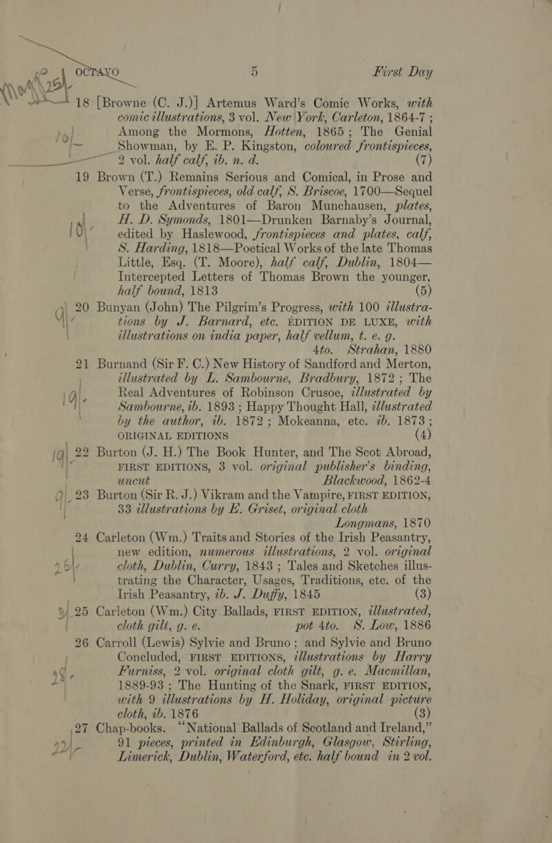  Nr \t HH 18 - a a ie? 19   5 First Day [Browne (C. J.)] Artemus Ward’s Comic Works, with comic illustrations, 3 vol. New York, Carleton, 1864-7 ; Among the Mormons, AHotten, 1865; The Genial Showman, by E. P. Kingston, coloured frontispieces, 2 vol. half calf, tb. n. d. (7) Brown (T.) Remains Serious and Comical, in Prose and Verse, frontispieces, old calf, S. Briscoe, 1700—Sequel to the Adventures of Baron Munchausen, plates, H. D. Symonds, 1801—Drunken Barnaby’s Journal, edited by Haslewood, jrontispieces and plates, calf, S. Harding, 1818—Poetical Works of the late Thomas Little, Esq. (T. Moore), half calf, Dublin, 1804— Intercepted Letters of Thomas Brown the younger, half bound, 1813 (5) Bunyan (John) The Pilgrim’s Progress, with 100 ¢llustra- tions by J. Barnard, etc. EDITION DE LUXE, with illustrations on india paper, half vellum, t. e. g. 4to. Strahan, 1880 Burnand (Sir F. C.) New History of Sandford and Merton, illustrated by L. Sambourne, Bradbury, 1872; The Real Adventures of Robinson Crusoe, ¢llustrated by Sambourne, ib. 1893 ; Happy Thought Hall, ellustrated by the author, 7b. 1872; Mokeanna, etc. 7b. 1873; ORIGINAL EDITIONS (4) Burton (J. H.) The Book Hunter, and The Scot Abroad, FIRST EDITIONS, 3 vol. original publisher’s binding, uncut Blackwood, 1862-4 Burton (Sir R. J.) Vikram and the Vampire, FIRST EDITION, 33 tllustrations by EL’. Griset, original cloth Longmans, 1870 Carleton (Wm.) Traits and Stories of the Irish Peasantry, new edition, nwmerous illustrations, 2 vol. original cloth, Dublin, Curry, 1843 ; Tales and Sketches illus- trating the Character, Usages, Traditions, etc. of the Irish Peasantry, 7b. J. Duffy, 1845 (3) Carleton (Wm.) City Ballads, FIRST EDITION, 7lustrated, cloth gilt, g. é. pot 4to. WS. Low, 1886 Carroll (Lewis) Sylvie and Bruno; and Sylvie and Bruno Concluded, FIRST EDITIONS, @llustrations by Harry Furniss, 2 vol. original cloth gilt, g. e. Macmillan, 1889-93 ; The Hunting of the Snark, FIRST EDITION, with 9 illustrations by H. Holiday, original picture cloth, ib. 1876 (3) Chap-books. “National Ballads of Scotland and Ireland,” 91 pieces, printed in Edinburgh, Glasgow, Stirling, Limerick, Dublin, Waterford, etc. half bound in 2 vol.