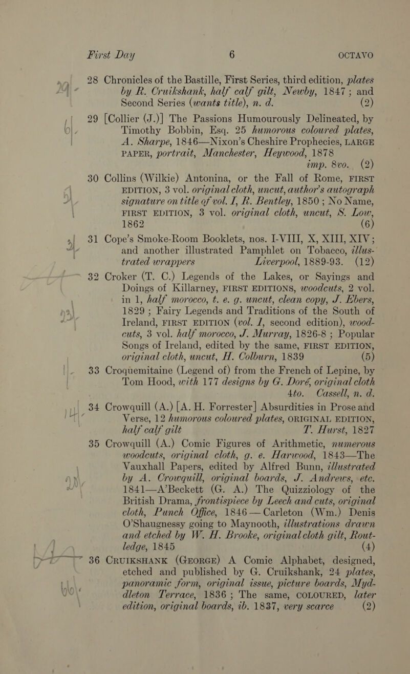 A 29 yj Sd 35 eee Suen, &gt; a ~ by R. Cruikshank, half calf gilt, Newby, 1847; and Second Series (wants title), n. d. (2) Timothy Bobbin, Esq. 25 humorous coloured plates, A. Sharpe, 1846—Nixon’s Cheshire Prophecies, LARGE PAPER, portrait, Manchester, Heywood, 1878 imp. 8vo. (2) EDITION, 3 vol. orzginal cloth, uncut, author's autograph signature on title of vol. I, R. Bentley, 1850; No Name, FIRST EDITION, 3 vol. original cloth, uncut, S. Low, 1862 (6) and another illustrated Pamphlet on Tobacco, zdlus- trated wrappers Liverpool, 1889-93. (12) Doings of Killarney, FIRST EDITIONS, woodcuts, 2 vol. in 1, half morocco, t. e. g. uncut, clean copy, J. Ebers, 1829 ; Fairy Legends and Traditions of the South of Ireland, FIRST EDITION (vol. J, second edition), wood- cuts, 3 vol. half morocco, J. Murray, 1826-8 ; Popular Songs of Ireland, edited by the same, FIRST EDITION, original cloth, uncut, H. Colburn, 1839 (5) Tom Hood, with 177 designs by G. Doré, original cloth 4to. Cassell, n. d. Verse, 12 humorous coloured plates, ORIGINAL EDITION, half calf gilt T. Hurst, 1827 woodcuts, original cloth, g. e. Harwood, 1843—The Vauxhall Papers, edited by Alfred Bunn, 7l/ustrated by A. Crowquill, original boards, J. Andrews, ete. 1841—A’Beckett (G. A.) The Quizziology of the British Drama, frontispiece by Leech and cuts, original cloth, Punch Office, 1846—Carleton (Wm.) Denis O’Shaugnessy going to Maynooth, zdlustrations drawn and etched by W. H. Brooke, original cloth gilt, Rout- ledge, 1845 (4) etched and published by G. Cruikshank, 24 plates, panoramic form, original issue, picture boards, Myd- dleton Terrace, 1836; The same, COLOURED, later