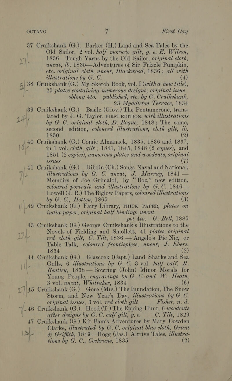 Old Sailor, 2 vol. half morocco gilt, g. e. H. Wilson, 1836—Tough Yarns by the Old Sailor, orzginal cloth, uncut, 2b. 1835—Adventures of Sir Frizzle Pawapkint ete. original cloth, uncut, Blackwood, 1836 ; all with illustrations by G. C. (4) Cruikshank (G.) My Sketch Book, vol. I (with a new title), 25 plates containing numerous designs, original issue oblong 4to. published, etc. by G. Cruikshank, 23 Myddleton Terrace, 1834 Cruikshank (G.) Basile (Giov.) The Pentamerone, trans- lated by J. G. Taylor, FIRST EDITION, with ellustrations by G.C. original cloth, D. Bogue, 1848; The same, second edition, coloured illustrations, cloth gilt, 7b. 1850 (2) Cruikshank (G.) Comic Almanack, 1835, 1836 and 1837, in 1 vol. cloth gilt. 1841, 1845, 1848 (2 copies), and 1851 (2 copies), numerous plates and woodcuts, original issues 7  (7) Cruikshank (G.) Dibdin (Ch.) Songs Naval and National, illustrations by G. C. uncut, J. Murray, 1841 — Memoirs of Joe Grimaldi, by “Boz,” new edition, coloured portrait and i Lowell (J. R.) The Biglow Papers, coloured illustrations by G. C., Hotten, 1865 (3) Cruikshank (G.) Fairy Library, THICK PAPER, plates on india paper, original half binding, uncut pot 4to. G. Bell, 1885 Cruikshank (G.) George Cruikshank’s Illustrations to the Novels of Fielding and Smollett, 41 plates, original red cloth gilt, C. Tilt, 1836 — Angelo’s Pic Nic, or Table Talk, coloured frontispiece, uncut, J. Hbers, 1834 (2) Cruikshank (G.) Glascock (Capt.) Land Sharks and Sea Gulls, 6 illustrations by G. C. 3 vol. half calf, R. Bentley, 1838 — Bowring (John) Minor Morals for Young People, engravings by G. Cand W. Heath, 3 vol. uncut, Whittaker, 1834 (6) Cruikshank (G.) Gore (Mrs.) The Inundation, The Snow Storm, and New Year’s Day, illustrations by G.C. or AS issues, 3 vol. red cloth gilt Fisher, n. d. after designs by G. C. calf gilt, y. e. C. Tilt, 1829 Cruikshank (G.) Kit Bam’s Adventures by Mary Rowden Clarke, illustrated by G. C. original blue cloth, Grant &amp; Gr iffith, 1849—Hogg (Jas.) Altrive Tales, illustra- tions by G. C., Cochrane, 1835 (2) 