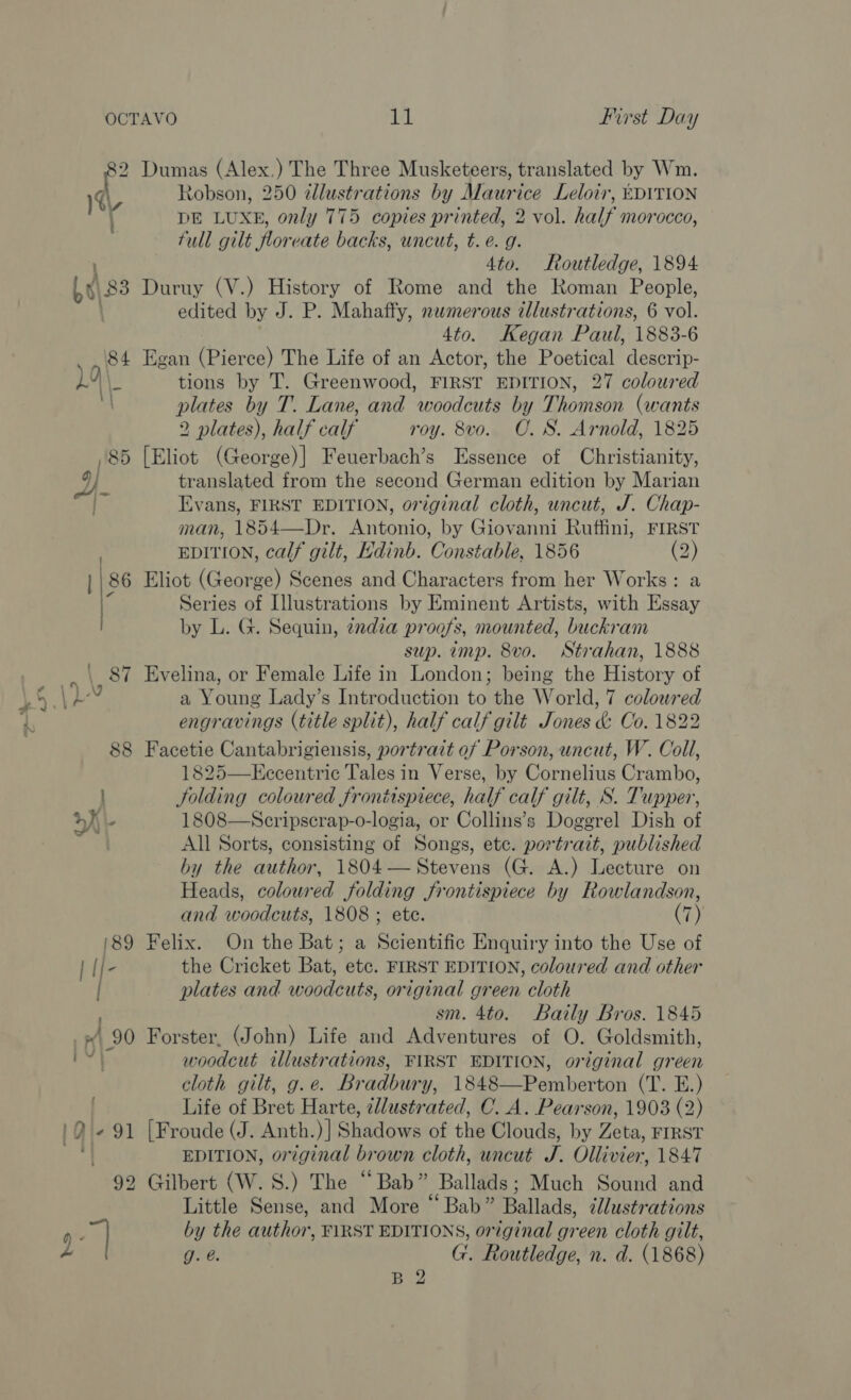 2 Dumas (Alex.) The Three Musketeers, translated by Wm. ) Robson, 250 illustrations by Maurice Leloir, EDITION )4\, ? EES DE LUXE, only 775 copies printed, 2 vol. half morocco, full gilt floreate backs, uncut, t.e. g. : 4to. Routledge, 1894 be) 83 Duruy (V.) History of Rome and the Roman People, edited by J. P. Mahaffy, nwmerous illustrations, 6 vol. 4to. Kegan Paul, 1883-6 ‘84 Egan (Pierce) The Life of an Actor, the Poetical descrip- Lo \_ tions by T. Greenwood, FIRST EDITION, 27 coloured : plates by T. Lane, and woodcuts by Thomson (wants 2 plates), half calf roy. 8vo.. O. S. Arnold, 1825 85 [Eliot (George)|] Feuerbach’s Essence of Christianity, i translated from the second German edition by Marian Evans, FIRST EDITION, original cloth, uncut, J. Chap- man, 1854—Dr. Antonio, by Giovanni Ruffini, FIRST . EDITION, calf gilt, Edinb. Constable, 1856 (2) / ) 86 Eliot (George) Scenes and Characters from her Works: a ) Series of Illustrations by Eminent Artists, with Essay by L. G. Sequin, india proofs, mounted, buckram sup. imp. 8vo. Strahan, 1888 \ 87 Evelina, or Female Life in London; being the History of 5 4 Ab a Young Lady’s Introduction to the World, 7 colowred 1 engravings (title split), half calf gilt Jones &amp; Co. 1822 88 Facetie Cantabrigiensis, portrait of Porson, uncut, W. Coll, 1825—KEccentric Tales in Verse, by Cornelius Crambo, : JSolding coloured frontispiece, half calf gilt, S. Tupper, Lay, - 1808—NScripscrap-o-logia, or Collins’s Doggrel Dish of All Sorts, consisting of Songs, etc. portrait, published by the author, 1804— Stevens (G. A.) Lecture on Heads, coloured Jolding frontispiece by Rowlandson, and woodcuts, 1808 ; ete. (7) 189 Felix. On the Bat; a Sijontifis Enquiry into the Use of | If- the Cricket Bat, etc. FIRST EDITION, coloured and other | plates and woodcuts, original green cloth sm. 4to. Baily Bros. 1845 p90 Forster, (John) Life and Adventures of O. Goldsmith, ; woodcut illustrations, FIRST EDITION, original green cloth gilt, g.e. Bradbury, 1848—Pemberton (T. E.) Life of Bret Harte, illustrated, C. A. Pearson, 1903 (2) 'Q +91 [Froude (J. Anth.)] Shadows of the Clouds, by Zeta, FIRST =e EDITION, original brown cloth, uncut J. Ollivier, 1847 92 Gilbert (W.S.) The “Bab” Ballads; Much Sound and Little Sense, and More “ Bab” Ballads, illustrations F “| by the author, F\RST EDITIONS, original green cloth gilt, g. e. G. Routledge, n. d. (1868) B 2