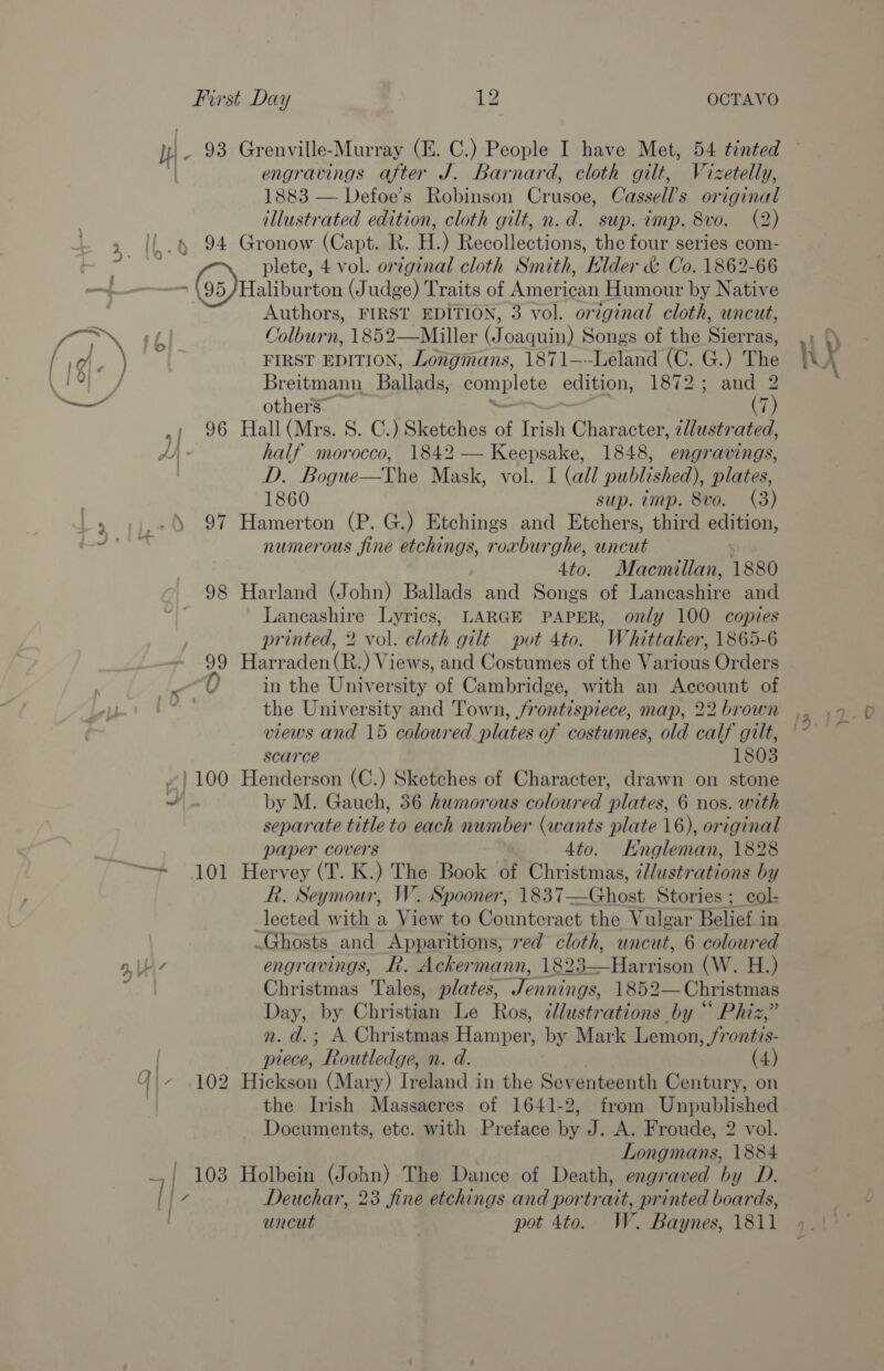 engravings after J. Barnard, cloth gilt, Wizetelly, 1883 — Defoe’s Robinson Crusoe, Cassell’s original illustrated edition, cloth gilt, n.d. sup. imp. 8vo. (2) , 96 &gt; Le 5 97 98 99 [0 ~) 100 a), Top ke 9, 7 plete, 4 vol. orginal cloth Smith, Elder &amp; Co. 1862-66 Authors, FIRST EDITION, 3 vol. original cloth, uncut, Colburn, 1852—Miller (Joaquin) Songs of the Sierras, FIRST EDITION, Longmans, 1871—~-Leland (C. G.) The Breitmann Ballads, pomete edition, 1872; and 2 others” (7) half morocco, 1842 — Keepsake, 1848, engravings, D. Bogue—The Mask, vol. I (all published), plates, 1860 sup. imp. 8vo. (3) numerous fine etchings, roxburghe, uncut 4to. Macmillan, 1880 Lancashire Lyrics, LARGE PAPER, only 100 copies printed, 2 vol. cloth gilt pot 4to. Whittaker, 1865-6 in the University of Cambridge, with an Account of the University and Town, jrontispiece, map, 22 brown views and 15 coloured plates of costumes, old calf gilt, scarce 1803 by M. Gauch, 36 humorous coloured plates, 6 nos. with separate title to each number (wants plate 16), original paper covers 4to. Engleman, 1828 R. Seymour, W. Spooner, 1837—Ghost Stories ; col- lected with a View to Counteract the Vulgar Belief in engravings, R. Ackermann, 1892. ‘Harant (W. H.) Christmas Tales, plates, Jennings, 1852— Christmas Day, by Christian Le Ros, dllustrations by “ Phiz,” n. d.; A. Christmas Hamper; by Mark Lemon, frontis- piece, Routledge, n. d. (4) the Irish Massacres of 1641-2, from Unpublished Documents, etc. with Preface by J. A. Froude, 2 vol. Longmans, 1884 Deuchar, 23 fine etchings and portrait, printed boards, uncut pot 4to. W. Baynes, 1811 S )