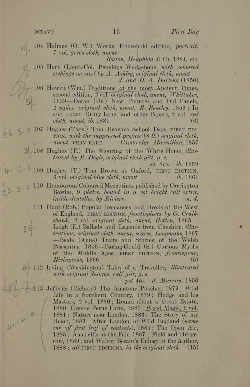 cys 109 Holmes (O. W.) Works, Household edition, portrait, 7 vol. green cloth, uncut iy Boston, Houghton &amp; Co. 1884, ete. Hort (Lieut.-Col. Penelope Wedgebone, with coloured etchings on steel by A. Ashley, original cloth, uncut J. and D. A. Darling (1850) Howitt (Wm.) Traditions of the most.Ancient Times, second edition, 3 vol. original cloth, uncut, Whittaker, 1839—Doran (Dr.) New Picken and Old Panels. 2 copies, original cloth, uncut, R. Bentley, 1859 ; ts and about Drury Lane, and other Papers, 2 vol. red cloth, uncut, 7b. 1881 (6) Hughes (Thos.) Tom Brown’s School Days, FIRST EDI- TION, with the suppressed preface (8 Ul.) original cloth, uncut, VERY RARE Cambridge, Macmillan, 1857 Hughes (T.) The Scouring of the White Horse, ¢dlus- trated by R. Doyle, original cloth gilt, g. e. sq. 8vo. 1b. 1859 Hughes (T.) Tom Brown at Oxford, FIRST EDITION, 3 vol. original blue cloth, uncut ib. 1861 Humourous Coloured Mezzotints published by Carrington Bowles, 9 plates, bound in a vol. bright calf extra, inside dentelles, by Riviere n. d. Hunt (Rob.) Popular Romances and Drolls of the West of England, FIRST EDITION, frontispieces by G. Crutk- shank, 2 vol. original cloth, uncut, Hotten, 1865— Leigh (E.) Ballads and Legends from Cheshire, i/dus- trations, original cloth, uncut, scarce, Longmans, 1867 -—Beale (Anne) Traits and Stories of the Welsh Peasantry, 1849—Baring-Gould (S.) Curious Myths of the Middle Ages, FIRST EDITION, frontispiece, Rivingtons, 1866 (5) with original designs, calf gilt, g. e. pot 4to. J. Murray, 1850 Jefferies (Richard) The Amateur Poacher, 1879; Wild Life in a Southern Country, 1879 ; Hodge and his Masters, 2 vol. 1880; Round eatin a Great Estate, 1880; riers Ferne Rapa 1880 ; Wood Magic, 2 vol. 1881 ; Nature near Uandon. 1883 ; The Story of my Heart. 1883; After London, or Wild England (name cut off jirst ‘leaf of dontents), 1885; The Open Air, 1885; Amaryllis at the Fair, 1887 ; Field and Hedge- row, 1889; and Walter Besant’s Eulogy of the Author, 1888 ; all FIRST EDITIONS, in the original cloth (15)