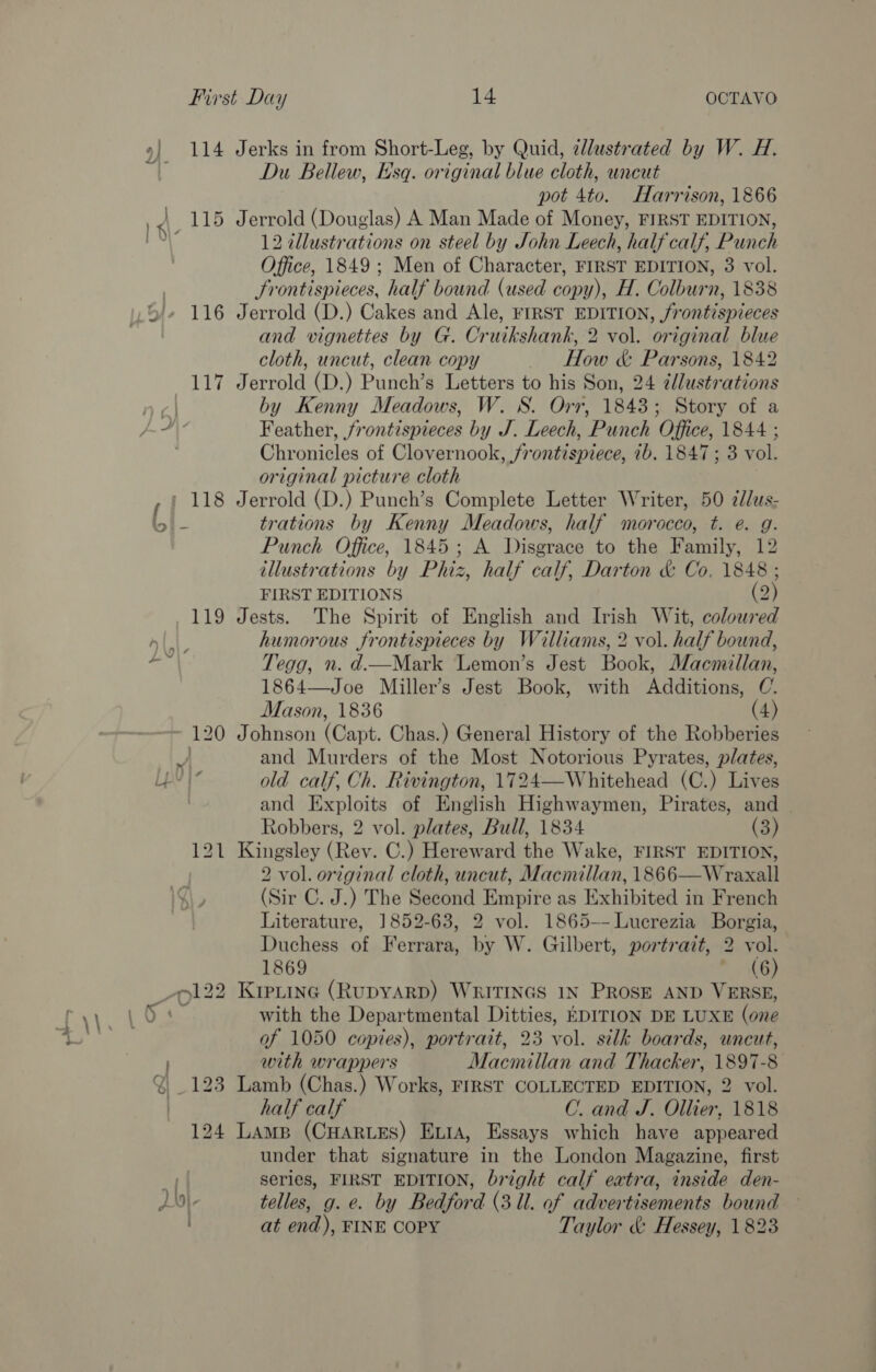 4] &lt;/) 114 Jerks in from Short-Leg, by Quid, clustrated by W. H. Du Bellew, Hsq. original blue cloth, uncut pot 4to. Harrison, 1866 Jerrold (Douglas) A Man Made of Money, FIRST EDITION, 12 illustrations on steel by John Leech, half calf, Punch Office, 1849 ; Men of Character, FIRST EDITION, 3 vol. Frontispieces, half bound (used copy), H. Colburn, 1838 Jerrold (D.) Cakes and Ale, FIRST EDITION, /rontispieces and vignettes by G. Cruikshank, 2 vol. original blue cloth, uncut, clean copy How &amp; Parsons, 1842 Jerrold (D.) Punch’s Letters to his Son, 24 ¢dlustrations by Kenny Meadows, W. S. Orr, 1843; Story of a Feather, frontispieces by J. Leech, Punch Office, 1844 ; Chronicles of Clovernook, frontispiece, 7b. 1847 ; 3 vol. original picture cloth Jerrold (D.) Punch’s Complete Letter Writer, 50 ¢//us- trations by Kenny Meadows, half morocco, t. e. g. Punch Office, 1845; A Disgrace to the Family, 12 illustrations by Phiz, half calf, Darton &amp; Co, 1848 ; FIRST EDITIONS (2) Jests. The Spirit of English and Irish Wit, coloured humorous frontispieces by Walliams, 2 vol. half bound, Tegg, n. d—Mark Lemon’s Jest Book, Macmillan, 1864—Joe Miller’s Jest Book, with Additions, C. Mason, 1836 (4) Johnson (Capt. Chas.) General History of the Robberies and Murders of the Most Notorious Pyrates, plates, old calf, Ch. Rivington, 1724—Whitehead (C.) Lives and Exploits of English Highwaymen, Pirates, and Robbers, 2 vol. plates, Bull, 1834 (3) Kingsley (Rev. C.) Hereward the Wake, FIRST EDITION, 2 vol. original cloth, uncut, Macmillan, 1866—Wraxall (Sir C. J.) The Second Empire as Exhibited in French Literature, 1852-63, 2 vol. 1865--Lucrezia Borgia, Duchess of Ferrara, by W. Gilbert, portrait, 2 vol. 1869 ~ (6) KIPLING (RUDYARD) WRITINGS IN PROSE AND VERSE, with the Departmental Ditties, EDITION DE LUXE (one af 1050 copies), portrait, 23 vol. silk boards, uncut, with wrappers Macmillan and Thacker, 1897-8 Lamb (Chas.) Works, FIRST COLLECTED EDITION, 2 vol. half calf C. and J. Ollier, 1818 Lamp (CHARLES) ExtA, Essays which have appeared under that signature in the London Magazine, first series, FIRST EDITION, bright calf extra, inside den- telles, g.e. by Bedford (3 Ul. of advertisements bound — at end), FINE COPY Taylor &amp; Hessey, 1823