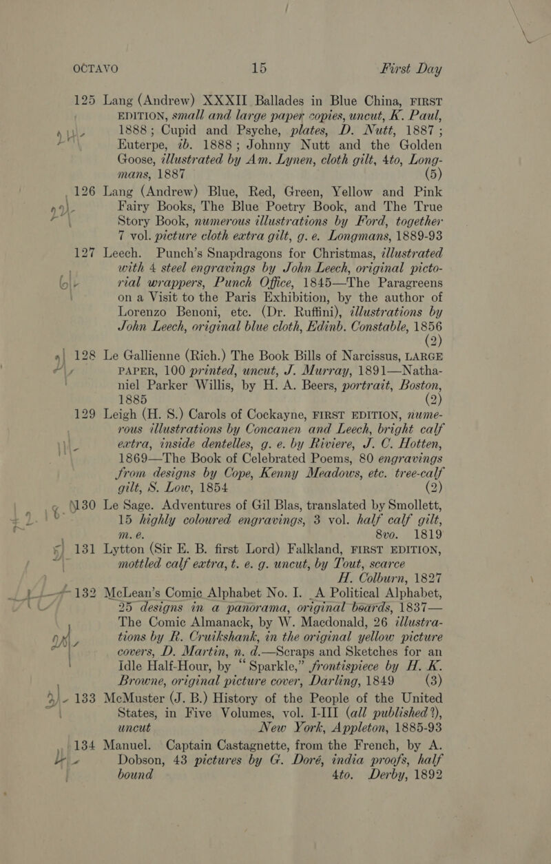 125 Lang (Andrew) XXXII Ballades in Blue China, First EDITION, small and large paper copies, uncut, K. Paul, au 1888; Cupid and Psyche, plates, D. Nutt, 1887 ; hate Euterpe, 2b. 1888; Johnny Nutt and the Golden Goose, tllustrated by Am. Lynen, cloth gilt, 4to, Long- mans, 1887 (5) 126 Lang (Andrew) Blue, Red, Green, Yellow and Pink nO). Fairy Books, The Blue Poetry Book, and The True ae, Story Book, nemerous illustrations by Ford, together 7 vol. picture cloth extra gilt, g. e. Longmans, 1889-93 127 Leech. Punch’s Snapdragons for Christmas, 7llustrated hy with 4 steel engravings by John Leech, original picto- lolr rial wrappers, Punch Office, 1845—The Paragreens on a Visit to the Paris Exhibition, by the author of Lorenzo Benoni, etc. (Dr. Ruffini), tllustrations by John Leech, original blue cloth, Edinb. Constable, tia) 2 »| 128 Le Gallienne (Rich.) The Book Bills of Narcissus, LARGE ly PAPER, 100 printed, uncut, J. Murray, 1891—Natha- ) niel Parker Willis, by H. A. Beers, portrait, Boston, 1885 (2) 129 Leigh (H. S.) Carols of Cockayne, FIRST EDITION, nwme- rous illustrations by Concanen and Leech, bright calf | extra, inside dentelles, g. e. by Riviere, J. C. Hotten, s 1869—The Book of Celebrated Poems, 80 engravings Jrom designs by Cope, Kenny Meadows, etc. tree-calf gilt, S. Low, 1854 (2) &gt;» 30 Le Sage. Adventures of Gil Blas, translated by Smollett, b 15 highly coloured engravings, 3 vol. half calf gilt, mM. @. 8vo. 1819 = 131 Lytton (Sir E. B. first Lord) Falkland, FIRST EDITION, i) mottled calf extra, t. e. g. uncut, by Tout, scarce | HT, Colburn, 1827 ~132 McLean’s Comic Alphabet No. I. _A Political Alphabet, 25 designs in a panorama, original beards, 1837— The Comic Almanack, by W. Macdonald, 26 ilustsa- aK tions by R. Cruikshank, in the original yellow picture | covers, D. Martin, n. d.—Scraps and Sketches for an Idle Half-Hour, by “Sparkle,” frontispiece by H. K. Browne, original picture cover, Darling, 1849 (3) &gt;) 133 McMuster (J. B.) History of the People of the United ee States, in Five Volumes, vol. I-III (all published °), uncut New York, Appleton, 1885-93 4 pide Manuel. Captain Castagnette, from the French, by A. ar Dobson, 43 pictures by G. Doré, india proofs, half bound 4to. Derby, 1892