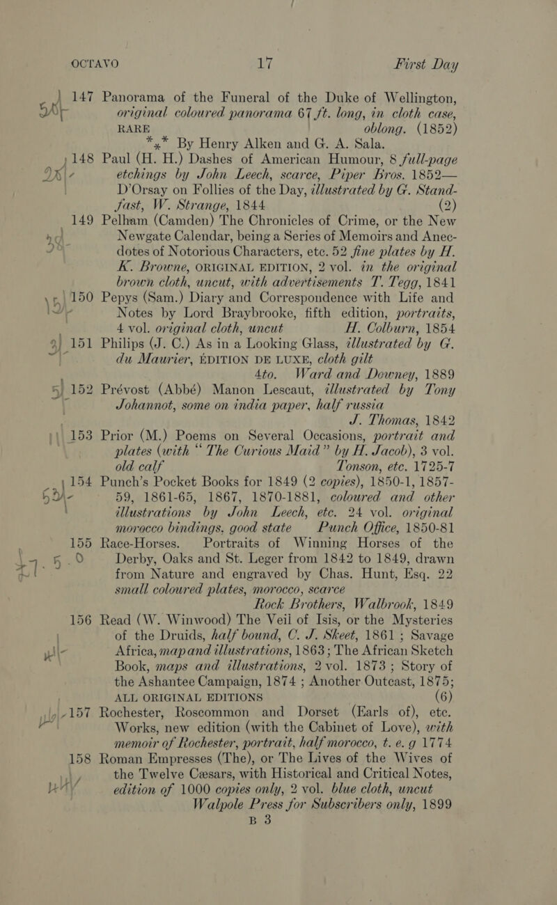 | 147 Panorama of the Funeral of the Duke of Wellington, Ar original coloured panorama 67 ft. long, in cloth case, RARE oblong. (1852) *,* By Henry Alken and G. A. Sala. ,148 Paul (H. H.) Dashes of American Humour, 8 full-page DB / etchings by John Leech, scarce, Piper Bros. 1852— D’Orsay on Follies of the Day, illustr ated by G. Stand- Jast, W. Strange, 1844 (2) 149 Pelham (Camden) The Chronicles of Crime, or the New / Newgate Calendar, being a Series of Memoirs and Anec- dotes of Notorious Characters, etc. 52 fine plates by H. K. Browne, ORIGINAL EDITION, 2 vol. in the original brown cloth, uncut, with advertisements T. Tegg, 1841 \¢,, 150 Pepys (Sam.) Diary and Correspondence with Life and I Notes by Lord Braybrooke, fifth edition, portraits, . 4 vol. original cloth, uncut H. Colburn, 1854 9, 151 Philips (J. C.) As in a Looking Glass, ¢llustrated by G. . du Maurier, BDITION DE LUXE, cloth gilt 4to. Ward and Downey, 1889 5 152 Prévost (Abbé) Manon Lescaut, dlustrated by Tony Johannot, some on india paper, half russia J. Thomas, 1842 / 153 Prior (M.) Poems on Several Occasions, portrait and plates (with “ The Curious Maid” by H. Jacob), 3 vol. &gt; ae old calf Tonson, etc. 1725-7 _.| 154 Punch’s Pocket Books for 1849 (2 copies), 1850-1, 1857- Hd- 59, 1861-65, 1867, 1870-1881, coloured and other illustrations by John Leech, etc. 24 vol. original morocco bindings. good state Punch Office, 1850-81 155 Race-Horses. Portraits of Winning Horses of the a: a Derby, Oaks and St. Leger from 1842 to 1849, drawn te from Nature and engraved by Chas. Hunt, Esq. 22 small coloured plates, morocco, scarce Rock Brothers, Walbrook, 1849 156 Read (W. Winwood) The Veil of Isis, or the Mysteries ) of the Druids, half bound, C. J. Skeet, 1861 ; Savage \\- Africa, map and illustrations, 1863; The African Sketch Book, maps and illustrations, 2 vol. 1873 ; Story of the Ashantee Campaign, 1874 ; Another Outcast, 1875; ALL ORIGINAL EDITIONS (6) ,|,-157 Rochester, Roscommon and Dorset (Earls of), ete. ie Works, new edition (with the Cabinet of Love), wth memoir of Rochester, portrait, half morocco, t. e.g 1774 158 Roman Empresses (The), or The Lives of the Wives of re the Twelve Cesars, with Historical and Critical Notes, eal edition of 1000 copies only, 2 vol. blue cloth, uncut Walpole Press for Subscribers only, 1899 B 3