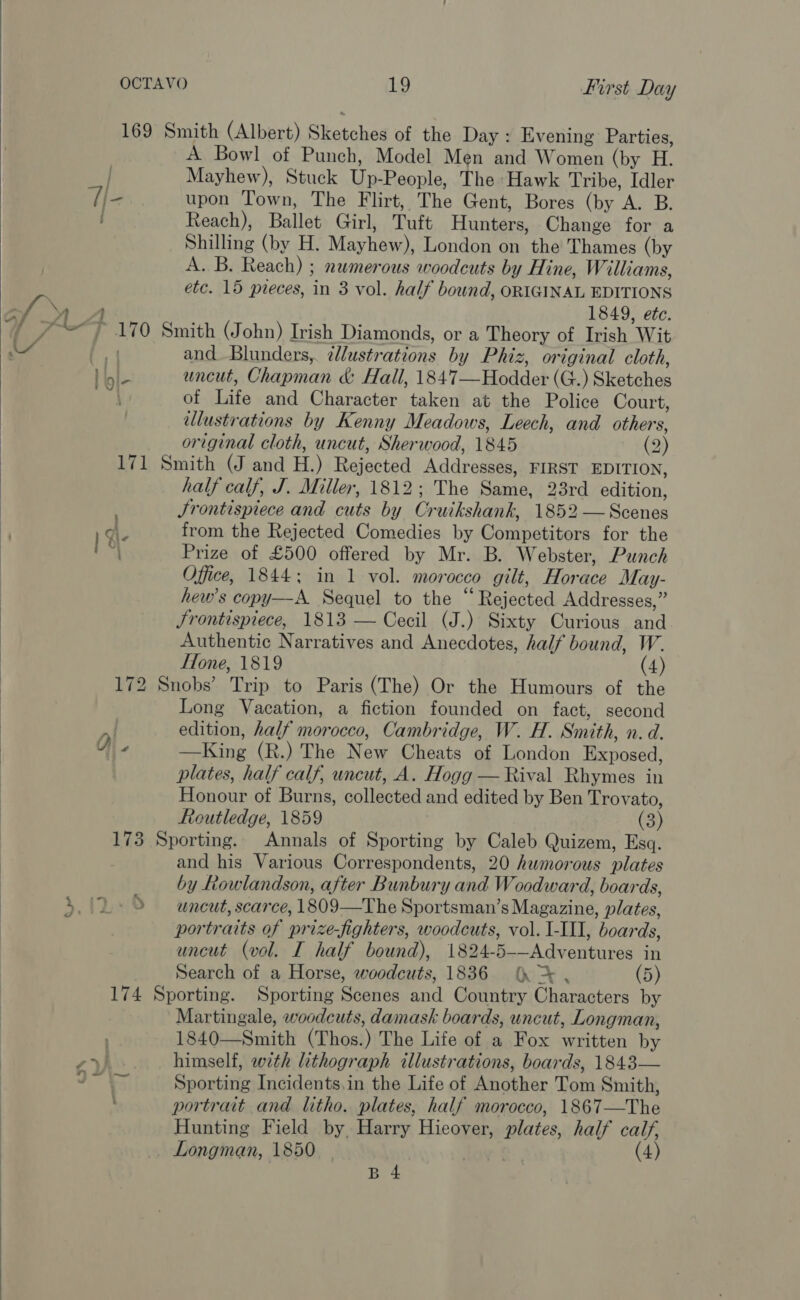  . a A Bowl of Punch, Model Men and Wien (by H Mayhew), Stuck Wn: People, The Hawk Tribe, Idler upon Town, The Flirt, The Gent, Bores (by A. B. Reach), Ballet Girl, Tutt Hunters, Change for a Shilling (by H. Mayhew), London on the Thames (by A. B. Reach) ; numerous woodcuts by Hine, Williams, etc. 15 preces, in 3 vol. half bound, ORIGINAL EDITIONS 1849, ete. | gl- and Blunders, illustrations by Phiz, original cloth, uncut, Chapman &amp; Hall, 1847—Hodder (G.) Skatches of Tuite and Character taken at the Police Court, ellustrations by Kenny Meadows, Leech, and others, original cloth, uncut, Sherwood, 1845 (2) half calf, J. Miller, 1812; The Samis, 23rd edition, Srontispiece and cuts by Cruikshank, 1852 — Scenes from the Rejected Comedies by Goninetiters for the Prize of £500 offered by Mr. B. Webster, Punch Office, 1844: in 1 vol. morocco gilt, Horace May- hew’s copy—-A. Sequel to the “Rejected Addresses,” Jrontispiece, 1813 — Cecil (J.) Sixty Curious and Authentic Narratives and Anecdotes, half bound, W. Hone, 1819 (4) Ol. Long Vacation, a fiction founded on fact, second edition, half morocco, Cambridge, W. H. Smith, n. d. Oak ing (R.) The New \Gheats Ag liondon Exposed, plates, half calf, uncut, A. Hogg — Rival Rhymes in Honour of Burns, oallectad and edited by Ben Trovato, Routledge, 1859 (3) and his Various Correspondents, 20 humorous plates by Rowlandson, after Bunbury and Woodward, boards, uncut, scarce, 1809—The Sportsman’ s Magazine, plates, portraits of prize-fighters, woodcuts, vol. I-III, boards, uncut (vol. I half bound), 1824- Bok dentate in Search of a Horse, woodcuts, 1836 (> . (5) ee ' Martingale, woodcuts, damask boards, uncut, Longman, 1840——Smith (Thos.) The Life of a Fox written by himself, with lithograph illustrations, boards, 1843— Sporting Incidents,in the Life of Another Tom Smith, portrait and litho. plates, half morocco, 1867—The Hunting Field by. Harry Hieover, plates, half calf, Donaiman, 1850 (4)