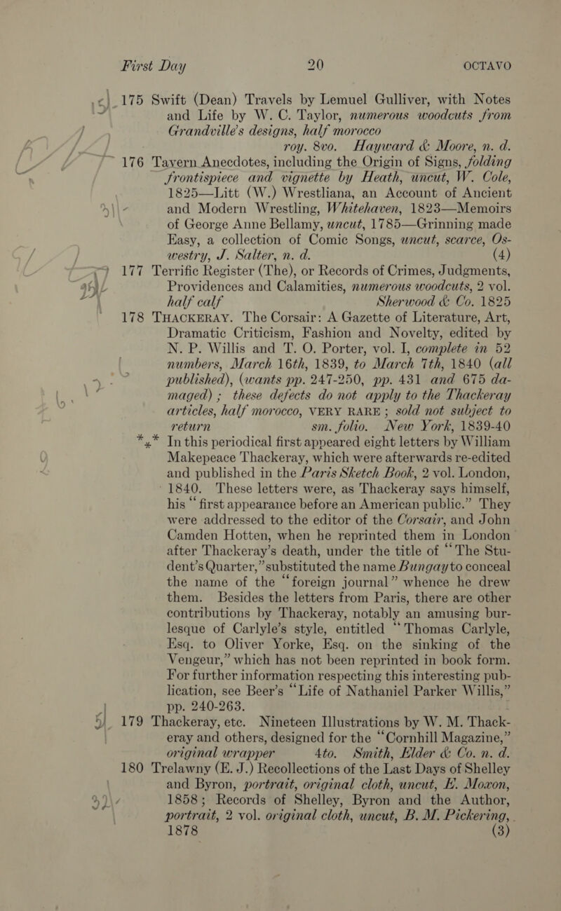 175 Swift (Dean) Travels by Lemuel Gulliver, with Notes and Life by W.C. Taylor, numerous woodcuts from Grandville’s designs, half morocco roy. 8vo. Hayward &amp; Moore, n. d. = fi 4 Srontispiece and vignette by Heath, uncut, W. Cole, 1825—Litt (W.) Wrestliana, an Account of Ancient and Modern Wrestling, Whitehaven, 1823—-Memoirs of George Anne Bellamy, wacut, 1785—Grinning made Easy, a collection of Comic Songs, wncut, scarce, Os- westry, J. Salter, n. d. (4) 177 Terrific Register (The), or Records of Crimes, Judgments, Providences and Calamities, nwmerous woodcuts, 2 vol. half calf Sherwood &amp; Co. 1825 178 THACKERAY. The Corsair: A Gazette of Literature, Art, Dramatic Criticism, Fashion and Novelty, edited by N. P. Willis and T. O. Porter, vol. I, complete in 52 numbers, March 16th, 1839, to March Tth, 1840 (all published), (wants pp. 247-250, pp. 431 and 675 da- maged) ; these defects do not apply to the Thackeray articles, half morocco, VERY RARE ; sold not subject to return sm. folio. New York, 1839-40 x” In this periodical first appeared eight letters by William Makepeace Thackeray, which were afterwards re-edited and published in the Paris Sketch Book, 2 vol. London, 1840. These letters were, as Thackeray says himself, his “ first appearance before an American public.” They were addressed to the editor of the Corsair, and John Camden Hotten, when he reprinted them in London after Thackeray’s death, under the title of “The Stu- dent’s Quarter,” substituted the name Bungay to conceal the name of the “foreign journal” whence he drew them. Besides the letters from Paris, there are other contributions by Thackeray, notably an amusing bur- lesque of Carlyle’s style, entitled “Thomas Carlyle, Esq. to Oliver Yorke, Esq. on the sinking of the Vengeur,” which has not been reprinted in book form. For further information respecting this interesting pub- lication, see Beer’s “Life of Nathaniel Parker Willis,” pp. 240-263. : 179 Thackeray, etc. Nineteen Illustrations by W. M. Thack- eray and others, designed for the “Cornhill Magazine,” original wrapper 4to. Smith, Elder &amp; Co. n. d. 180 Trelawny (E. J.) Recollections of the Last Days of Shelley and Byron, portrait, original cloth, uncut, EL. Moxon, 1858; Records of Shelley, Byron and the Author, portrait, 2 vol. original cloth, uncut, B. M. Pickering, . 1878 (3)