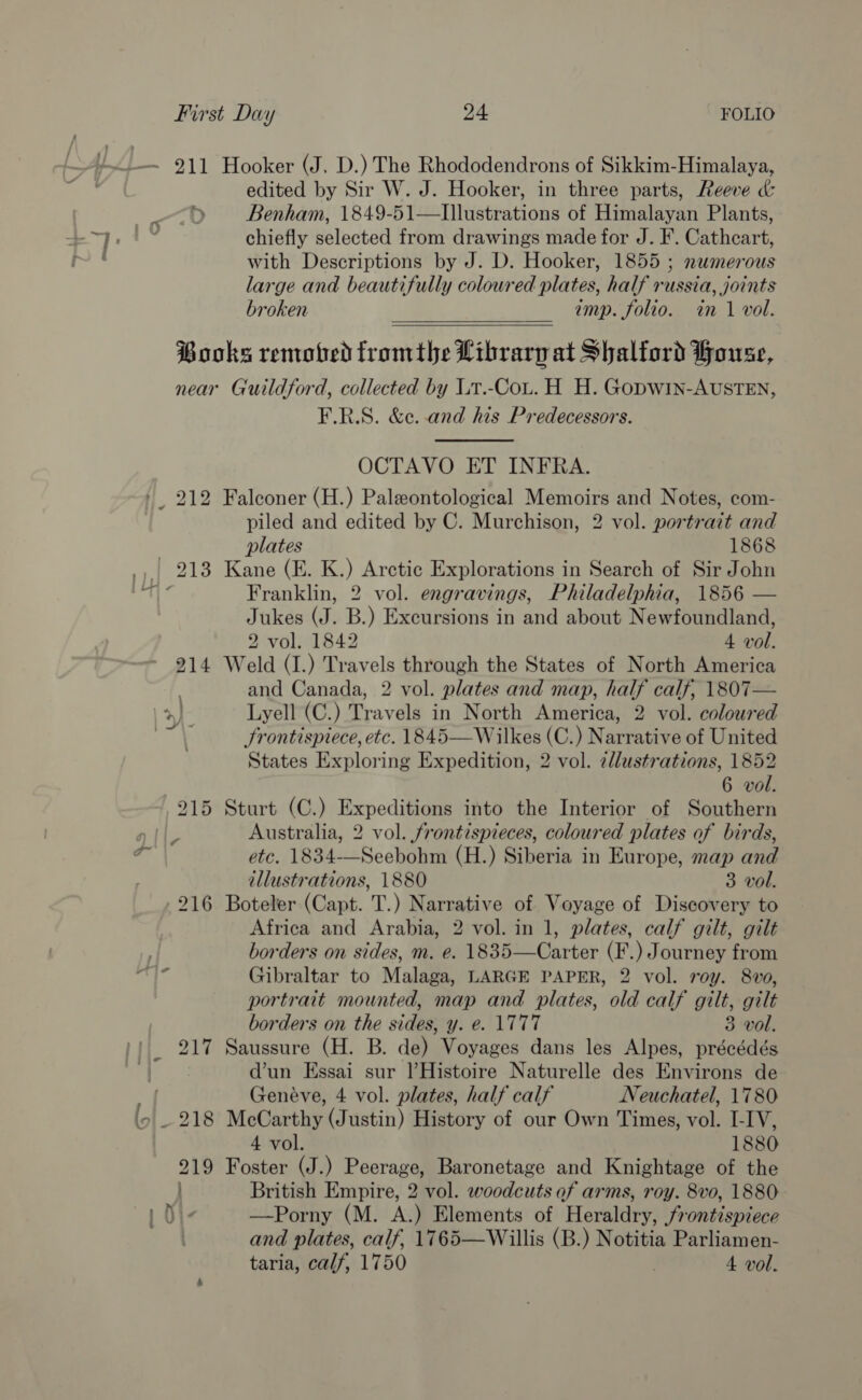 edited by Sir W. J. Hooker, in three parts, Reeve &amp; ») Benham, 1849-51—Illustrations of Himalayan Plants, chiefly selected from drawings made for J. F. Cathcart, with Descriptions by J. D. Hooker, 1855 ; nwmerous large and beautifully coloured plates, half russia, joints broken imp. folio. in 1 vol. Books remoted fromthe Librarp at Shalford House, near Guildford, collected by Lt.-CoLt. H H. Gopwin-AUSTEN, F.R.S. &amp;e. and his Predecessors.  OCTAVO ET INFRA. _ 212 Falconer (H.) Paleontological Memoirs and Notes, com- piled and edited by C. Murchison, 2 vol. portrait and plates 1868 _,| 218 Kane (E. K.) Arctic Explorations in Search of Sir John Jukes (J. B.) Excursions in and about Newfoundland, 2 vol. 1842 4 vol. 214 Weld (I.) Travels through the States of North America and Canada, 2 vol. plates and map, half calf, 1807— >) Lyell (C.) Travels in North America, 2 vol. coloured nat Frontispiece, etc. 1845—Wilkes (C.) Narrative of United States Exploring Expedition, 2 vol. 2dlustrations, 1852 6 vol. 215 Sturt (C.) Expeditions into the Interior of Southern Australia, 2 vol. frontispieces, coloured plates of birds, etc. 1834-—Seebohm (H.) Siberia in Europe, map and illustrations, 1880 3 vol. 216 Boteler (Capt. T.) Narrative of Voyage of Discovery to Africa and Arabia, 2 vol. in 1, plates, calf gilt, gilt borders on sides, m. e. 1835—Carter (F.) Journey from Gibraltar to Malaga, LARGE PAPER, 2 vol. roy. 8vo, portrait mounted, map and plates, old calf gilt, gilt borders on the sides, y. e. \TT7T 3 vol. 217 Saussure (H. B. de) Voyages dans les Alpes, précédés d’un Essai sur |’Histoire Naturelle des Environs de vd Genéve, 4 vol. plates, half calf Neuchatel, 1780 ‘9 . 218 McCarthy (Justin) History of our Own Times, vol. I-IV, 4 vol. 1880 219 Foster (J.) Peerage, Baronetage and Knightage of the British Empire, 2 vol. woodcuts of arms, roy. 8vo, 1880 —Porny (M. A.) Elements of Herildey frontispiece and plates, calf, 1765—Willis (B.) Notitia Parliamen- taria, calf, 1750 4 vol.