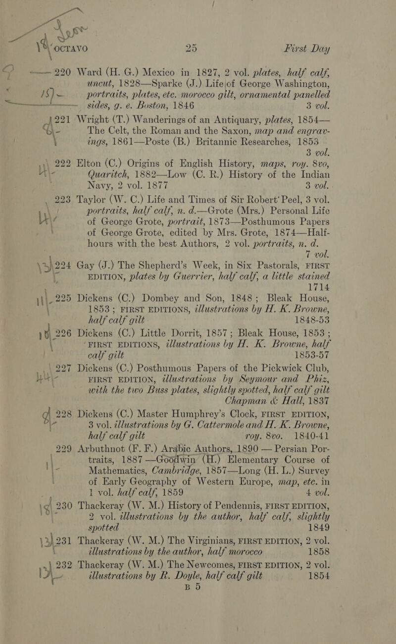 = a “ 9 gt : a : ——— 220 Ward (H. G.) Mexico in 1827, 2 vol. plates, half calf, uncut, 1828—Sparke (J.) Lifejof George Washington, / $) 1 portraits, plates, ete. morocco gilt, ornamental panelled —————._ sides, g. e. Boston, 1846 3 vol. A221 Wright (T.) Wanderings of an Antiquary, plates, 1854— “bl- The Celt, the Roman and the Saxon, map and engrav- \ ings, 1861—Poste (B.) Britannic Researches, 1855 3 vol. ., 222 Elton (C.) Origins of English History, maps, roy. 8vo, vi \- Quaritch, 1882—Low (C. R.) History of the Indian Navy, 2 vol. 1877 3 vol. - Taylor (W. C.) Life and Times of Sir Robert’ Peel, 3 vol. portraits, half calf, n. d.—Grote (Mrs.) Personal Life of George Grote, portrait, 1873—Posthumous Papers of George Grote, edited by Mrs. Grote, 1874—Hallf- hours with the best Authors, 2 vol. portraits, n. d. T vol. Gay (J.) The Shepherd’s Week, in Six Pastorals, FIRST EDITION, plates by Guerrier, half calf, a little stained 1714 Dickens (C.) Dombey and Son, 1848; Bleak House, 1853 ; FIRST EDITIONS, 2/lustrations by H. K. Browne, half calf gilt 1848-53 Dickens (C.) Little Dorrit, 1857; Bleak House, 1853 ; FIRST EDITIONS, 2llustrations by H. K. Browne, half calf gilt 1853-57 Dickens (C.) Posthumous Papers of the Pickwick Club, FIRST EDITION, @lustrations by Seymour and Phiz, with the two Buss plates, slightly spotted, half calf gilt Chapman &amp; Hall, 1837 Dickens (C.) Master Humphrey’s Clock, FIRST EDITION, 3 vol. cllustrations by G. Cattermole and H. K. Browne, half calf gilt roy. 8vo. 1840-41 Arbuthnot (F. F.) Arabic Authors, 1890 — Persian Por- traits, 1887 —Goodwin (H.) Elementary Course of Mathematics, Cambridge, 1857—Long (H. L.) Survey of Early Geography of Western Europe, map, etc. in 1 vol. half calf, 1859 4 vol. Thackeray (W. M.) History of Pendennis, FIRST EDITION, 2 vol. tllustrations by the author, half calf, slightly spotted 1849 Thackeray (W. M.) The Virginians, FIRST EDITION, 2 vol. illustrations by the author, half morocco 1858 Thackeray (W. M.) The Newcomes, FIRST EDITION, 2 vol. illustrations by R. Doyle, half calf gilt 1854 BO