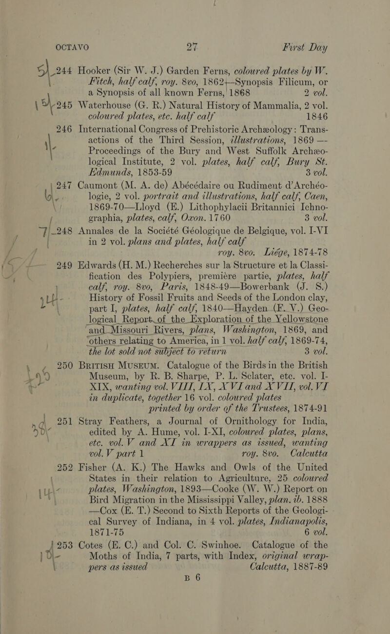 7/-248 949 1 ee OU 0 | 95) a6 252 iL 1953 Hooker (Sir W. J.) Garden Ferns, coloured plates by W. Fitch, half calf, roy. 8v0, 1862+—-Synopsis Filicum, or a Synopsis of all known Ferns, 1868 2 vol. Waterhouse (G. R.) Natural History of Mammalia, 2 vol. coloured plates, etc. half calf 1846 International Congress of Prehistoric Archeology: Trans- actions of the Third Session, zllustrations, 1869 —- Proceedings of the Bury and West Suffolk Archeo- logical Institute, 2 vol. plates, half calf, Bury St. Edmunds, 1853-59 3 vol. Caumont (M. A. de) Abécédaire ou Rudimeut d’Archéo- logie, 2 vol. portrait and illustrations, half calf, Caen, 1869-70—Lloyd (E.) Lithophylacii Britannici Ichno- graphia, plates, calf, Oxon. 1760 3 vol. Annales de la Société Géologique de Belgique, vol. I-VI in 2 vol. plans and plates, half calf roy. 8vo; Liége, 1874-78 Edwards (H. M.) Recherches sur la Structure et la Classi- fication des Polypiers, premiére partie, plates, half calf, roy. 8vo, Paris, 1848-49—Bowerbank (J. S.) History of Fossil Fruits and Seeds of the London clay, part I, plates, half calf, 1840—Hayden (F. V.) Geo- logical_ Report of the Exploration of the Yellowstone and_Missouri Rivers, plans, Washington, 1869, and ‘others relating to America, in 1 vol. half calf, 1869-74, the lot sold not subject to return 3 vol. British Museum. Catalogue of the Birdsin the British Museum, by R. B. Sharpe, P. L. Sclater, etc. vol. I- XIX, wanting vol. VIII, LX, X VI and X VII, vol. VI in duplicate, together 16 vol. coloured plates printed by order of the Trustees, 1874-91 Stray Feathers, a Journal of Ornithology for India, edited by A. Hume, vol. I-XI, coloured plates, plans, etc. vol. V and XI in wrappers as issued, wanting vol. V part 1 roy. 8vo. Calcutta  States in their relation to Agriculture, 25 coloured plates, Washington, 1893—Cooke (W. W.) Report on Bird Migration in the Mississippi Valley, plan. 2b. 1888 —Cox (E. T.) Second to Sixth Reports of the Geologi- cal Survey of Indiana, in 4 vol. plates, Indianapolis, 1871-75 6 vol. Cotes (E. C.) and Col. C. Swinhoe. Catalogue of the Moths of India, 7 parts, with Index, original wrap- pers as issued Calcutta, 1887-89