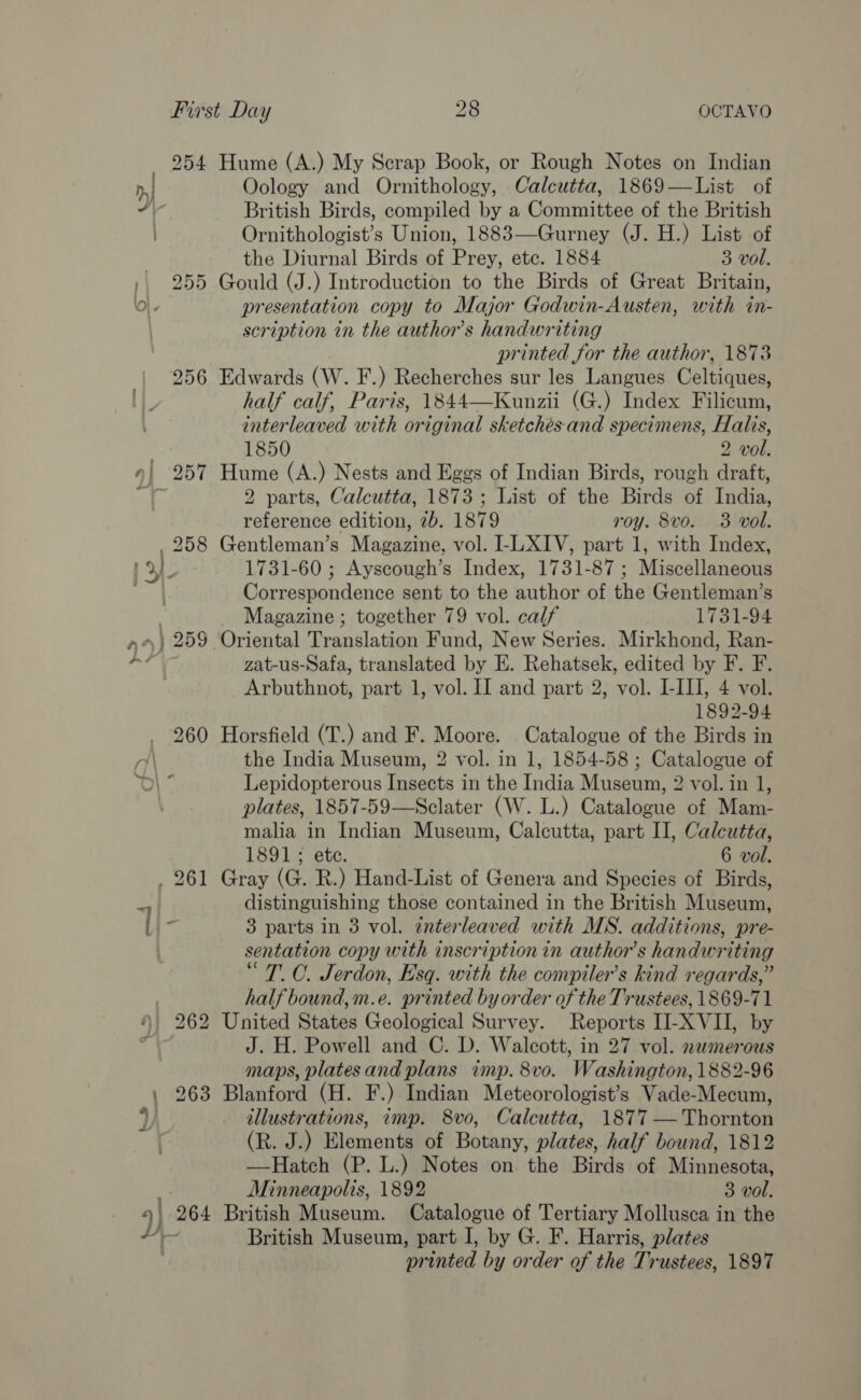 254 Hume (A.) My Scrap Book, or Rough Notes on Indian Oology and Ornithology, Calcutta, 1869—List of British Birds, compiled by a Committee of the British Ornithologist’s Union, 1883—Gurney (J. H.) List of the Diurnal Birds of Prey, ete. 1884 3 vol. 255 Gould (J.) Introduction to the Birds of Great Britain, presentation copy to Major Godwin-Austen, with in- scription in the author's handwriting printed for the author, 18738 256 Edwards (W. F.) Recherches sur les Langues Celtiques, half calf, Paris, 1844—Kunzii (G.) Index Filicum, interleaved with original sketchés and specimens, Halis, 1850 2 vol. 2 parts, Calcutta, 1873; List of the Birds of India, reference edition, 2b. 1879 roy. 8vo. 3 vol. , 258 Gentleman’s Magazine, vol. I-LXIV, part 1, with Index, ) 1731-60 ; Ayscough’s Index, 1731-87; Miscellaneous Correspondence sent to the author of the Gentleman’s Magazine ; together 79 vol. calf 1731-94 zat-us-Safa, translated by E. Rehatsek, edited by F. F. Arbuthnot, part 1, vol. Il and part 2, vol. I-III, 4 vol. 1892-94 260 Horsfield (T.) and F. Moore. Catalogue of the Birds in the India Museum, 2 vol. in 1, 1854-58; Catalogue of Lepidopterous Insects in the India Museum, 2 vol. in 1, plates, 1857-59—Sclater (W. L.) Catalogue of Mam- malia in Indian Museum, Calcutta, part II, Calcutta, 1891 ; ete. 6 vol. distinguishing those contained in the British Museum, 3 parts in 3 vol. tnterleaved with MS. additions, pre- sentation copy with inscription in author's handwriting “T. OC. Jerdon, Esq. with the compiler’s kind regards,” half bound,m.e. printed by order of the Trustees, 1869-71 J. H. Powell and C. D. Walcott, in 27 vol. numerous maps, platesand plans imp. 8vo. Washington, 1882-96 263 Blanford (H. F.) Indian Meteorologist’s Vade-Mecum, illustrations, imp. 8vo, Calcutta, 1877 —Thornton (R. J.) Elements of Botany, plates, half bound, 1812 —Hatch (P. L.) Notes on the Birds of Minnesota, Minneapolis, 1892 3 vol. British Museum, part I, by G. F. Harris, plates printed by order of the Trustees, 1897
