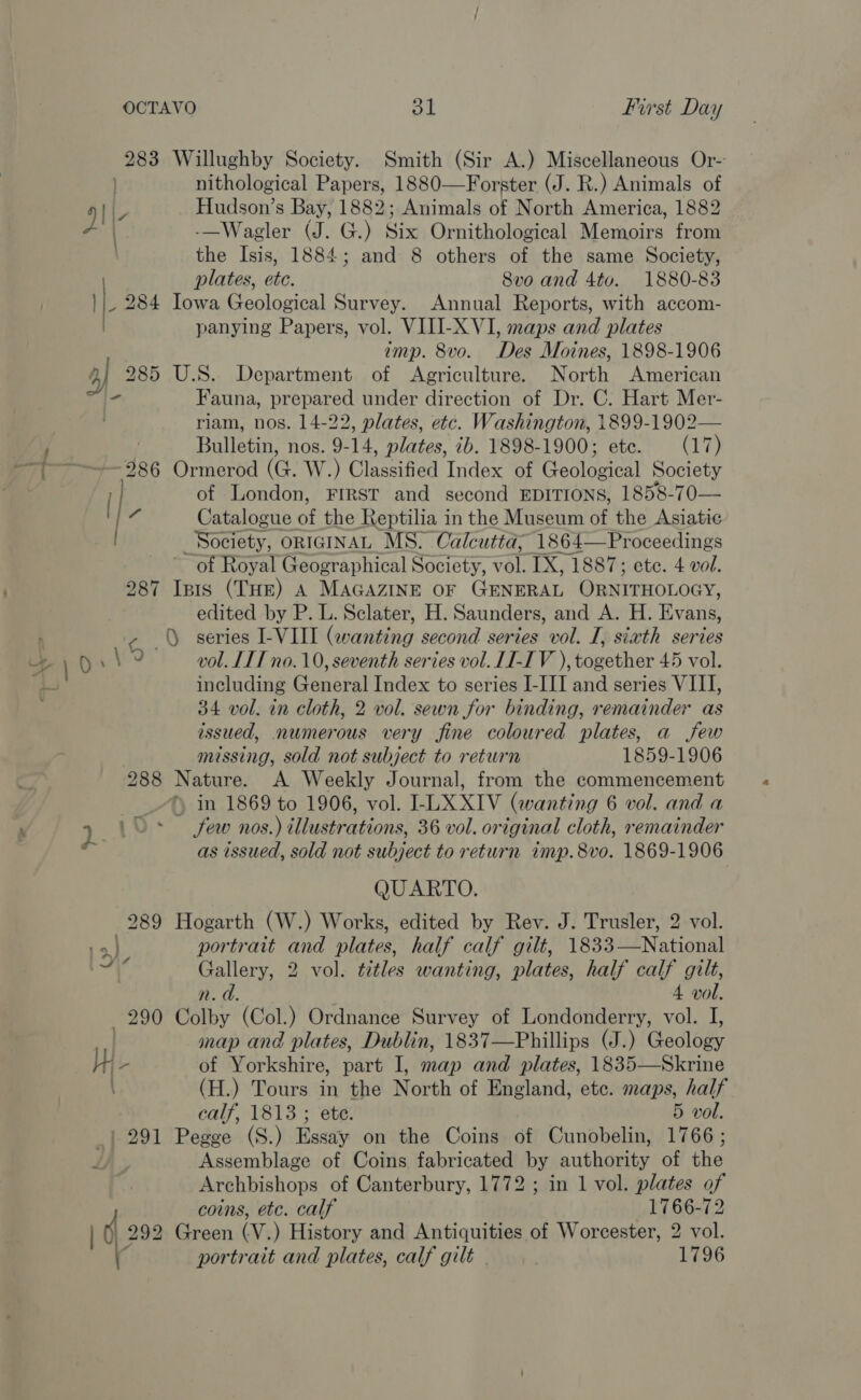 283 Willughby Society. Smith (Sir A.) Miscellaneous Or- | nithological Papers, 1880—Forster (J. R.) Animals of Le Hudson’s Bay, ii Animals of North America, 1882 - | -—Wagler (J. G.) Six Ornithological Memoirs from the Isis, 1884; and 8 others of the same Society, plates, etc. 8vo and 4tvo. 1880-83 _ 284 Iowa Geological Survey. Annual Reports, with accom- panying Papers, vol. VIII-X VI, maps and plates amp. 8vo. Des Moines, 1898-1906 4] 285 U.S. Department of Agriculture. North American st be Fauna, prepared under direction of Dr. C. Hart Mer- . riam, nos. 14-22, plates, etc. Washington, 1899-1902— i Bulletin, nos. 9-14, plates, 7b. 1898-1900; ete. (17) —T——+- 286 Ormerod (GQ. W.) Classified Index of Geological Society ; of London, FIRST and second EDITIONS, 1858-70— a Catalogue of the Reptilia in the Museum of the Asiatic Society, ORIGINAL MS. Calcutta, 1864—Proceedings of Royal Geographical Society, Tol. TX, 1887; ete. 4 vol. 287 Isis (THE) A MAGAZINE OF GENERAL ORNITHOLOGY, edited by P. L. Sclater, H. Saunders, and A. H. Evang - series I-VIII (wanting second series vol. I, sixth series , 9 vol. LTT no. 10, seventh series vol. LI-IV ), together 45 vol. be. including General Index to series I-III and series VIII, 34 vol. in cloth, 2 vol. sewn for binding, remainder as issued, numerous very fine coloured plates, a few missing, sold not subject to return 1859-1906 288 Nature. A Weekly Journal, from the commencement in 1869 to 1906, vol. I- LX XIV (wanting 6 vol. and a  7. 10° few nos.) illustrations, 36 vol. or iginal cloth, remainder Al as issued, sold not subject to return imp. 8vo. 1869-1906 QUARTO. 289 Hogarth (W.) Works, edited by Rev. J. Trusler, 2 vol. portrait and plates, half calf gilt, 1833—National a 2 vol. titles wanting, plates, half calf gilt, Lo. 4 vol. 290 Colby (Col.) Ordnance Survey of Londonderry, vol. I, map and plates, Dublin, 1837—Phillips (J.) Gadlogy Mn - of Yorkshire, part I, map and plates, 1835—Skrine : (H.) Tours in the North of England, etc. maps, half calf, 1813 ; ete. 5 vol. _| 291 Pegge (S.) Essay on the Coins of Cunobelin, 1766 ; Z) Assemblage of Coins fabricated by authority of the Archbishops of Canterbury, 1772 ; in 1 vol. plates of coins, etc. calf 1766-72 ) ( 292 Green (V.) History and Antiquities of Worcester, 2 vol. \ portrait and plates, calf gilt 1796