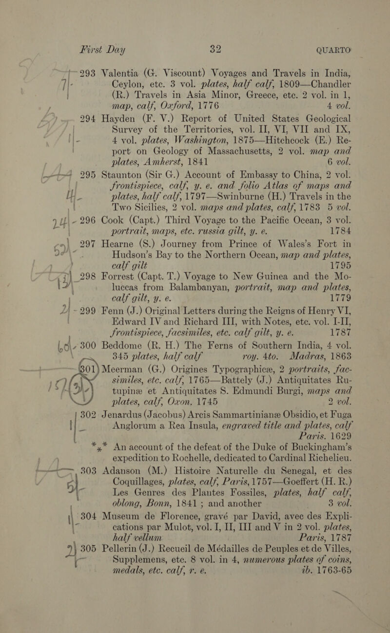 | 293 Valentia (G. Viscount) Voyages and Travels in India, TI. Ceylon, etc. 3 vol. plates, half calf, 1809—Chandler (R.) Travels in Asia Minor, Greece, ete. 2 vol. in 1, map, calf, Oxford, 1776 4 vol. 294 Hayden (F. V.) Report of United States Geological ‘| Survey of the Territories, vol. II], VI, VII and IX, I] - 4 vol. plates, Washington, 1875—Hitchcock (E.) Re- port on Geology of Massachusetts, 2 vol. map and plates, Amherst, 1841 6 vol. ~~ 295 Staunton (Sir G.) Account of Embassy to China, 2 vol. Frontispiece, calf, y. e. and folio Atlas of maps and Ly plates, half calf, 1797—Swinburne (H.) Travels in the =f Two Sicilies, 2 vol. maps and plates, calf, 1783 5 vol. 1 UI - 296 Cook (Capt.) Third Voyage to the Pacific Ocean, 3 vol. 4 portrait, maps, etc. russia gilt, y. e. 1784 »| 297 Hearne (S.) Journey from Prince of Wales’s Fort in Lc Wale Hudson’s Bay to the Northern Ocean, map and plates, calf gilt 1795 i) 298 Forrest (Capt. T.) Voyage to New Guinea and the Mo- {&gt; luceas from Balambanyan, portrait, map and plates, i calf gilt, y. e. 1779 2) - 299 Fenn (J.) Original Letters during the Reigns of Henry VI, Edward IV and Richard III, with Notes, ete. vol. I-II, Srontispiece, facsiniles, etc. calf gilt, y. e. 1787 Beddome (R. H.) The Ferns of Southern India, 4 vol. 345 plates, half calf roy. 4to. Madras, 1863 Meerman (G.) Origines Typographice, 2 portraits, fac- similes, etc. calf, 1765—Battely (J.) Antiquitates Ru- tupine et Antiquitates S. Edmundi Burgi, maps and plates, calf, Oxon, 1745 2 vol. 302 Jenardus (Jacobus) Arcis Sammartinianz Obsidio, et Fuga 7 |   Anglorum a Rea Insula, engraved title and plates, calf Paris. 1629 *,* An account of the defeat of the Duke of Buckingham’s expedition to Rochelle, dedicated to Cardinal Richelieu. ~~ 303 Adanson (M.) Histoire Naturelle du Senegal, et des 5} Coquillages, plates, calf, Paris, 1757—Goeffert (H. R.) : sf Les Genres des Plantes Fossiles, plates, half calf, oblong, Bonn, 1841; and another 3 vol. i 304 Museum de Florence, gravé par David, avec des Expli- he cations par Mulot, vol. I, I, III and V in 2 vol. plates, . half vellum Paris, 1787 y) 305 Pellerin (J.) Recueil de Médailles de Peuples et de Villes, ath Supplemens, etc. 8 vol. in 4, nemerous plates of coins, medals, etc. calf, r. @. ib. 1763-65