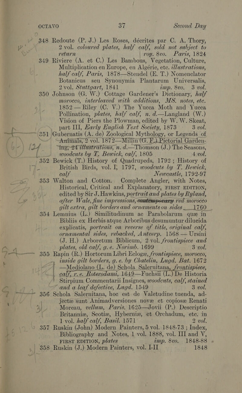 348 349 350 304 Redoute (P. J.) Les Roses, décrites par C. A. Thory, 2 vol. coloured plates, half calf, sold not subject to return roy. 8vo. Paris, 1824 Riviere (A. et C.) Les Bambous, Vegetation, Culture, Multiplication en Europe, en Algérie, ete. 2/lustrations, half calf, Paris, 1878—Stendel (E. T.) Nomenclator Botanicus seu Synonymia Plantarum Universalis, 2 vol. Stuttgart, 1841 imp. 8vo. 3 vol. Johnson (G. W.) Cottage Gardener’s Dictionary, half morocco, interleaved with additions, MS. notes, ete. 1852 — Riley (C. V.) The Yucca Moth and Yucca Pollination, plates, half calf, n. d.—Langland (W.) Vision of Piers the Plowman, edited by W. W. Skeat, part Ill, Karly English Text Society, 1873 3 vol. fie 9 vol. 1872—Millin (G. F, ) Pictorial | Garden- ine-24 Wlustrations, n. d. RUA (J.) The Seasons, woodcuts by T. Bewick, calf, 1805 4. vol. British Birds, vol. I, 1797, woodcuts by T.. Bewick, calf Newcastle, 1792-97 Walton and Cotton. Complete Angler, with Notes, Historical, Critical and Explanatory, FIRST EDITION, edited by Sir J. Hawkins, portrait and plates by Ryland, after Wale, fine 1mpressions, contemporary red morocco gilt extra, gilt borders and ornaments on sides __ ee OU: , Lemnius (be ) Similitudinum ac Parabolarum | quee in Bibliis ex Herbis atque Arboribus desumuntur dilucida explicatis, portrait on reverse of title, original calf, ornamental sides, rebacked, Antverp. 1568 — Ursini (J. H.) Arboretum Biblicum, 2 vol. frontispiece and plates, old calf, g.e. Norimb. 1699 3 vol. Rapin (R.) Hortorum Libri Ecloge, frontispiece, morocco, Mediolano (L. de) Schola Salernitana, rontispiece,  | 358 Stirpium Commentarii Insignes, woodcuts, calf, stained “and a leaf defective, Lugd. 1549 3 vol. Schola Salernitana, hoc est de Valetudine tuenda, ad- jectze sunt Animadversiones nove et copiose Renati Moreau, vellum, Paris. 1625—Jovii (P.) Descriptio Britannie, Scotiz, Hyberniew, et Orchadum, ete. in 1 vol. half calf, Basil. 1571 2 vol. Ruskin (John) Modern Painters, 5 vol. 1848-73 ; Index, Bibliography and Notes, 1 vol. 1888, vol. III and V, FIRST EDITION, plates imp. 8vo. 1848-88 Ruskin (J.) Modern Painters, vol. I-II 1848