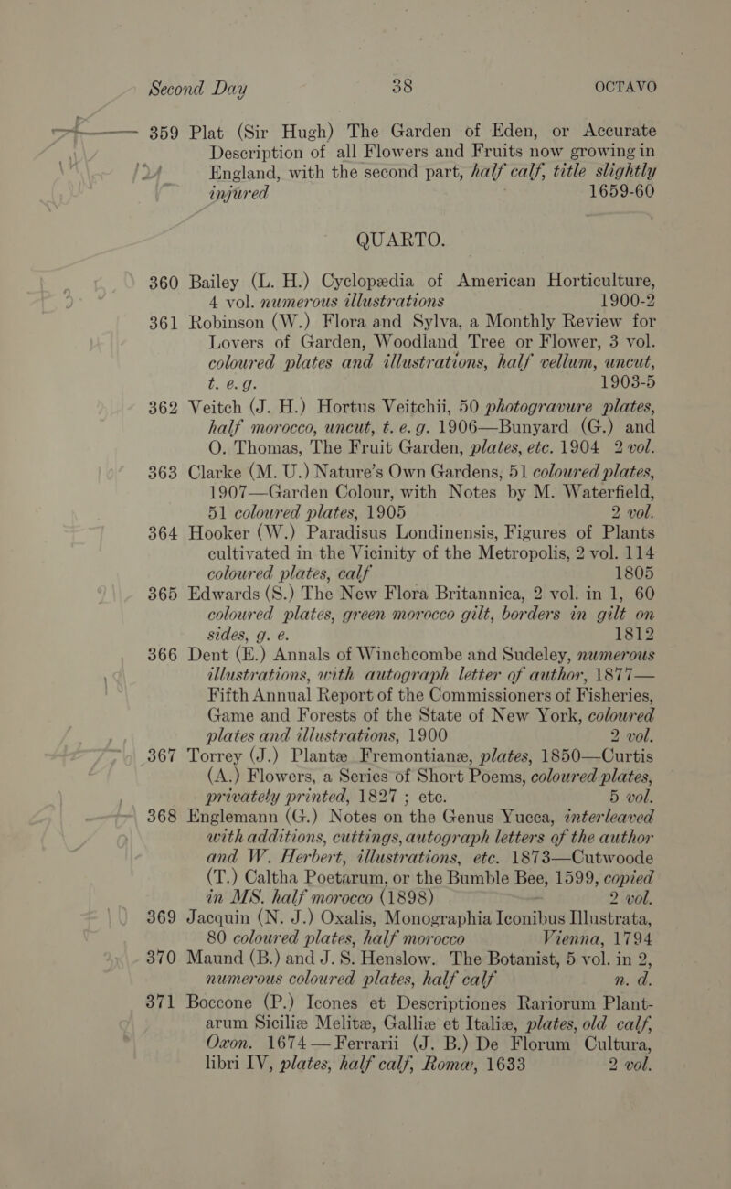 = 359 Plat (Sir Hugh) The Garden of Eden, or Accurate Description of all Flowers and Fruits now growing in py England, with the second part, half calf, title slightly injured 1659-60 QUARTO. 360 Bailey (L. H.) Cyclopedia of American Horticulture, 4 vol. numerous illustrations 1900-2 361 Robinson (W.) Flora and Sylva, a Monthly Review for Lovers of Garden, Woodland Tree or Flower, 3 vol. coloured plates and illustrations, half vellum, uncut, b. 0.9. 1903-5 362 Veitch (J. H.) Hortus Veitchii, 50 photogravure plates, half morocco, uncut, t. e.g. 1906—Bunyard (G.) and O. Thomas, The Fruit Garden, plates, etc. 1904 2 vol. 363 Clarke (M. U.) Nature’s Own Gardens, 51 coloured plates, 1907—Garden Colour, with Notes by M. Waterfield, 51 coloured plates, 1905 2 vol. 364 Hooker (W.) Paradisus Londinensis, Figures of Plants cultivated in the Vicinity of the Metropolis, 2 vol. 114 coloured plates, calf 1805 365 Edwards (S.) The New Flora Britannica, 2 vol. in 1, 60 coloured plates, green morocco gilt, borders in gilt on sides, g. @. 1812 366 Dent (E.) Annals of Winchcombe and Sudeley, numerous illustrations, with autograph letter of author, \8T7T— Fifth Annual Report of the Commissioners of Fisheries, Game and Forests of the State of New York, coloured plates and illustrations, 1900 2 vol. 367 Torrey (J.) Plante Fremontiane, plates, 1850—Curtis (A.) Flowers, a Series of Short Poems, coloured plates, privately printed, 1827 ; ete. 5 vol. 368 Englemann (G.) Notes on the Genus Yucca, interleaved with additions, cuttings, autograph letters of the author and W. Herbert, illustrations, etc. 1873—Cutwoode (T. ) Caltha Poetarum, or the Bumble Bee, 1599, copied in MS. half morocco (1898) 2 vol. 369 Jacquin (N. J.) Oxalis, Monographia Tseng Illustrata, 80 coloured plates, half morocco Vienna, 1794 370 Maund (B.) and J.S. Henslow. The Botanist, 5 Fol, in 2 numerous coloured plates, half calf n. d. 371 Boccone (P.) Icones et Descriptiones Rariorum Plant- arum Siciliz Melitz, Galliz et Italiz, plates, old calf, Oxon. 1674—Ferrarii (J. B.) De Florum Cultura, libri IV, plates, half calf, Rome, 1633 2 vol.