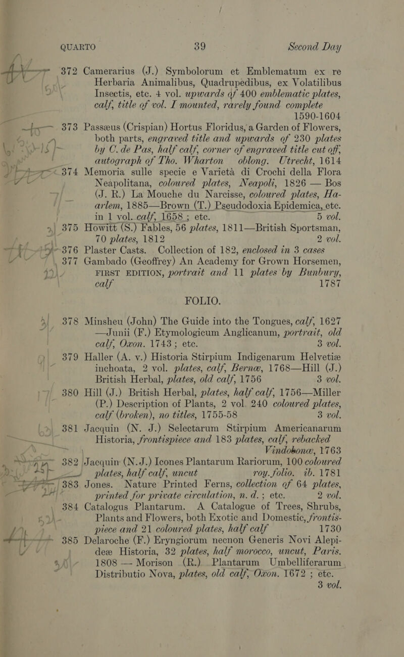 QUARTO 39 Second Day Ai. 372 Camerarius (J.) Symbolorum et Emblematum ex re a Herbaria Animalibus, Quadrupedibus, ex Volatilibus ~ Insectis, etc. + vol. upwards af 400 emblematic plates, calf, title of vol. I mounted, rarely found complete 7 | 1590-1604 ee 373 Passzeus (Crispian) Hortus Floridus, a Garden of Flowers, ar both parts, engraved title and upwards of 230 plates “# Keel $ [- by C.de Pas, half calf, corner of engraved title cut off; ; autograph of Tho. Wharton oblong. Utrecht, 1614 _ }-teer= © 374 Memoria sulle specie e Varieta di Crochi della Flora a Neapolitana, coloured plates, Neapoli, 1826 — Bos . a (J. R.) La Mouche du Narcisse, coloured plates, Ha- arlem, 1885—Brown (T.) Pseudodoxia Kpidemica, ete. . in 1 vod calf, 1658 ; ete. 5 vol. &gt;| 375 Howitt (S.) Fables, 56 ‘plates, 1811—British Sportsman, 2 70 plates, 1812 2 vol. y-376 Plaster Casts. Collection of 182, enclosed in 3 cases “~~~ 377 Gambado (Geoffrey) An Academy for Grown Horsemen, calf 1787 FOLIO. 4! 378 Minsheu (John) The Guide into the Tongues, calf, 1627 | —Junii (F.) Etymologicum Anglicanum, portrait, old calf, Oxon. 1743 ; ete. 3 vol. . 379 Haller (A. v.) Historia Stirpium Indigenarum Helvetiz 7 inchoata, 2 vol. plates, calf, Berne, 1768—Hill (J.) British Herbal, plates, old calf, 1756 3 vol. ‘+ 380 Hill (J.) British Herbal, plates, half calf, 1756—Miller (P.) Description of Plants, 2 vol. 240 coloured plates, calf (broken), no titles, 1755-58 3 vol. 381 Jacquin (N. J.) Selectarum Stirpium Americanarum Pik Historia, frontispiece and 183 plates, calf, rebacked A Paes Vindobonee, 1763 Po 382 J acquin (N.J.) Icones Plantarum Rariorum, 100 coloured a2 “2 plates, half calf, uncut roy. folio. ib. 1781 ¢ Sc aan 383 Jones. Nature Printed Ferns, collection of 64 plates, etl i printed for private circulation, n. d.; ete. 2 vol. 384 Catalogus Plantarum. A Catalogue of Trees, Shrubs, KW Plants and Flowers, both Exotic and Domestic, frontis- =&gt; piece and 21 coloured plates, half calf 1730 wt, 385 Delaroche (F.) Eryngiorum necnon Generis Novi Alepi- LY | dee Historia, 32 plates, half morocco, uncut, Paris. 2f - 1808 — Morison (R.) Plantarum Umbelliferarum | a Distributio Nova, plates, old calf, Oxon. 1672 ; ete. 3 vol. ay a