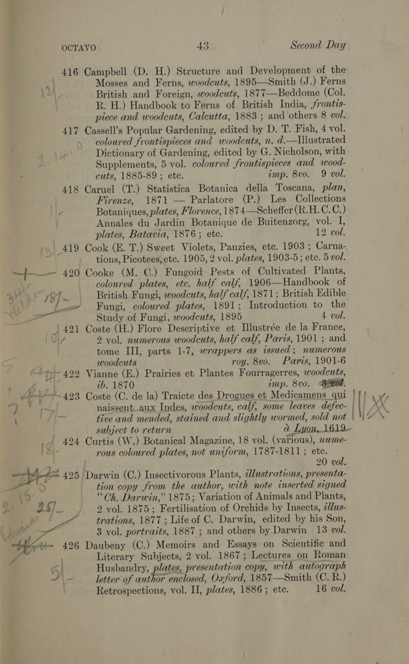 416 Campbell (D. H.) Structure and Development of the Mosses and Ferns, woodcuts, 1895—Smith (J.) Ferns British and Foreign, woodcuts, 1877—Beddome (Col. R. H.) Handbook to Ferns of British India, frontzs- piece and woodcuts, Calcutta, 1883 ; and others 8 vol. 417 Cassell’s Popular Gardening, edited by D. T. Fish, 4 vol. coloured frontispieces and woodcuts, n. d.—Illustrated Dictionary of Gardening, edited by G. Nicholson, with— Supplements, 5 vol. coloured frontispieces and wood- cuts, 1885-89 ; etc. imp. 8vo. 9 vol. 418 Caruel (T.) Statistica Botanica della Toscana, plan, Firenze, 187% — Parlatore (P.) Les « Collections Botaniques, plates, Florence, 1874—Schefter CHB C. @:} Annales du Jardin Botanique de Buitenzorg, vol. I, plates, Batavia, 1876; etc. 12 vol. 419 Cook (E. T.) Sweet Violets, Panzies, ete. 1903 ; Carna-. SA tions, Picotees, etc. 1905, 2 vol. plates, 1903-5; etc. 5 vol. —+—— 4920 Cooke (M. ©.) Fungoid Pests of Cultivated Plants, EN f coloured. plates, etc. half calf, 1906—Handbook of ye ef | British Fungi, woodcuts, half calf, 1871; British Edible. z iy —_~ Fungi, coloured plates, 1891; Introduction to the : ae Study of Fungi, woodcuts, 1895 4 vol. 421 Coste (H.) Flore Descriptive et Mllustrée de la France, i U7 2 vol. numerous woodcuts, half calf, Paris, 1901 ; and tome III, parts 1-7, wrappers as issued; numerous woodcuts roy. 8vo. Paris, 1901-6 “ty 422 Vianne (E.) Prairies et Plantes Fourragerres, woodcuts, © ERR ib. 1870 imp. 8vo. Bmeot. ~~ 423 Coste (C. de la) Traicte des Drogues et Medicamens qui | ee «Se naissent..aux Indes, woodcuts, calf, some leaves defec- | \| AX aan tive and mended, stained and slightly wormed, sold not | \ oe subject to return Gd Lyon, 1619 _.| 424 Curtis (W.) Botanical Magazine, 18 vol. (various), nwme- 1 O\- rous coloured plates, not uniform, 1787-1811; ete. 4 20 vol. Darwin (C.) Insectivorous Plants, illustrations, presenta- tion copy from the author, with note inserted signed “Oh. Darwin,” 1875; Variation of Animals and Plants, 2 vol. 1875; Fertilisation of Orchids by Insects, eldus- trations, 1877 ; Life of C. Darwin, edited by his Son, 3 vol. portraits, 1887 ; and others by Darwin 13 vol. Daubeny (C.) Memoirs and Essays on Scientific and Literary Subjects, 2 vol. 1867; Lectures on Roman. Husbandry, plates, presentation copy, with autograph letter of author enclosed, Oxford, 1857—Smith (C. R.) Retrospections, vol. II, plates, 1886 ; ete. 16 vol. ‘ 