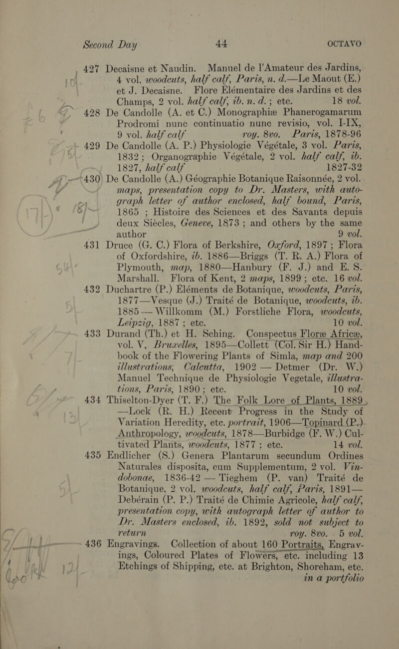   Second Day 4 OCTAVO 427 Decaisne et Naudin. Manuel de Amateur des Jardins, 4 vol. woodcuts, half calf, Paris, n. d—lLe Maout (E.) et J. Decaisne. Flore Elémentaire des Jardins et des Champs, 2 vol. half calf, 1b. n.d. ; ete. 18 vol. 428 De Candolle (A. et C.) Monographie Phanerogamarum Prodromi nunc continuatio nune revisio, vol. I-IX, 9 vol. half calf roy. 8vo. Paris, 1878-96 429 De Candolle (A. P.) Physiologie Végétale, 3 vol. Paris, 1832; Organographie Végétale, 2 vol. half calf, wb. 1827, half calf 1827-32 ~430 De Candolle (A.) Géographie Botanique Raisonnée, 2 vol. maps, presentation copy to Dr. Masters, with auto- graph letter of author enclosed, half bound, Paris, 1865 ; Histoire des Sciences et des Savants depuis deux Siécles, Geneve, 1873; and others by the same author 9 vol. 431 Druce (G. C.) Flora of Berkshire, Ozford, 1897; Flora of Oxfordshire, 7b. 1886—Briggs (T. R. A.) Flora of Plymouth, map, 1880—Hanbury (F. J.) and E. S. Marshall. Flora of Kent, 2 maps, 1899; ete. 16 vol. 432 Duchartre (P.) Eléments de Botanique, woodcuts, Paris, 1877—Vesque (J.) Traité de Botanique, woodcuts, ib. 1885 -— Willkomm (M.) Forstliche Flora, woodcuts, Leipzig, 1887 ; ete. 10 vol. 433 Durand (Th.) et H. Sching. Conspectus Flore Africe, vol. V, Bruwelles, 1895—Collett (Col. Sir H.) Hand- book of the Flowering Plants of Simla, map and 200 illustrations; Caleutta, 1902 — Detmer (Dr. W.) Manuel Technique de Physiologie Vegetale, 2//ustra- tions, Paris, 1890; ete. 10 vol. 434 Thiselton-Dyer (T. F.) The Folk Lore of Plants, 1889, —-Lock (R. H.) Recent Progress in the Study of Variation Heredity, ete. portrazt, 1906—Topinard (P.). Anthropology, woodcuts, 1878—Burbidge (F. W.) Cul- tivated Plants, woodcuts, 1877 ; ete. 14 vol. 435 Endlicher (S.) Genera Plantarum secundum Ordines Naturales disposita, cum Supplementum, 2 vol. V2n- dobonae, 1836-42 — Tieghem (P. van) Traité de Botanique, 2 vol. woodcuts, half calf, Paris, 1891— Debérain (P. P.) Traité de Chimie Agricole, half calf, presentation copy, with autograph letter of author to Dr. Masters enclosed, tb. 1892, sold not subject to return roy. 8vo. 5 vol. 436 Engravings. Collection of about 160 Portraits, Engrav- ings, Coloured Plates of Flowers, ete. including 13 Etchings of Shipping, etc. at Brighton, Shoreham, etc. in a portfolio