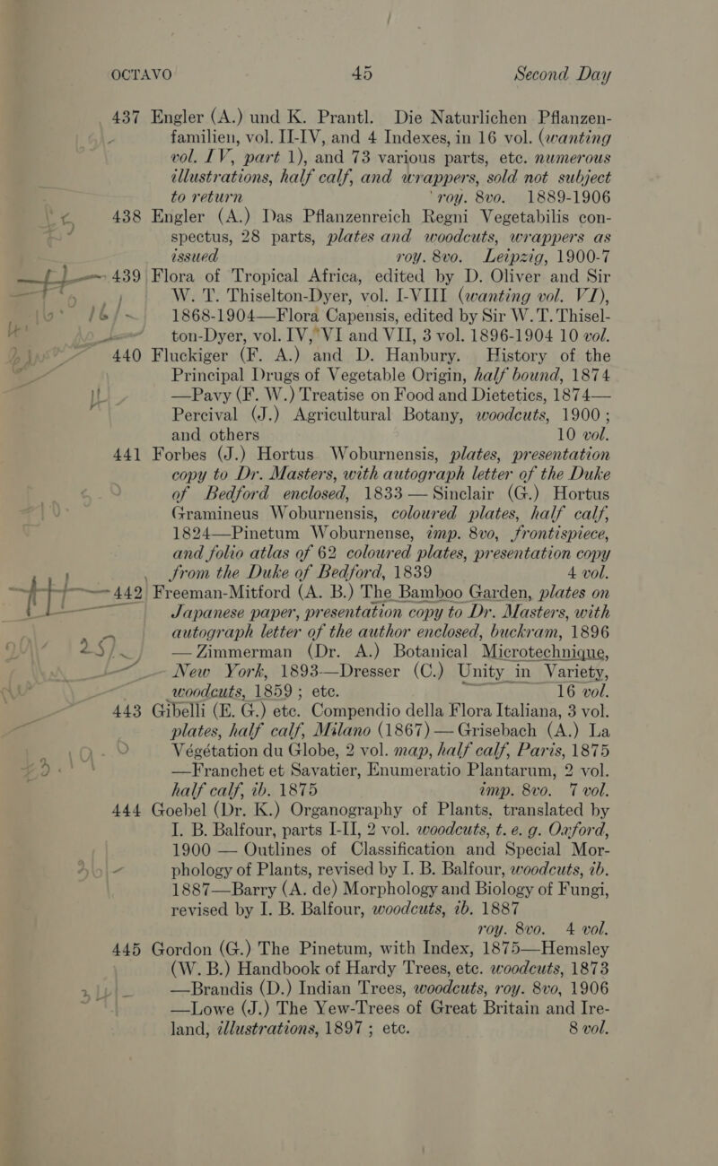 4 - le ; familien, vol. II-IV, and 4 Indexes, in 16 vol. (wanting vol. IV, part 1), and 73 various parts, etc. numerous illustrations, half calf, and wrappers, sold not subject to return ‘roy. 8vo. 1889-1906 spectus, 28 parts, plates and woodcuts, wrappers as issued roy. 8vo. Leipzig, 1900-7 W. T. Thiselton-Dyer, vol. I-VIII (wanting vol. V1), 1868-1904—Flora Capensis, edited by Sir W. T. Thisel- ton-Dyer, vol. IV, VI and VII, 3 vol. 1896-1904 10 vol. Principal Drugs of Vegetable Origin, half bound, 1874 —Pavy (F. W.) Treatise on Food and Dietetics, 1874— Percival (J.) Agricultural Botany, woodcuts, 1900 ; and others 10 vol. copy to Dr. Masters, with autograph letter of the Duke of Bedford enclosed, 1833 — Sinclair (G.) Hortus Gramineus Woburnensis, coloured plates, half calf, 1824—Pinetum Woburnense, zmp. 8vo0, frontispiece, and folio atlas of 62 coloured plates, presentation copy trom the Duke of Bedford, 1839 4 vol. Japanese paper, presentation copy to Dr. Masters, with autograph letter of the author enclosed, buckram, 1896 Zimmerman (Dr. A.) Botanical Microtechnique, New York, 1893—Dresser (C.) Unity in Variety, woodcuts, 1859 ; ete. 16 vol. plates, half calf, Milano (1867) — Grisebach (A.) La Végétation du Globe, 2 vol. map, half calf, Paris, 1875 —Franchet et Savatier, Enumeratio Plantarum, 2 vol. half calf, 1b. 1875 imp. 8vo. 7 vol. I. B. Balfour, parts I-II, 2 vol. woodcuts, t. e. g. Oxford, 1900 — Outlines of Classification and Special Mor- phology of Plants, revised by I. B. Balfour, woodcuts, tb. 1887—Barry (A. de) Morphology and Biology of Fungi, revised by I. B. Balfour, woodcuts, 2b. 1887 roy. 8vo. 4 vol. (W.B.) Handbook of Hardy Trees, etc. woodcuts, 1873 —Brandis (D.) Indian Trees, woodcuts, roy. 8vo0, 1906 —Lowe (J.) The Yew-Trees of Great Britain and Ire-