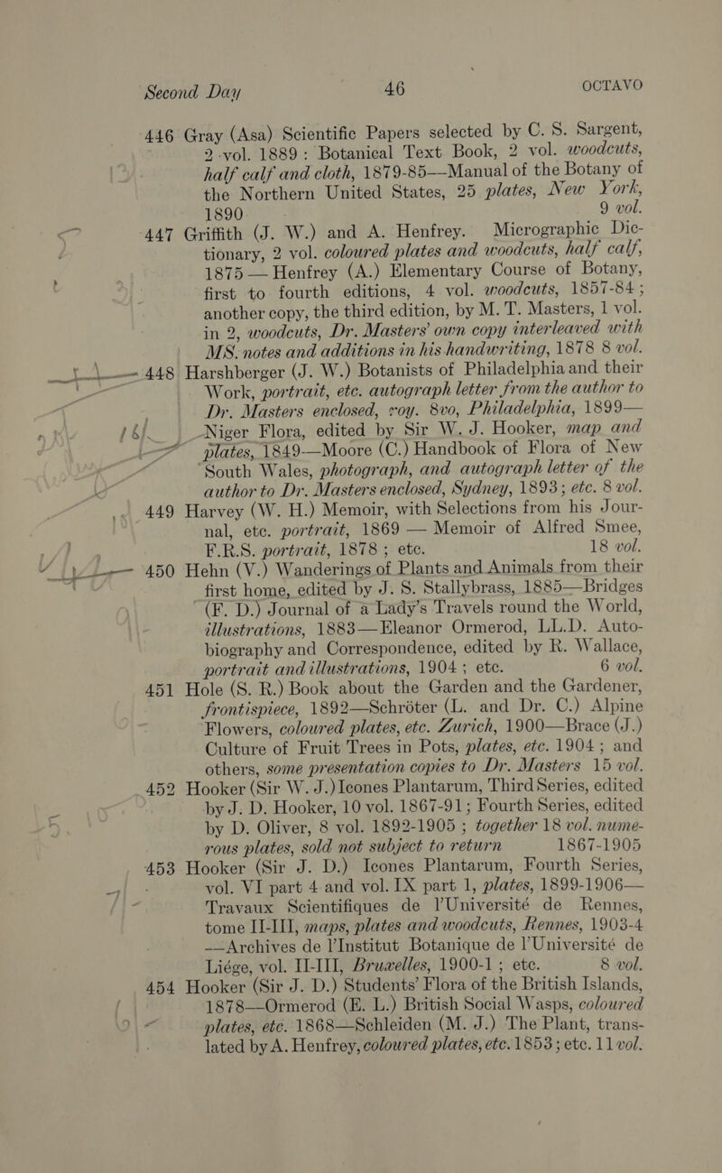 oo 2 vol. 1889: Botanical Text Book, 2 vol. woodcuts, half calf and cloth, 1879-85-—Manual of the Botany of the Northern United States, 25 plates, New York, tionary, 2 vol. coloured plates and woodcuts, half calf, 1875 — Henfrey (A.) Elementary Course of Botany, first to fourth editions, 4 vol. ewoodcuts, 1857-84 ; another copy, the third edition, by M. T. Masters, 1 vol. in 2, woodcuts, Dr. Masters’ own copy interleaved with MS. notes and additions in his handwriting, 1878 8 vol. t Work, portrait, etc. autograph letter from the author to Dr. Masters enclosed, roy. 8vo, Philadelphia, 1899— Niger Flora, edited by Sir W. J. Hooker, map and plates, 1849-—Moore (C.) Handbook of Flora of New “South Wales, photograph, and autograph letter of the author to Dr. Masters enclosed, Sydney, 1893; ete. 8 vol. nal, etc. portrait, 1869 — Memoir of Alfred Smee, F.R.S. portrait, 1878 ; etc. 18 vol. first home, edited by J. S. Stallybrass, 1885—Bridges (F. D.) Journal of a Lady’s Travels round the World, illustrations, 1883—Eleanor Ormerod, LL.D. Auto- biography and Correspondence, edited by R. Wallace, portrait and illustrations, 1904 ; ete. 6 wol. frontispiece, 1892—Schroter (L. and Dr. C.) Alpine Flowers, coloured plates, etc. Zurich, 1900—Brace (J 5 Culture of Fruit Trees in Pots, plates, etc. 1904; and others, some presentation copies to Dr. Masters 15 vol. by J. D. Hooker, 10 vol. 1867-91; Fourth Series, edited by D. Oliver, 8 vol. 1892-1905 ; together 18 vol. nume- rous plates, sold not subject to return 1867-1905 vol. VI part 4. and vol. IX part 1, plates, 1899-1906— Travaux Scientifiques de lUniversité de Rennes, tome II-III, maps, plates and woodcuts, Rennes, 1903-4 __Archives de l'Institut Botanique de | Université de Liége, vol. I-III, Bruwelles, 1900-1; ete. 8 vol. 1878—-Ormerod (KE. L.) British Social Wasps, colowred plates, etc. 1868—Schleiden (M. J.) The Plant, trans-