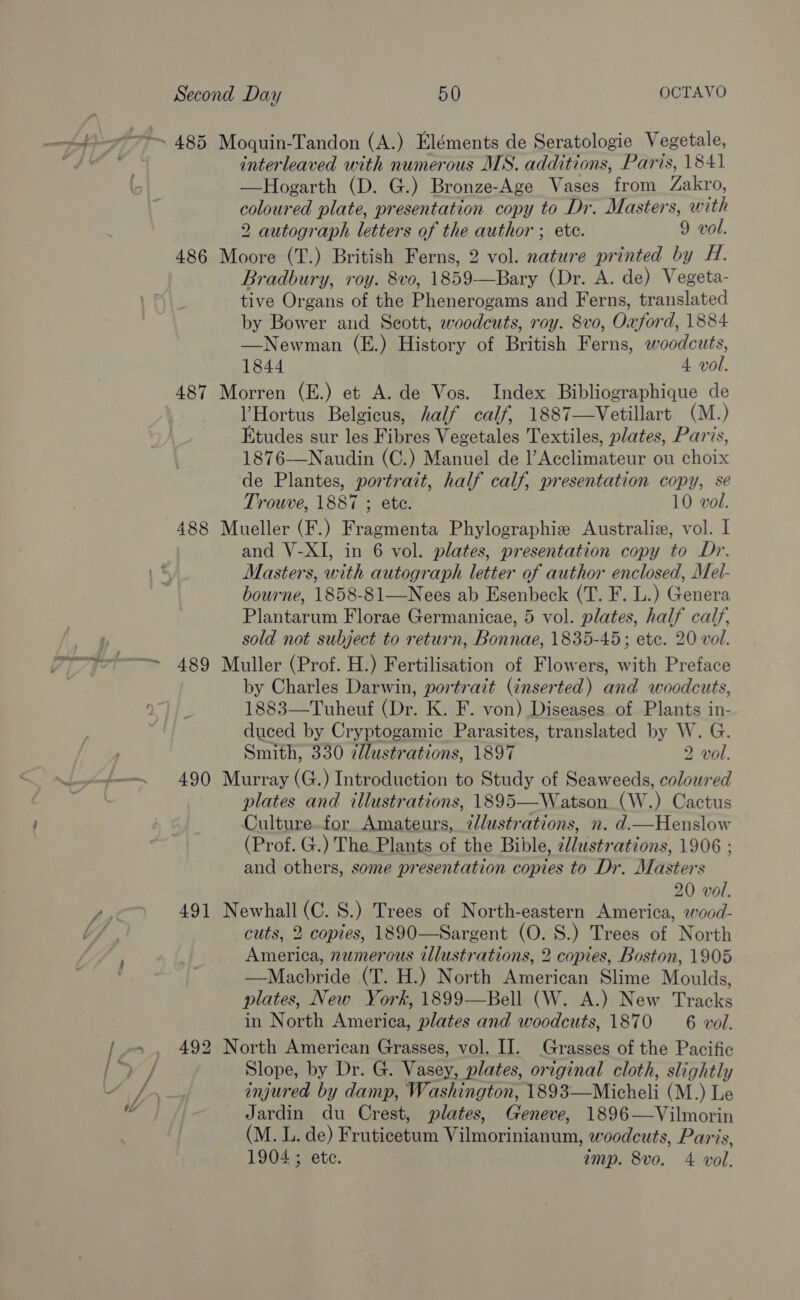 interleaved with numerous MS. additions, Paris, 1841 —Hogarth (D. G.) Bronze-Age Vases from Zakro, coloured plate, presentation copy to Dr. Masters, with 2 autograph letters of the author ; etc. 9 vol. 486 Moore (T.) British Ferns, 2 vol. nature printed by H. Bradbury, roy. 8vo, 1859—Bary (Dr. A. de) Vegeta- tive Organs of the Phenerogams and Ferns, translated by Bower and Scott, woodcuts, roy. 8vo, Oxford, 1884 —Newman (E.) History of British Ferns, woodcuts, 1844 4 vol. 487 Morren (E.) et A. de Vos. Index Bibliographique de YHortus Belgicus, half calf, 1887—Vetillart (M.) Etudes sur les Fibres Vegetales Textiles, plates, Paris, 1876—Naudin (C.) Manuel de l’Acclimateur ou choix de Plantes, portrait, half calf, presentation copy, se Trouve, 1887 ; ete. 10 vol. 488 Mueller (F.) Fragmenta Phylographiz Australiz, vol. I | and V-XI, in 6 vol. plates, presentation copy to Dr. Masters, with autograph letter of author enclosed, Mel- bourne, 1858-81—Nees ab Esenbeck (T. F. L.) Genera Plantarum Florae Germanicae, 5 vol. plates, half calf, sold not subject to return, Bonnae, 1835-45; ete. 20 vol. 489 Muller (Prof. H.) Fertilisation of Flowers, with Preface by Charles Darwin, portrait (énserted) and woodcuts, 1883—Tuheuf (Dr. K. F. von) Diseases of Plants in- duced by Cryptogamic Parasites, translated by W. G. Smith, 330 7llustrations, 1897 2 vol. 490 Murray (G.) Introduction to Study of Seaweeds, coloured plates and illustrations, 1895—Watson._(W.) Cactus Culture for Amateurs, @Jlustrations, n. d.imHenslow (Prof. G.) The Plants of the Bible, //ustrations, 1906 ; and others, some presentation copies to Dr. Masters 491 Newhall (C. S.) Trees of North-eastern America, wood- cuts, 2 copies, 1890—Sargent (O. S.) Trees of North America, numerous illustrations, 2 copies, Boston, 1905 —Macbride (T. H.) North American Slime Moulds, plates, New York, 1899—Bell (W. A.) New Tracks 492 North American Grasses, vol. II. Grasses of the Pacific Slope, by Dr. G. Vasey, plates, original cloth, slightly injured by damp, Washington, 1893—Micheli (M.) Le Jardin du Crest, plates, Geneve, 1896—Vilmorin (M. L. de) Fruticetum Vilmorinianum, woodcuts, Paris, 1904 ; ete. amp. 8vo. 4 vol. 