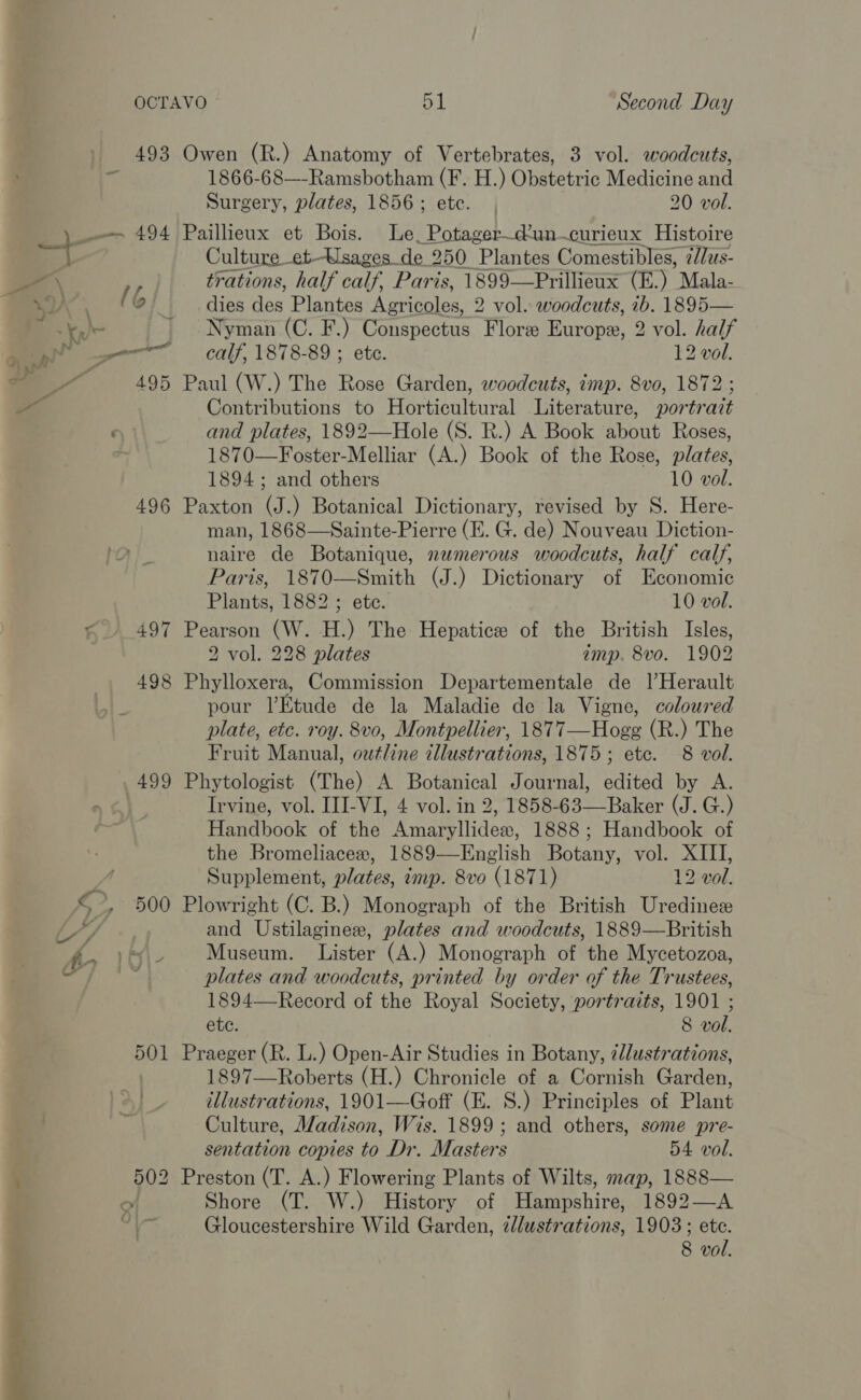 493 Owen (R.) Anatomy of Vertebrates, 3 vol. woodcuts, ‘6 1866-68—-Ramsbotham (F. H.) Obstetric Medicine and Surgery, plates, 1856; etc. | 20 vol. _ 494 Paillieux et Bois. Le_Potager_d’un.curieux Histoire : Culture et. Ksages_de 250 Plantes Comestibles, é//us- ye trations, half calf, Paris, 1899—Prillieux (E.) Mala- | We (6 dies des Plantes Agricoles, 2 vol. woodcuts, 1b. 1895— cs. \, ' Nyman (C. F.) Conspectus Flore Europe, 2 vol. half aa a ~SC~«Caalf, 1878-89; etc. 12 vol. al v_ 495 Paul (W.) The Rose Garden, woodcuts, imp. 8vo, 1872 a Contributions to Horticultural Literature, portrait ; and plates, 1892—Hole (S. R.) A Book about Roses, 1870—Foster-Melliar (A.) Book of the Rose, plates, 1894 ; and others 10 vol. 496 Paxton (J.) Botanical Dictionary, revised by S. Here- man, 1868—Sainte-Pierre (E. G. de) Nouveau Diction- naire de Botanique, numerous woodcuts, half calf, Paris, 1870—Smith (J.) Dictionary of Economic Plants, 1882 ; ete. 10 vol. t 497 Pearson (W. H.) The Hepatice of the British Isles, 2 vol. 228 plates imp. 8vo. 1902 498 Phylloxera, Commission Departementale de Il Herault pour lEtude de la Maladie de la Vigne, coloured plate, etc. roy. 8vo, Montpellier, 1877—Hogg (R.) The Fruit Manual, outline illustrations, 1875; etc. 8 vol. 499 Phytologist (The) A Botanical Journal, edited by A. ny | Irvine, vol. III-VI, 4 vol. in 2, 1858-63—Baker (J. G.) Handbook of the Amaryllidex, 1888; Handbook of the Bromeliacex, 1889—English Botany, vol. XIII, Supplement, plates, imp. 8vo (1871) 12 vol. € *. 500 Plowright (C. B.) Monograph of the British Uredines i” and Ustilagines, plates and woodcuts, 1889—British ory Museum. Lister (A.) Monograph of the Mycetozoa, ihe plates and woodcuts, printed by order of the Trustees, 1894—-Record of the Royal Society, portraits, 1901 ; ete. 8 vol. 501 Praeger (R. L.) Open-Air Studies in Botany, 7llustrations, 1897—Roberts (H.) Chronicle of a Cornish Garden, illustrations, 1901—Goff (E. 8S.) Principles of Plant Culture, Madison, Wis. 1899; and others, some pre- sentation copies to Dr. Masters 54 vol. , 502 Preston (T. A.) Flowering Plants of Wilts, map, 1888— O Shore (T. W.) History of Hew shine 1892—A. a Gloucestershire Wild Garden, zdustrations, 1903; ete.