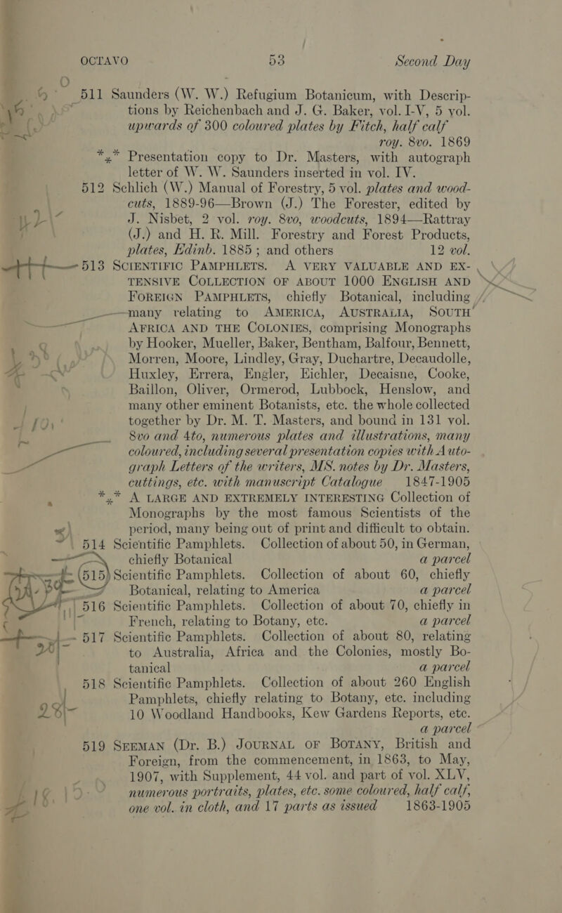 d) a 511 Saunders (W. W) Refugium Botanicum, with Descrip- \h ce) tions by Reichenbach and J. G. Baker, vol. I-V, 5 vol. . 16a upwards of 300 coloured plates by Fitch, half calf ya roy. 8vo. 1869 *,* Presentation copy to Dr. Masters, with autograph letter of W. W. Saunders inserted in vol. IV. 512 Schlich (W.) Manual of Forestry, 5 vol. plates and wood- cuts, 1889-96—Brown (J.) The Forester, edited by | is a J. Nisbet, 2 vol. roy. 8v0, woodcuts, 1894—Rattray | (J.) and H. R. Mill. Forestry and Forest Products, plates, Edinb. 1885 ; and others 12 vol. tt 518 SCIENTIFIC PAMPHLETS. A VERY VALUABLE AND EX- , TENSIVE COLLECTION OF ABOUT 1000 ENGLISH AND FOREIGN PAMPHLETS, chiefly Botanical, including / —many velating to AMERICA, AUSTRALIA, SOUTH’ rT. AFRICA AND THE COLONIES, comprising Monographs C by Hooker, Mueller, Baker, Bentham, Balfour, Bennett, 1 Ht Morren, Moore, Lindley, Gray, Duchartre, Decaudolle, a a Huxley, Errera, Engler, Eichler, Decaisne, Cooke, Baillon, Oliver, Ormerod, Lubbock, Henslow, and many other eminent Botanists, etc. the whole collected of {01 | together by Dr. M. T. Masters, and bound in 131 vol. L 8vo and 4to, numerous plates and illustrations, many € gn coloured, including several presentation copies with A uto- - graph Letters of the writers, MS. notes by Dr. Masters, cuttings, etc. with manuscript Catalogue 1847-1905 : *,* A LARGE AND EXTREMELY INTERESTING Collection of Monographs by the most famous Scientists of the &lt; period, many being out of print and difficult to obtain. &gt; Py Scientific Pamphlets. Collection of about 50, in German, 7 im chiefly Botanical a parcel os f cae Scientific Pamphlets. Collection of about 60, chiefly ; Botanical, relating to America a parcel 7 516 Scientific Pamphlets. Collection of about 70, chiefly in  ( French, relating to Botany, etc. a parcel &gt; - 517 Scientific Pamphlets. Collection of about 80, relating I&gt; to Australia, Africa and the Colonies, mostly Bo- tanical a parcel 518 Scientific Pamphlets. Collection of about 260 English ' Pamphlets, chiefly relating to Botany, etc. including 2S\~- 10 Woodland Handbooks, Kew Gardens Reports, ete. | a parcel 519 Seeman (Dr. B.) JourNAL oF BorTANny, British and Foreign, from the commencement, in 1863, to May, 1907, with Supplement, 44 vol. and part of vol. Pays Lf i numerous portraits, plates, etc. some coloured, half calf,
