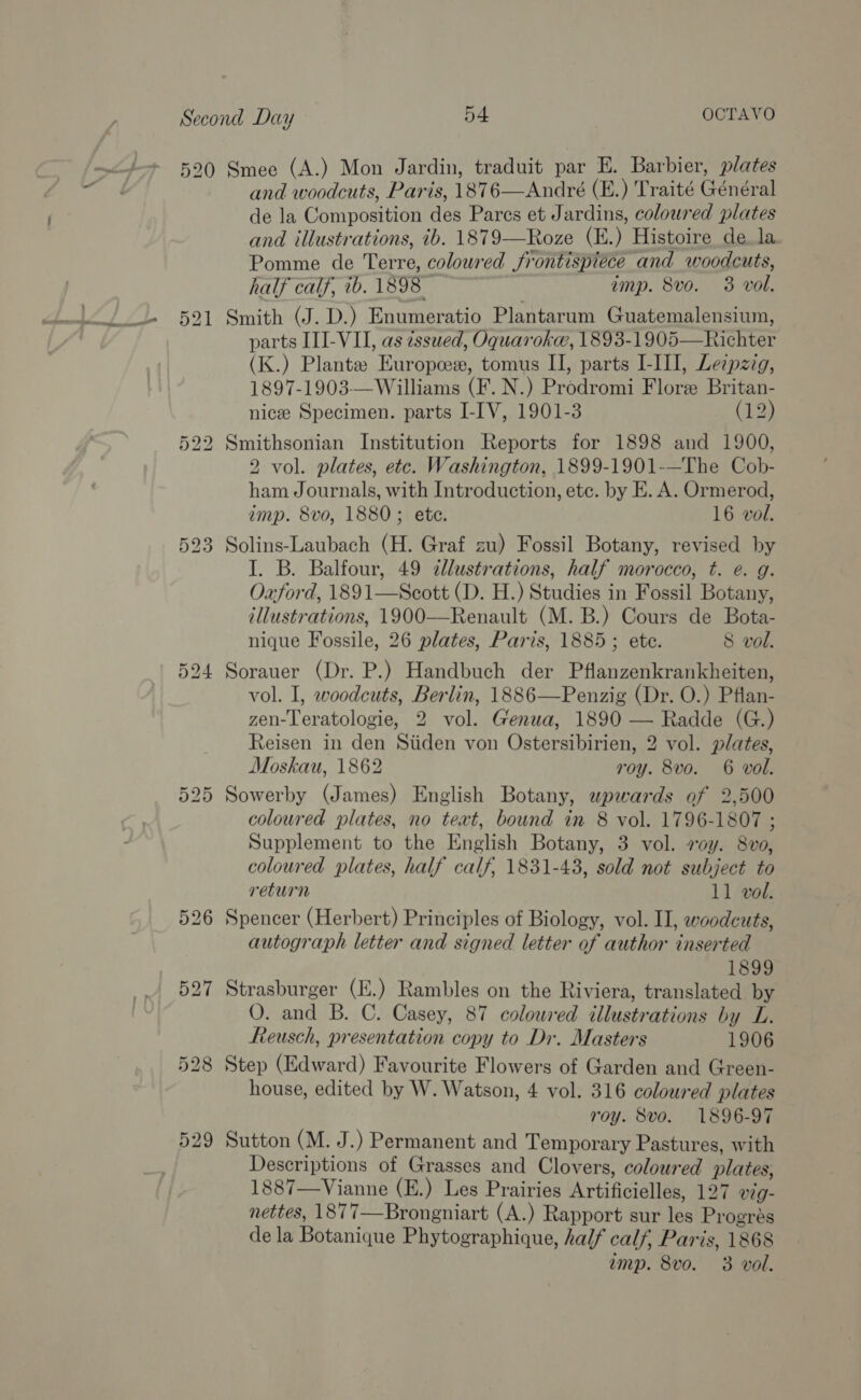 529 and woodcuts, Paris, 1876—André (E.) Traité Général de la Composition des Pares et Jardins, coloured plates and illustrations, ib. 1879-—Roze (E.) Histoire de la Pomme de Terre, coloured frontispiéce and woodcuts, Smith (J. D.) Enumeratio Plantarum Guatemalensium, parts ITI-VII, as issued, Oquarokee, 1893-1905—Richter 1897-1903—Williams (F. N.) Prodromi Flore Britan- nicee Specimen. parts I-IV, 1901-3 (12) Smithsonian Institution Reports for 1898 and 1900, 2 vol. plates, etc. Washington, 1899-1901-—The Cob- ham Journals, with Introduction, ete. by E. A. Ormerod, Solins-Laubach (H. Graf zu) Fossil Botany, revised by I. B. Balfour, 49 illustrations, half morocco, t. e. g. Oxford, 1891—Seott (D. H.) Studies in Fossil Botany, illustrations, 1900——Renault (M. B.) Cours de Bota- nique Fossile, 26 plates, Paris, 1885; ete. 8 vol. Sorauer (Dr. P.) Handbuch der Pflanzenkrankheiten, vol. I, woodcuts, Berlin, 1886—Penzig (Dr. O.) Pflan- zen-Teratologie, 2 vol. Genua, 1890 — Radde (G.) Reisen in den Siiden von Ostersibirien, 2 vol. plates, Moskau, 1862 roy. 8vo. 6 vol. Sowerby (James) English Botany, upwards of 2,500 coloured plates, no text, bound in 8 vol. 1796-1807 ; Supplement to the English Botany, 3 vol. voy. 8vo, coloured plates, half calf, 1831-43, sold not subject to return 11 vol. Spencer (Herbert) Principles of Biology, vol. II, woodcuts, autograph letter and signed letter of author inserted 1899 Strasburger (E.) Rambles on the Riviera, translated by O. and B. C. Casey, 87 coloured illustrations by L. Reusch, presentation copy to Dr. Masters 1906 Step (Edward) Favourite Flowers of Garden and Green- house, edited by W. Watson, 4 vol. 316 coloured plates roy. 8vo. 1896-97 Sutton (M. J.) Permanent and Temporary Pastures, with Descriptions of Grasses and Clovers, coloured plates, 1887—Vianne (E.) Les Prairies Artificielles, 127 vig- nettes, 1877—Brongniart (A.) Rapport sur les Progrés de la Botanique Phytographique, half calf, Paris, 1868 imp. 8vo. 3 vol.