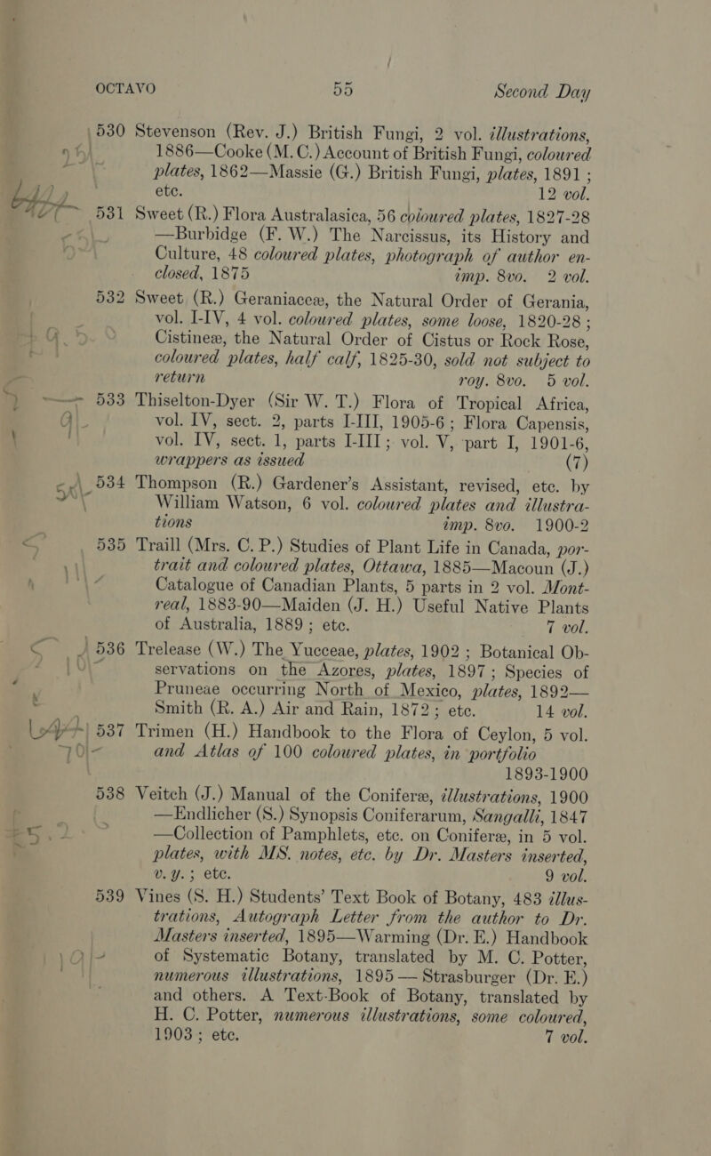 530 Stevenson (Rev. J.) British Fungi, 2 vol. édlustrations, » th) 1886—Cooke (M.C.) Account of British Fungi, coloured ih § plates, 1862—Massie (G.) British Fungi, plates, 1891 ; £44 ‘ie ete. 12 vol. 4% ~ 531 Sweet (R.) Flora Australasica, 56 coloured plates, 1827-28 zy —Burbidge (F. W.) The Narcissus, its History and Culture, 48 coloured plates, photograph of author en- closed, 1875 imp. 8vo. 2 vol. 532 Sweet (R.) Geraniacexw, the Natural Order of Gerania, vol. I-IV, 4 vol. coloured plates, some loose, 1820-28 ; Cistinexw, the Natural Order of Cistus or Rock Rose, coloured plates, half calf, 1825-30, sold not subject to return roy. 8vo. 5 vol. ) ~~ 533 Thiselton-Dyer (Sir W. T.) Flora of Tropical Africa, Q). vol. IV, sect. 2, parts LIII, 1905-6; Flora Capensis, \ ; vol. IV, sect. 1, parts I-III; vol. V, part I, 1901-6, wrappers as issued (7) -.\ 534 Thompson (R.) Gardener’s Assistant, revised, etc. by i, William Watson, 6 vol. coloured plates and illustra- tions imp. 8vo. 1900-2 =~ 535 Traill (Mrs. C. P.) Studies of Plant Life in Canada, por- eet trait and coloured plates, Ottawa, 1885—Macoun (J.) h Be Nes: Catalogue of Canadian Plants, 5 parts in 2 vol. Mont- real, 1883-90—Maiden (J. H.) Useful Native Plants of Australia, 1889; etc. 7 vol. &lt; __) 536 Trelease (W.) The Yucceae, plates, 1902 ; Botanical Ob- f 10 servations on the Azores, plates, 1897; Species of Pruneae occurring North of Mexico, plates, 1892— Smith (R. A.) Air and Rain, 187 2auete. 14 vol. J+! 537 Trimen (H.) Handbook to the Flora of Ceylon, 5 vol. Oi- and Atlas of 100 coloured plates, in portfolio 1893-1900 538 Veitch (J.) Manual of the Conifer, d//ustrations, 1900 —Endlicher (S.) Synopsis Coniferarum, Sangalli, 1847 eS. 2 —Collection of Pamphlets, etc. on Conifers, in 5 vol. plates, with MS. notes, etc. by Dr. Masters inserted, v.Y.; ete. 9 vol. 539 Vines (S. H.) Students’ Text Book of Botany, 483 illus- trations, Autograph Letter from the author to Dr. Masters inserted, 1895—Warming (Dr. E.) Handbook ,\Ol- of Systematic Botany, translated by M. C. Potter, yy numerous illustrations, 1895 —Strasburger (Dr. E.) and others. A Text-Book of Botany, translated by H. C. Potter, numerous illustrations, some coloured, 1903 ; ete. 7 vol.