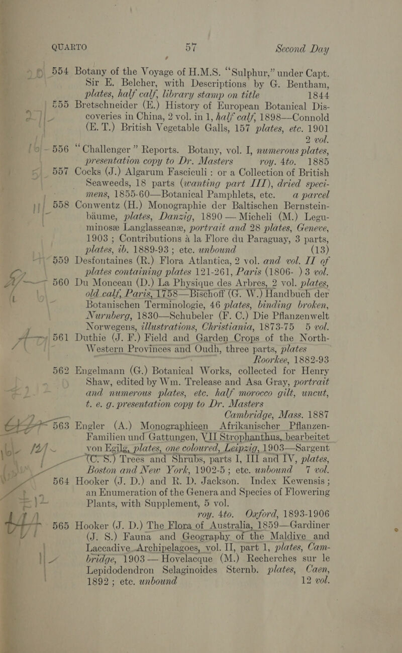 aba. p 554 <r he ath _ | 855 omy ls] ~ 556 . B57 jj| 558   6 Botany of the Voyage of H.M.S. “Sulphur,” under Capt. Sir E. Belcher, with Descriptions by G. Bentham, plates, half calf, library stamp on title 1844 Bretschneider (E.) History of European Botanical Dis- coveries in China, 2 vol. in 1, half calf, 1898—Connold (E. T.) British Vegetable Galls, 157 plates, etc. 1901 2 vol. “Challenger ” Reports. Botany, vol. I, numerous plates, presentation copy to Dr. Masters roy. 4to. 1885 Cocks (J.) Algarum Fasciculi: or a Collection of British Seaweeds, 18 parts (wanting part IIT), dried speci- mens, 1855-60—Botanical Pamphlets, ete. a@ parcel Conwentz (H.) Monographie der Baltischen Bernstein- biume, plates, Danzig, 1890 — Micheli (M.) Legu- minose Langlasseane, portrait and 28 plates, Geneve, 1903 ; Contributions a la Flore du Paraguay, 3 parts, plates, ib. 1889-93 ; ete. unbound (13) Desfontaines (R.) Flora Atlantica, 2 vol. and vol. IT of plates containing plates 121-261, Paris (1806- )3 vol. Du Monceau (D.) La Physique des Arbres, 2 vol. plates, old calf, Paris, 1758—Bischoft (G. W.) Handbuch der Botanischen Terminologie, 46 plates, binding broken, Nurnberg, 1830—Schubeler (F. C.) Die Pflanzenwelt Norwegens, illustrations, Christiania, 1873-75 5 vol. Duthie (J. F.) Field and Garden Crops of the North- Western Provinces and Oudh, three parts, plates . ae Roorkee, 1882-93 Engelmann (G.) Botanical Works, collected for Henry Shaw, edited by Wm. Trelease and Asa Gray, portrait and numerous plates, etc. half morocco gilt, uncut, t. e. g. presentation copy to Dr. Masters Cambridge, Mass. 1887 Engler (A.) Monographieen Afrikanischer_Pflanzen- Familien und Gattungen, VII Strophanthus, bearbeitet von Egilg, plates, one coloured, Leipzig, 1903—Sargent Boston and New York, 1902-5; ete. unbound 7 vol. Hooker (J. D.) and R. D. Jackson. Index Kewensis ; an Enumeration of the Genera and Species of Flowering Plants, with Supplement, 5 vol. roy. 4to. Ozford, 1893-1906 (J. S.) Fauna and Geography of the Maldive and Laccadive.Archipelagoes, vol. II, part 1, plates, Cam- bridge, 1903— Hovelacque (M.) Recherches sur le Lepidodendron Selaginoides Sternb. plates, Caen, 1892; etc. unbound 12 vol.