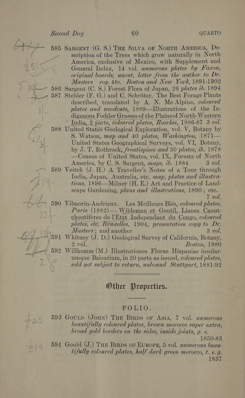 tt 585 Sarcent (G. 8.) THE Sirva or NortH America, De- scription of the Trees which grow naturally in North America, exclusive of Mexico, with Supplement and General Index, 14 vol. numerous plates by Faxon, original boards, uncut, letter from the author to Dr. Masters roy. 4to. Boston and New York, 1891-1902 —~—- 586 Sargent (C. 8.) Forest Flora of Japan, 26 plates 7b. 1894 / 2 2 587 Stebler (F. G.) and C. Schréter. The Best Forage Plants described, translated by A. N. Me Alpine, coloured plates and woodcuts, 1889—lIllustrations of the In- digenous Fodder Grasses of the Plainsof North-Western ae ’ India, 2 parts, coloured plates, Roorkee, 1886-87 3 vol. 4 588 United States Geological Exploration, vol. V, Botany by S. Watson, map and 40 plates, Washington, 1871 United States Geographical Surveys, vol. VI, Botany, by J. T. Rothrock, frontispiece and 30 plates, ib. 1878 —Census of United States, vol. [X, Forests of North America, by C. 8. Sargent, maps, ib. 1884 3 vol. 589 Veitch (J. H.) A Traveller’s Notes of a Tour through S India, Japan, Australia, etc. map, plates and illustra- hr tions, 1896—Milner (H. E.) Art and Practice of Land- g scape Gardening, plans and illustrations, 1890 ; eh, ey | 7 vol. » 590 Vilmorin-Andrieux. Les Meilleurs Blés, coloured plates, Paris (1882)—- Wildeman et Gentil, Lianes Caout- choutiféres de ’Etat Independant du Congo, coloured plates, etc. Bruxelles, 1904, presentation copy to Dr.  | Masters ; and another 3 vol. L it~ 591 Whitney (J. D.) Geological Survey of California, Botany, 2 vol. Boston, 1880 “ /_} 592 Willkomm (M.) Illustrationes Florae Hispaniae insular- 67m umque Balearium, in 20 parts as issued, coloured plates, sold not subject to return, unbound Stuttgart, 1881-92   Other Properties. FOLIO. 593 GouLp (JoHn) Tue Brrps or Asta, 7 vol. nwmerous beautifully coloured plates, brown morocco super extra, broad gold borders on the sides, inside joints, g. e. 1850-83 594 Gould (J.) Tue Brrps oF EuROPE, 5 vol. numerous beau- tifully coloured plates, half dark green morocco, t. e.g. 1837