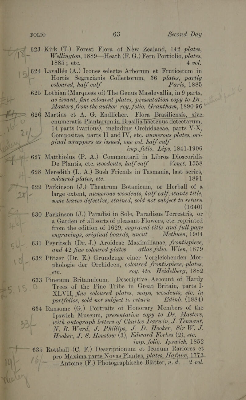 i =F at 623 Kirk (T.) Forest Flora of New Zealand, 142 plates, VY /\o- Wellington, 1889—Heath (F. G.) Fern Portfolio, plates, | 1885 ; ete. 3 4 vol. S| 5) 624 Lavallée (A.) Icones selectze Arborum et Fruticetum in ~ on Hortis Segrezianis Collectorum, 36 plates, partly : ~ coloured, half calf Paris, 1885 ! 625 Lothian (Marquess of) The Genus Masdevallia, in 9 parts, as issued, fine coloured plates, presentation copy to Dr. _ Masters from the author roy. folio. Grantham, 1890-96 626 Martius et A. G. Endlicher. Flora Brasiliensis, sive. _ enumeratis Plantarum in Brasilia hactenus detectarum, _ 14 parts (various), including Orchidaceae, parts V-X, Compositae, parts II and IV, etc. numerous plates, ori- ginal wrappers as issued, one vol. half calf imp. folio. Lips. 1841-1906 ~~ 627 Matthiolus (P. A.) Commentarii in Libros Dioscoridis   | De Plantis, etc. woodcuts, half calf Venet. 1558 628 Meredith (L. A.) Bush Friends in Tasmania, last series, Ad os coloured plates, etc. 1891 “a 629 Parkinson (J.) Theatrum Botanicum, or Herball of a 7 large extent, numerous woodcuts, half calf, wants title, some leaves defective, stained, sold not subject to return (1640) | Gt ~ 630 Parkinson (J.) Paradisi in Sole, Paradisus Terrestris, or LI a Garden of all sorts of pleasant Flowers, etc. reprinted from the edition of 1629, engraved title and full-page engravings, original boards, uncut Methuen, 1904 631 Peyritsch (Dr. J.) Aroideae Maximilianae, frontispiece, and 42 fine coloured plates atlas folio. Wien, 1879 4 632 Pfitzer (Dr. E.) Grundzuge einer Vergleichenden Mor- phologie der Orchideen, coloured frontispiece, plates, WEG roy. 4to. Heidelberg, 1882 633 Pinetum Britannicum. Descriptive Account of Hardy 8) Trees of the Pine Tribe in Great Britain, parts I- XLVI, fine coloured plates, maps, woodcuts, etc. in portfolios, sold not subject to return Edinb. (1884) 634 Ransome (G.) Portraits of Honorary Members of the y Ipswich Museum, presentation copy to Dr. Masters, + with autograph letters of Charles Darwin, J. Tennant, N. B. Ward, J. Phillips, J. D. Hooker, Sir W. J. . Hooker, J. 8S. Henslow (3), Edward Forbes (2), ete. imp. folio. Ipswich, 1852 635 Rottball (C. F.) Descriptionum et Iconum Rariores et si,/ pro Maxima. parte Novas Plantas, plates, Hafniw, 1773 /7'—~ __ Antoine (F.) Photographische Blatter, n.d. 2 vol. -