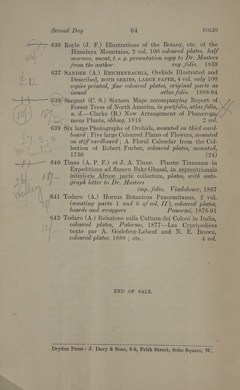 é&gt;+— 636 Royle (J. F.) Illustrations of the Botany, etc. of the Himalaya Mountains, 2 vol. 100 coloured plates, half morocco, uncut, t. e.g. presentation copy to Dr. Masters trom the author roy. folio. 1839 637 SanpeER (A.) REICHENBACHIA, Orchids Illustrated and Described, BOTH SERIES, LARGE PAPER, 4 vol. only 100 copies printed, fine coloured plates, original parts as issued atlas folio. 1888-94 ~~ —- 638 Sargent (C.S.) Sixteen Maps accompanying Report of , Ne, — mous Plants, oblong, 1816 2 vol. 639 Six large Photographs of Orchids, mounted on thick card- board ; Five large Coloured Plates of Flowers, mounted on stiff cardboard ; A. Floral Calendar from the Col- lection of Robert Furber, coloured plates, mounted, 1730 (24) Be WN - 640 Tinne (A. P. F.) et J. A. Tinne. Plante Tinneane in Ph Expeditione ad flumen Bahr-Ghasal, in septentrionale interioris Africe parte collectum, plates, with auto- graph letter to Dr. Masters imp. folio. Vindobone, 1867 641 Todaro (A.) Hortus Botanicus Panormitanus, 2 vol. (wanting parts 1 and 6 of vol. IT), coloured plates, boards and wrappers Panormi, 1876-91 642 Todaro (A.) Relazione sulla Cultura dei Coloni in Italia, coloured plates, Palermo, 1877—Les Cypripediées texte par A. Godefroy-Lebeuf and N. E. Brown, coloured plates, 1888 ; ete. 4 vol. s Zs Oy ~~ END OF SALE. Sa Ae ee RES es EAR EE eal EE Dryden Press: J. Davy &amp; Sons, 8-9, Frith Street, Soho Square, W.